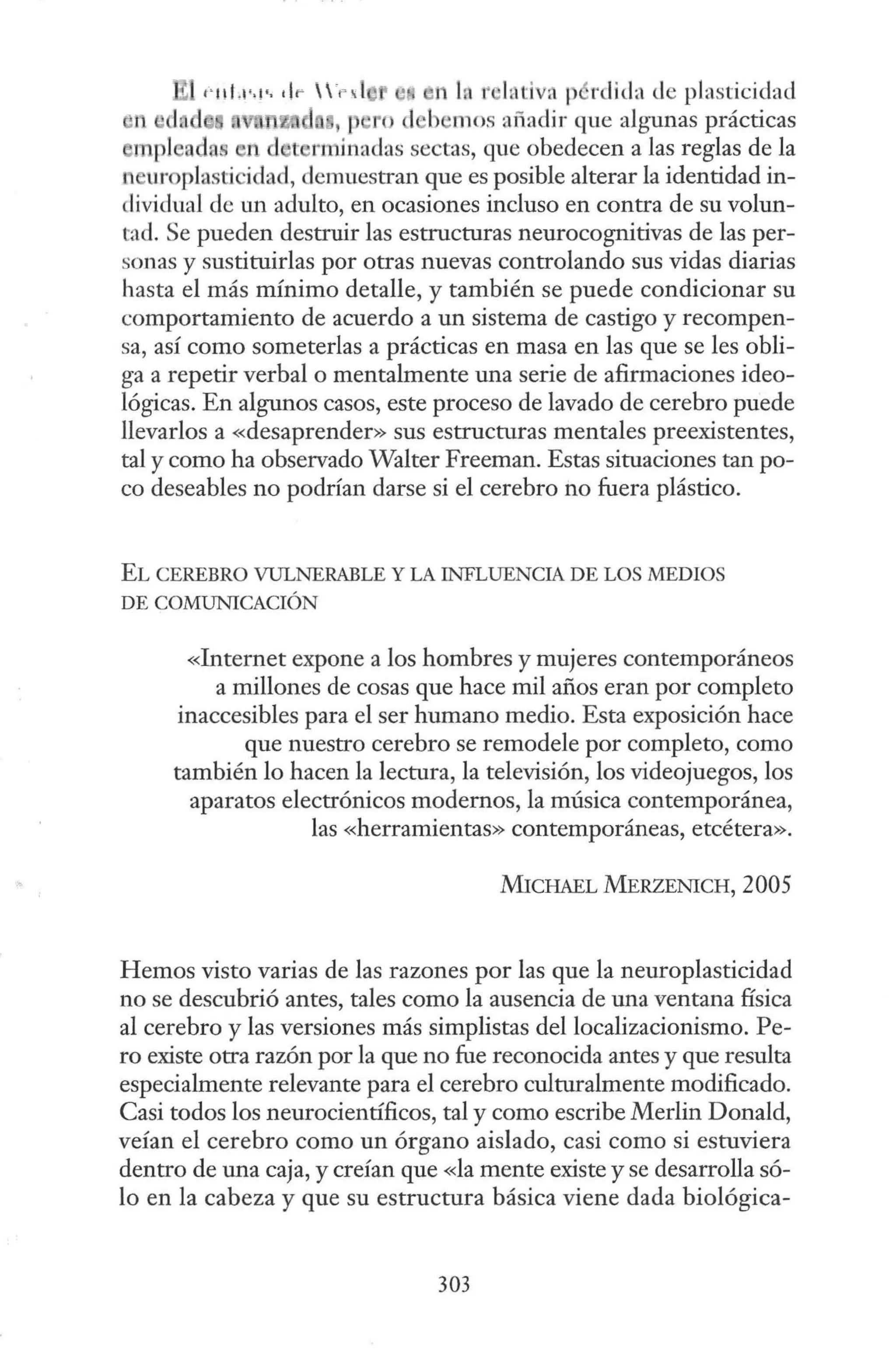 t·11!.1""· dr 'n l , e1 In r hitiva p rdida de plasticidad
en , J ro el -b 111os añadir que algunas prácticas
mpl adas n d 't m1inaclas sectas, que obedecen a las reglas de la
n uroplastici lad, demuestran que es posible alterar la identidad in-
dividual de un adulto, en ocasiones incluso en contra de su volun-
tad. Se pueden destruir las estructuras neurocognitivas de las per-
sonas y sustituirlas por otras nuevas controlando sus vidas diarias
hasta el más mínimo detalle, y también se puede condicionar su
comportamiento de acuerdo a un sistema de castigo y recompen-
sa, así como someterlas a prácticas en masa en las que se les obli-
ga a repetir verbal o mentalmente una serie de afirmaciones ideo-
lógicas. En algunos casos, este proceso de lavado de cerebro puede
llevarlos a «desaprender» sus estructuras mentales preexistentes,
tal y como ha observado Walter Freeman. Estas situaciones tan po-
co deseables no podrían darse si el cerebro no fuera plástico.
EL CEREBRO VULNERABLE Y LA INFLUENCIA DE LOS MEDIOS
DE COMUNICACIÓN
«Internet expone a los hombres y mujeres contemporáneos
a millones de cosas que hace mil años eran por completo
inaccesibles para el ser humano medio. Esta exposición hace
que nuestro cerebro se remodele por completo, como
también lo hacen la lectura, la televisión, los videojuegos, los
aparatos electrónicos modernos, la música contemporánea,
las «herramientas» contemporáneas, etcétera».
MrCHAEL MERZENICH, 2005
Hemos visto varias de las razones por las que la neuroplasticidad
no se descubrió antes, tales como la ausencia de una ventana física
al cerebro y las versiones más simplistas del localizacionismo. Pe-
ro existe otra razón por la que no fue reconocida antes y que resulta
especialmente relevante para el cerebro culturalmente modificado.
Casi todos los neurocientíficos, tal y como escribe Merlín Donald,
veían el cerebro como un órgano aislado, casi como si estuviera
dentro de una caja, y creían que «la mente existe y se desarrolla só-
lo en la cabeza y que su estructura básica viene dada biológica-
303
 