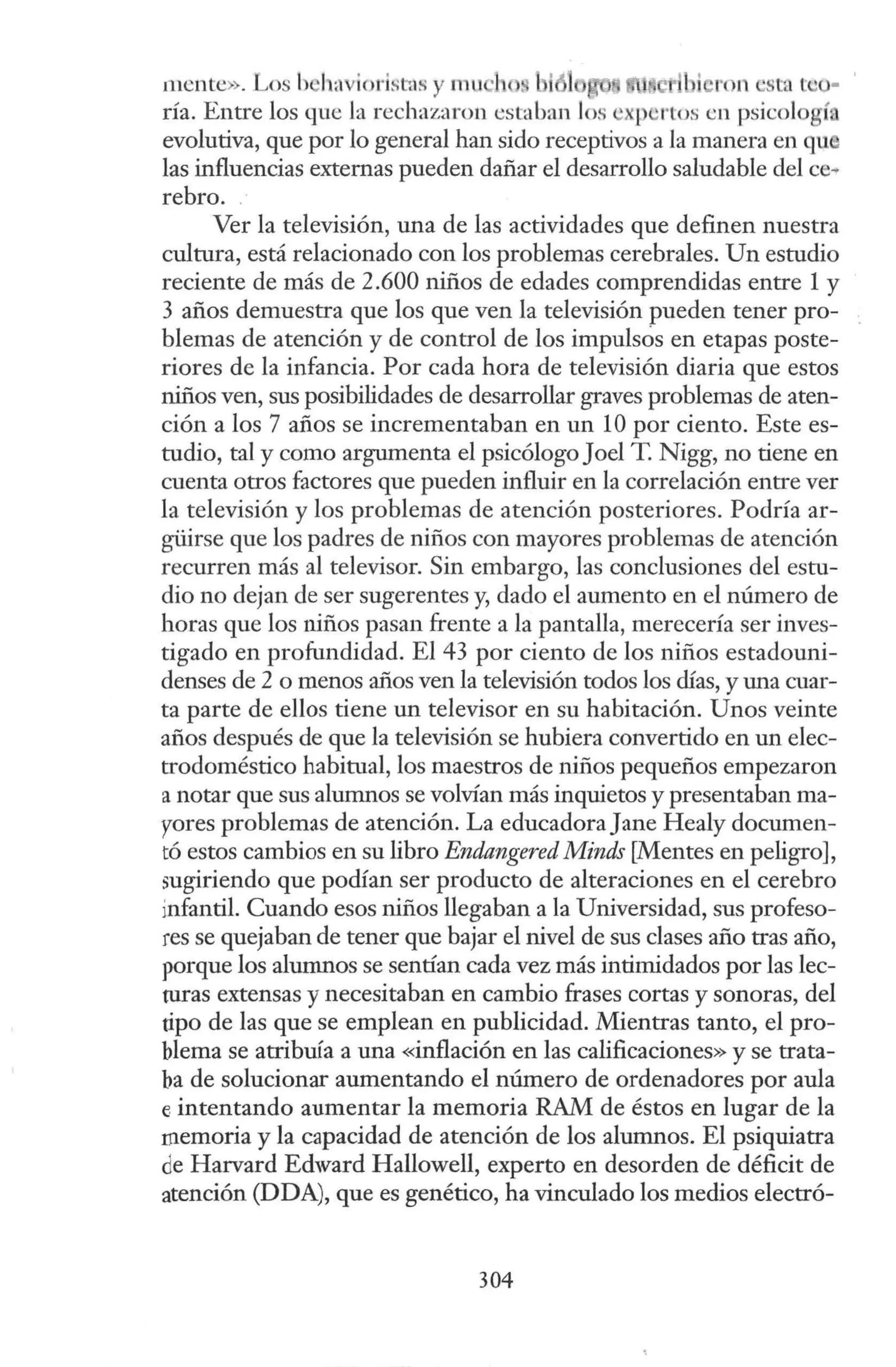 mente>; . Los b' ha iorisl11
s y mu 1 , ti l _
bi ron st<• t 'O·
ría. Entre los que Ja rechazaron cst<
lban los ' ¡ 'rtos en psicologí
evolutiva, que por lo general han sido receptivos a la manera en qu
las influencias externas pueden dañar el desarrollo saludable del ce-
rebro.
Ver la televisión, una de las actividades que definen nuestra
cultura, está relacionado con los problemas cerebrales. Un estudio
reciente de más de 2.600 niños de edades comprendidas entre 1y
3 años demuestra que los que ven la televisión pueden tener pro-
blemas de atención y de control de los impulsos en etapas poste-
riores de la infancia. Por cada hora de televisión diaria que estos
niños ven, sus posibilidades de desarrollar graves problemas de aten-
ción a los 7 años se incrementaban en un 1Opor ciento. Este es-
tudio, tal y como argumenta el psicólogo Joel T. Nigg, no tiene en
cuenta otros factores que pueden influir en la correlación entre ver
la televisión y los problemas de atención posteriores. Podría ar-
güirse que los padres de niños con mayores problemas de atención
recurren más al televisor. Sin embargo, las conclusiones del estu-
dio no dejan de ser sugerentes y, dado el aumento en el número de
horas que los niños pasan frente a la pantalla, merecería ser inves-
tigado en profundidad. El 43 por ciento de los niños estadouni-
denses de 2 o menos años ven la televisión todos los días, y una cuar-
ta parte de ellos tiene un televisor en su habitación. Unos veinte
años después de que la televisión se hubiera convertido en un elec-
trodoméstico habitual, los maestros de niños pequeños empezaron
a notar que sus alumnos se volvían más inquietos y presentaban ma-
yores problemas de atención. La educadora Jane Healy documen-
tó estos cambios en su libro Endangered Minds [Mentes en peligro],
sugiriendo que podían ser producto de alteraciones en el cerebro
ínfantil. Cuando esos niños llegaban a la Universidad, sus profeso-
res se quejaban de tener que bajar el nivel de sus clases año tras año,
porque los alumnos se sentían cada vez más intimidados por las lec-
turas extensas y necesitaban en cambio frases cortas y sonoras, del
tipo de las que se emplean en publicidad. Mientras tanto, el pro-
blema se atribuía a una «inflación en las calificaciones» y se trata-
ba de solucionar aumentando el número de ordenadores por aula
e intentando aumentar la memoria RAM de éstos en lugar de la
memoria y la capacidad de atención de los alumnos. El psiquiatra
de Harvard Edward Hallowell, experto en desorden de déficit de
atención (DDA), que es genético, ha vinculado los medios electró-
304
 