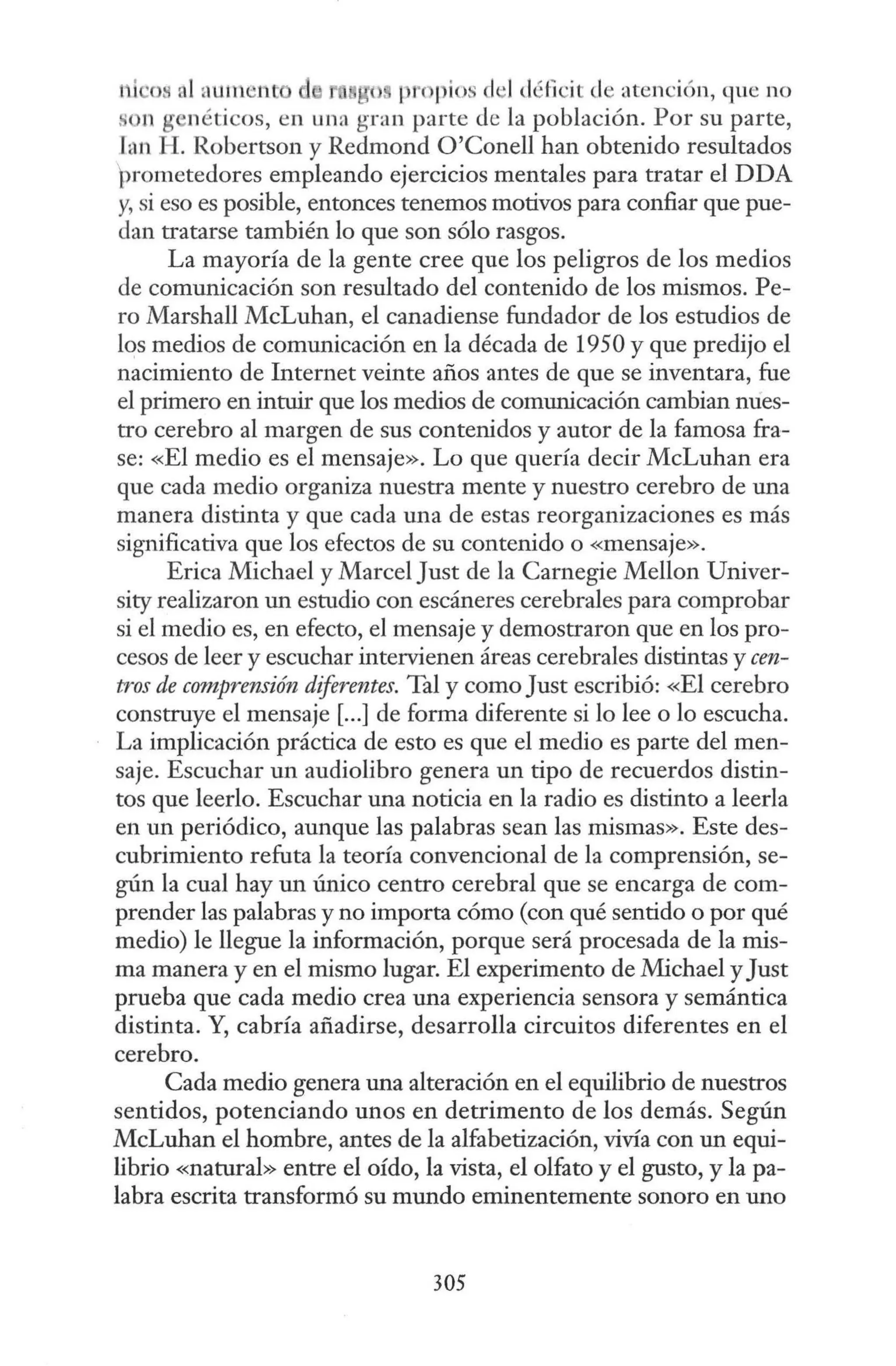 1~i •os al aument ) propios el ·Idéficit de atención, gue no
on g néticos, en una gran parte de la población. Por su parte,
fan H. Robertson y Redmond O'Conell han obtenido resultados
)rometedores empleando ejercicios mentales para tratar el DDA
y, si eso es posible, entonces tenemos motivos para confiar que pue-
dan tratarse también lo que son sólo rasgos.
La mayoría de la gente cree que los peligros de los medios
de comunicación son resultado del contenido de los mismos. Pe-
ro Marshall McLuhan, el canadiense fundador de los estudios de
lqs medios de comunicación en la década de 1950 y que predijo el
nacimiento de Internet veinte años antes de que se inventara, fue
el primero en intuir que los medios de comunicación cambian nues-
tro cerebro al margen de sus contenidos y autor de la famosa fra-
se: «El medio es el mensaje». Lo que quería decir McLuhan era
que cada medio organiza nuestra mente y nuestro cerebro de una
manera distinta y que cada una de estas reorganizaciones es más
significativa que los efectos de su contenido o «mensaje».
Erica Michael y Marcel Just de la Carnegie Mellan Univer-
sity realizaron un estudio con escáneres cerebrales para comprobar
si el medio es, en efecto, el mensaje y demostraron que en los pro-
cesos de leer y escuchar intervienen áreas cerebrales distintas y cen-
tros de comprensión diferentes. Tal y como Just escribió: «El cerebro
construye el mensaje[...] de forma diferente si lo lee o lo escucha.
La implicación práctica de esto es que el medio es parte del men-
saje. Escuchar un audiolibro genera un tipo de recuerdos distin-
tos que leerlo. Escuchar una noticia en la radio es distinto a leerla
en un periódico, aunque las palabras sean las mismas». Este des-
cubrimiento refuta la teoría convencional de la comprensión, se-
gún la cual hay un único centro cerebral que se encarga de com-
prender las palabras y no importa cómo (con qué sentido o por qué
medio) le llegue la información, porque será procesada de la mis-
ma manera y en el mismo lugar. El experimento de Michael yJust
prueba que cada medio crea una experiencia sensora y semántica
distinta. Y, cabría añadirse, desarrolla circuitos diferentes en el
cerebro.
Cada medio genera una alteración en el equilibrio de nuestros
sentidos, potenciando unos en detrimento de los demás. Según
McLuhan el hombre, antes de la alfabetización, vivía con un equi-
librio «natural» entre el oído, la vista, el olfato y el gusto, y lapa-
labra escrita transformó su mundo eminentemente sonoro en uno
305
 