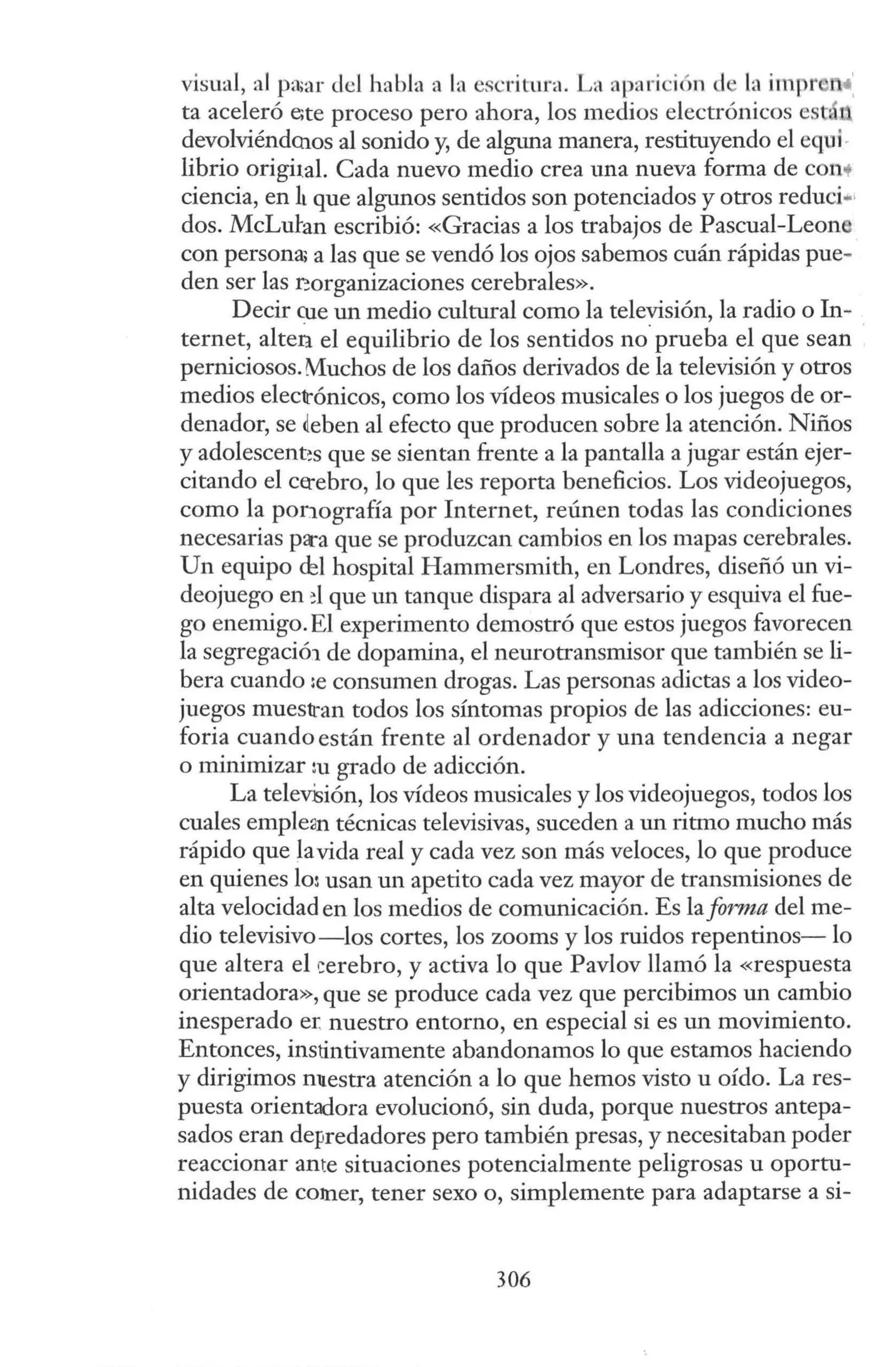visual, al pa;ar del habla a la escritura. La apari ión d la impr n:
ta aceleró e;te proceso pero ahora, los medios electrónicos est
devolviénd<hos al sonido y, de alguna manera, restituyendo el equi·
librio origital. Cada nuevo medio crea una nueva forma de cono+
ciencia, en lt que algunos sentidos son potenciados y otros reduci•1
dos. McLutan escribió: «Gracias a los trabajos de Pascual-Lean
con persona; a las que se vendó los ojos sabemos cuán rápidas pue-
den ser las ~organizaciones cerebrales».
Decir cue un medio cultural como la televisión, la radio o In-
ternet, alten el equilibrio de los sentidos no.prueba el que sean
perniciosos. Muchos de los daños derivados de la televisión y otros
medios electrónicos, como los vídeos musicales o los juegos de or-
denador, se deben al efecto que producen sobre la atención. Niños
y adolescent~s que se sientan frente a la pantalla a jugar están ejer-
citando el ce:-ebro, lo que les reporta beneficios. Los videojuegos,
como la ponografía por Internet, reúnen todas las condiciones
necesarias pa-a que se produzcan cambios en los mapas cerebrales.
Un equipo cbl hospital Hammersmith, en Londres, diseñó w1 vi-
deojuego en d que un tanque dispara al adversario y esquiva el fue-
go enemigo. El experimento demostró que estos juegos favorecen
la segregació1 de dopamina, el neurotransmisor que también se li-
bera cuando :e consumen drogas. Las personas adictas a los video-
juegos muestran todos los síntomas propios de las adicciones: eu-
foria cuando están frente al ordenador y una tendencia a negar
o minimizar m grado de adicción.
La telev-Sión, los vídeos musicales y los videojuegos, todos los
cuales emple:in técnicas televisivas, suceden a un ritmo mucho más
rápido que lavida real y cada vez son más veloces, lo que produce
en quienes lo: usan w1 apetito cada vez mayor de transmisiones de
alta velocidad en los medios de comunicación. Es la forma del me-
dio televisivo-los cortes, los zooms y los ruidos repentinos- lo
que altera el i:erebro, y activa lo que Pavlov llamó la «respuesta
orientadora», que se produce cada vez que percibimos un cambio
inesperado e:r: nuestro entorno, en especial si es un movimiento.
Entonces, instintivamente abandonamos lo que estamos haciendo
y dirigimos m1estra atención a lo que hemos visto u oído. La res-
puesta orientadora evolucionó, sin duda, porque nuestros antepa-
sados eran depredadores pero también presas, y necesitaban poder
reaccionar ante situaciones potencialmente peligrosas u oportu-
nidades de coJner, tener sexo o, simplemente para adaptarse a si-
306
 