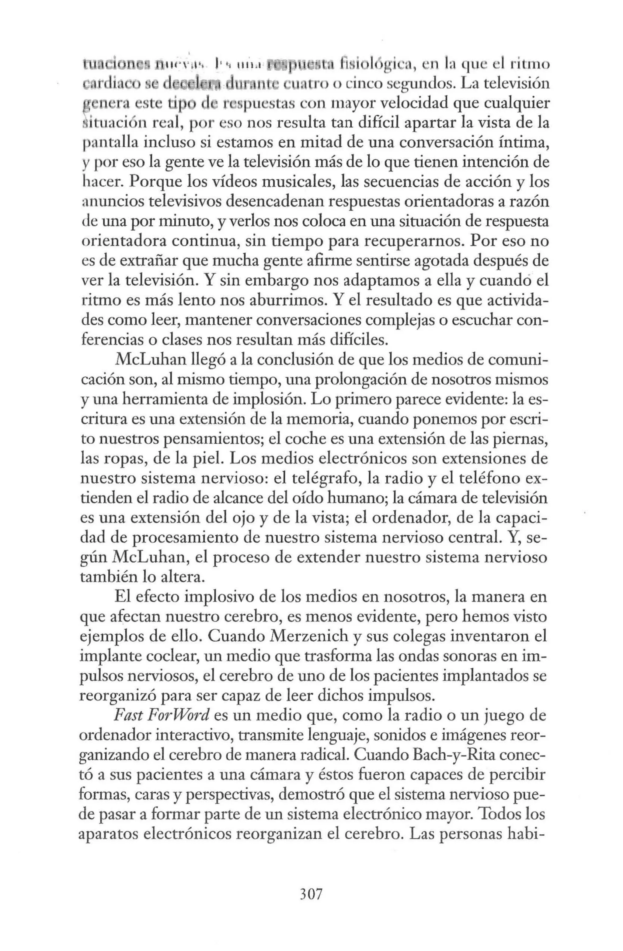 "'"""" !·" 111.i.1 l l t i ·a, ·n h1 que el ritmo
nt · 1 o·oo cinco segundos. La televisión
n ra e 'p d t' puestas con mayor velocidad que cualquier
ituación real, por eso nos resulta tan difícil apartar la vista de la
pantalla incluso si estamos en mitad de una conversación íntima,
ypor eso la gente ve la televisión más de lo que tienen intención de
hacer. Porque los vídeos musicales, las secuencias de acción y los
anuncios televisivos desencadenan respuestas orientadoras a razón
de una por minuto, y verlos nos coloca en una situación de respuesta
orientadora continua, sin tiempo para recuperarnos. Por eso no
es de extrañar que mucha gente afirme sentirse agotada después de
ver la televisión. Y sin embargo nos adaptamos a ella y cuandó el
ritmo es más lento nos aburrimos. Y el resultado es que activida-
des como leer, mantener conversaciones complejas o escuchar con-
ferencias o clases nos resultan más difíciles.
McLuhan llegó a la conclusión de que los medios de comuni-
cación son, al mismo tiempo, una prolongación de nosotros mismos
y una herramienta de implosión. Lo primero parece evidente: la es-
critura es una extensión de la memoria, cuando ponemos por escri-
to nuestros pensamientos; el coche es una extensión de las piernas,
las ropas, de la piel. Los medios electrónicos son extensiones de
nuestro sistema nervioso: el telégrafo, la radio y el teléfono ex-
tienden el radio de alcance del oído humano; la cámara de televisión
es una extensión del ojo y de la vista; el ordenador, de la capaci-
dad de procesamiento de nuestro sistema nervioso central. Y, se-
gún McLuhan, el proceso de extender nuestro sistema nervioso
también lo altera.
El efecto implosivo de los medios en nosotros, la manera en
que afectan nuestro cerebro, es menos evidente, pero hemos visto
ejemplos de ello. Cuando Merzenich y sus colegas inventaron el
implante coclear, un medio que trasforma las ondas sonoras en im-
pulsos nerviosos, el cerebro de uno de los pacientes implantados se
reorganizó para ser capaz de leer dichos impulsos.
Fast ForWord es un medio que, como la radio o un juego de
ordenador interactivo, transmite lenguaje, sonidos e imágenes reor-
ganizando el cerebro de manera radical. Cuando Bach-y-Rita conec-
tó a sus pacientes a una cámara y éstos fueron capaces de percibir
formas, caras y perspectivas, demostró que el sistema nervioso pue-
de pasar a formar parte de un sistema electrónico mayor. Todos los
aparatos electrónicos reorganizan el cerebro. Las personas babi-
307
 