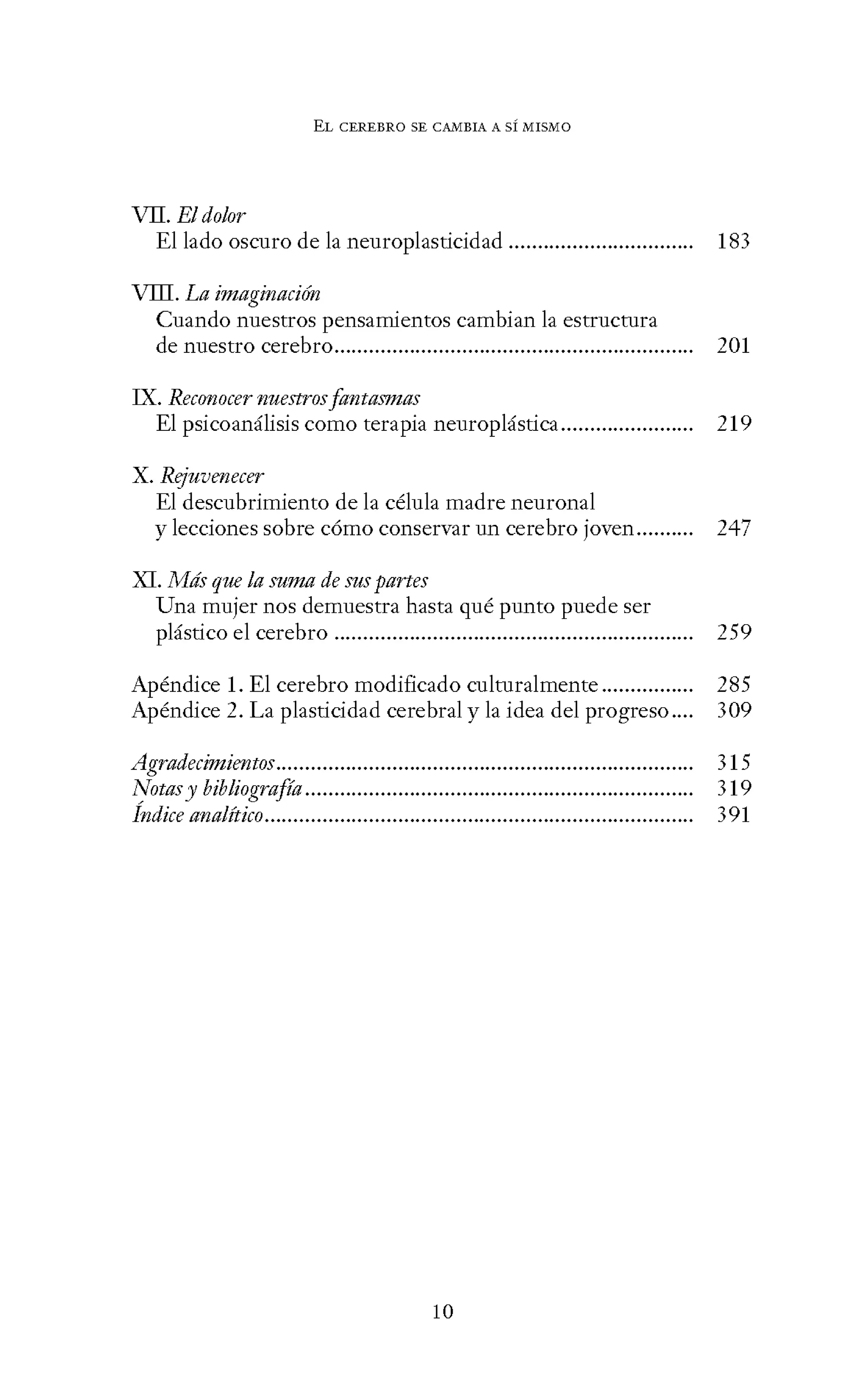 EL CEREBRO SE CANIBIA A SÍ MISMO
VII. El dolor
El lado oscuro de la neuroplasticidad ................................ 183
VIII. La imaginaci6n
Cuando nuestros pensamientos cambian la estructura
de nuestro cerebro.............................................................. 201
IX. Reconocer nuestrosfantasmas
El psicoanálisis como terapia neuroplástica....................... 219
X. Rejuvmecer
El descubrimiento de la célula madre neuronal
y lecciones sobre cómo conservar un cerebro joven.......... 247
XI. Más que la suma de sus partes
Una mujer nos demuestra hasta qué punto puede ser
plástico el cerebro.............................................................. 259
Apéndice l. El cerebro modificado culturalmente................ 285
Apéndice 2. La plasticidad cerebral y la idea del progreso.... 309
Agradecimimtos........................................................................ 315
Notasy bibliografía................................................................... 319
Índice analítico.......................................................................... 391
10
 