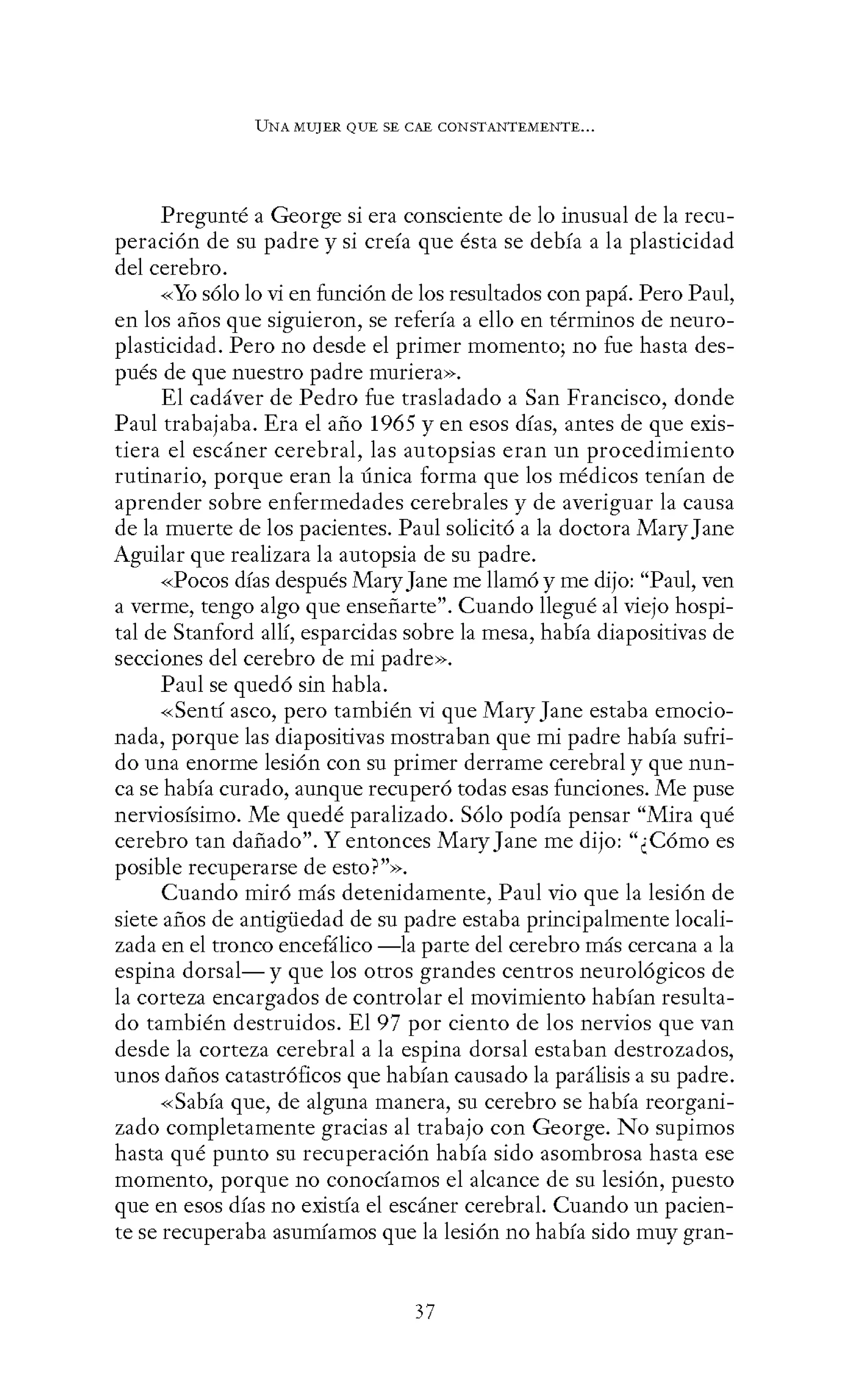 UNA MUJER QUE SE CAE CONSTANTEMENTE...
Pregunté a George si era consciente de lo inusual de la recu-
peración de su padre y si creía que ésta se debía a la plasticidad
del cerebro.
«Yo sólo lo vi en función de los resultados con papá. Pero Paul,
en los años que siguieron, se refería a ello en términos de neuro-
plasticidad. Pero no desde el primer momento; no fue hasta des-
pués de que nuestro padre muriera».
El cadáver de Pedro fue trasladado a San Francisco, donde
Paul trabajaba. Era el año 1965 y en esos días, antes de que exis-
tiera el escáner cerebral, las autopsias eran un procedimiento
rutinario, porque eran la única forma que los médicos tenían de
aprender sobre enfermedades cerebrales y de averiguar la causa
de la muerte de los pacientes. Paul solicitó a la doctora MaryJane
Aguilar que realizara la autopsia de su padre.
«Pocos días después MaryJane me llamó y me dijo: "Paul, ven
a verme, tengo algo que enseñarte". Cuando llegué al viejo hospi-
tal de Stanford allí, esparcidas sobre la mesa, había diapositivas de
secciones del cerebro de mi padre».
Paul se quedó sin habla.
«Sentí asco, pero también vi que Mary Jane estaba emocio-
nada, porque las diapositivas mostraban que mi padre había sufri-
do una enorme lesión con su primer derrame cerebral y que nun-
ca se había curado, aunque recuperó todas esas funciones. Me puse
nerviosísimo. Me quedé paralizado. Sólo podía pensar "Mira qué
cerebro tan dañado". Y entonces MaryJane me dijo: "¿Cómo es
posible recuperarse de esto?"».
Cuando miró más detenidamente, Paul vio que la lesión de
siete años de antigüedad de su padre estaba principalmente locali-
zada en el tronco encefálico -la parte del cerebro más cercana a la
espina dorsal-y que los otros grandes centros neurológicos de
la corteza encargados de controlar el movimiento habían resulta-
do también destruidos. El 97 por ciento de los nervios que van
desde la corteza cerebral a la espina dorsal estaban destrozados,
unos daños catastróficos que habían causado la parálisis a su padre.
«Sabía que, de alguna manera, su cerebro se había reorgani-
zado completamente gracias al trabajo con George. No supimos
hasta qué punto su recuperación había sido asombrosa hasta ese
momento, porque no conocíamos el alcance de su lesión, puesto
que en esos días no existía el escáner cerebral. Cuando un pacien-
te se recuperaba asumíamos que la lesión no había sido muy gran-
37
 