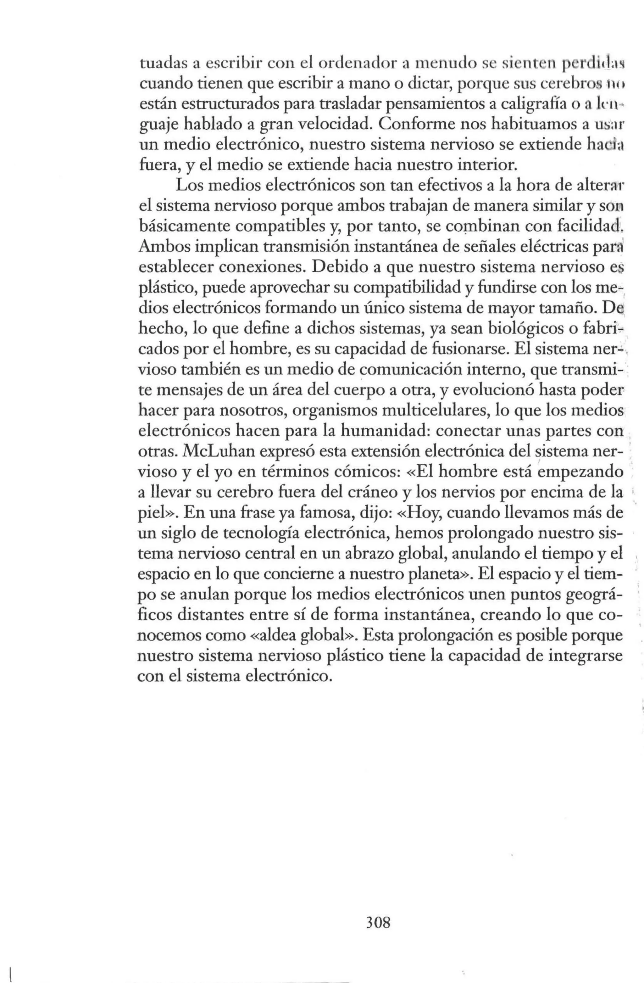 tuadas a escribir con el ordenador a menudo se sient n p rdiilas
cuando tienen que escribir a mano o dictar, porque sus cerebro n11
están estructurados para trasladar pensamientos a caligrafía o a Jrn~
guaje hablado a gran velocidad. Conforme nos habituamos a ui;ar
un medio electrónico, nuestro sistema nervioso se extiende ha ;l
fuera, y el medio se extiende hacia nuestro interior.
Los medios electrónicos son tan efectivos a la hora de alterar
el sistema nervioso porque ambos trabajan de manera similar y so.o
básicamente compatibles y, por tanto, se combinan con facilidad.
Ambos implican transmisión instantánea de señales eléctricas pad
establecer conexiones. Debido a que nuestro sistema nervioso es
plástico, puede aprovechar su compatibilidad y fundirse con los me-.
dios electrónicos formando un único sistema de mayor tamaño. De
hecho, lo que define a dichos sistemas, ya sean biológicos o fabri.,.
cados por el hombre, es su capacidad de fusionarse. El sistema ner"'-
vioso también es un medio de comunicación interno, que transmi-
te mensajes de un área del cuerpo a otra, y evolucionó hasta poder
hacer para nosotros, organismos multicelulares, lo que los medios
electrónicos hacen para la humanidad: conectar unas partes con
otras. McLuhan expresó esta extensión electrónica del ~istema ner- ·
vioso y el yo en términos cómicos: «El hombre está empezando
a llevar su cerebro fuera del cráneo y los nervios por encima de la •
piel». En una frase ya famosa, dijo: «Hoy, cuando llevamos más de ·
un siglo de tecnología electrónica, hemos prolongado nuestro sis-
tema nervioso central en un abrazo global, anulando el tiempo y el
espacio en lo que concierne a nuestro planeta». El espacio y el tiem-
po se anulan porque los medios electrónicos unen puntos geográ-
ficos distantes entre sí de forma instantánea, creando lo que co-
nocemos como «aldea global». Esta prolongación es posible porque
nuestro sistema nervioso plástico tiene la capacidad de integrarse
con el sistema electrónico.
308
·1
l
'
''
 