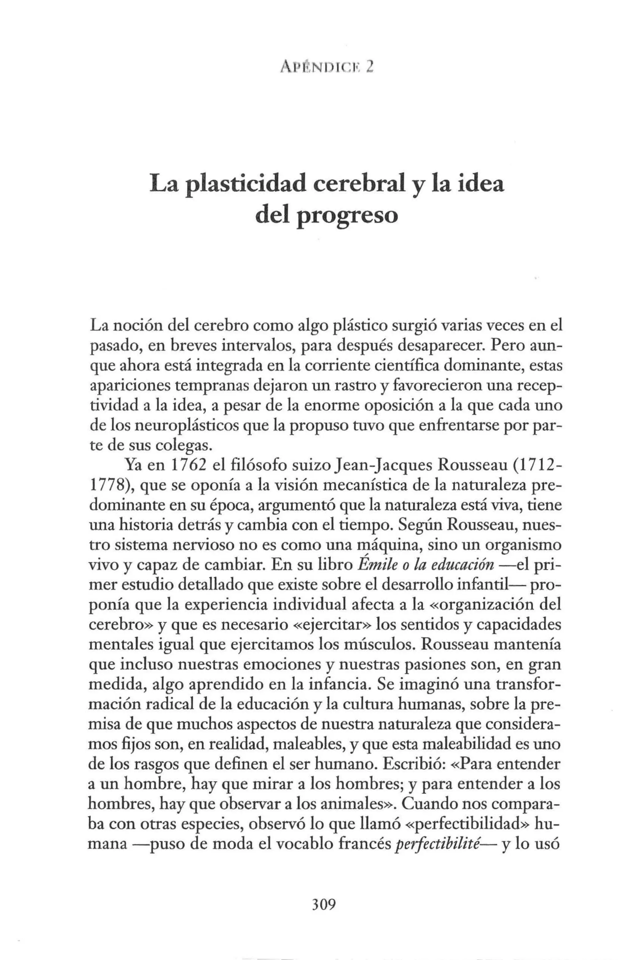 AP ..N1 r ,1
•
: 2
La plasticidad cerebral y la idea
del progreso
La noción del cerebro como algo plástico surgió varias veces en el
pasado, en breves intervalos, para después desaparecer. Pero aun-
que ahora está integrada en la corriente científica dominante, estas
apariciones tempranas dejaron un rastro y favorecieron una recep-
tividad a la idea, a pesar de la enorme oposición a la que cada uno
de los neuroplásticos que la propuso tuvo que enfrentarse por par-
te de sus colegas.
Ya en 1762 el filósofo suizo Jean-Jacques Rousseau (1712-
1778), que se oponía a la visión mecanística de la naturaleza pre-
dominante en su época, argumentó que la naturaleza está viva, tiene
una historia detrás y cambia con el tiempo. Según Rousseau, nues-
tro sistema nervioso no es como una máquina, sino un organismo
vivo y capaz de cambiar. En su libro Émile o la educación -el pri-
mer estudio detallado que existe sobre el desarrollo infantil- pro-
ponía que la experiencia individual afecta a la «organización del
cerebro» y que es necesario «ejercitar» los sentidos y capacidades
mentales igual que ejercitamos los músculos. Rousseau mantenía
que incluso nuestras emociones y nuestras pasiones son, en gran
medida, algo aprendido en la infancia. Se imaginó una transfor-
mación radical de la educación y la cultura humanas, sobre la pre-
misa de que muchos aspectos de nuestra naturaleza que considera-
mos fijos son, en realidad, maleables, y que esta maleabilidad es uno
de los rasgos que definen el ser humano. Escribió: «Para entender
a un hombre, hay que mirar a los hombres; y para entender a los
hombres, hay que observar a los animales». Cuando nos compara-
ba con otras especies, observó lo que llamó «perfectibilidad» hu-
mana -puso de moda el vocablo francés perfectibilité- y lo usó
309
 