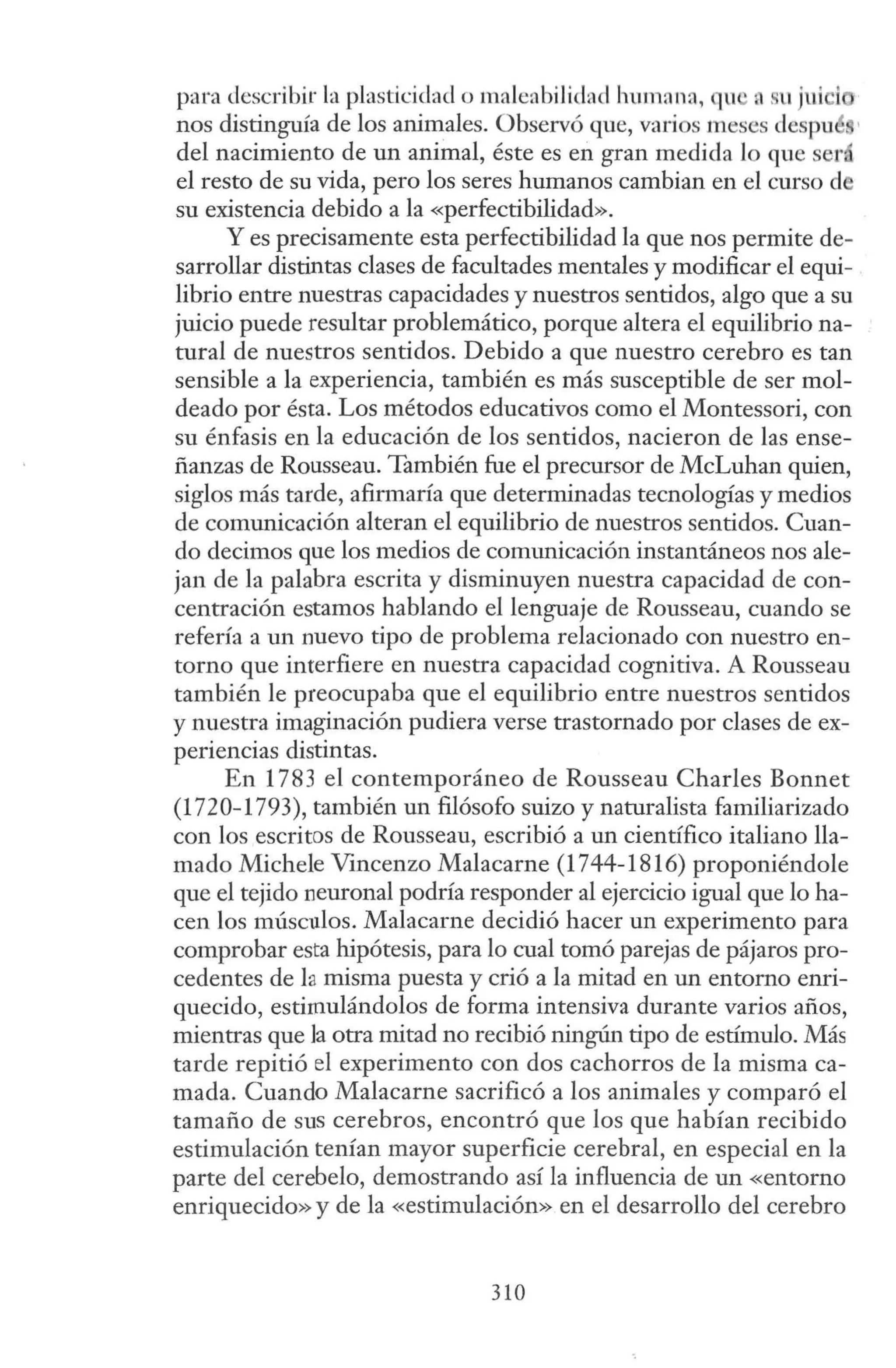 p<tra describir la plasticidad o malenbilidacl humnna, qu a su JUICl
nos distinguía de los animales. Observó que, varios meses despu •
del nacimiento de un animal, éste es en gran medida lo que será
el resto de su vida, pero los seres humanos cambian en el curso d
su existencia debido a la «perfectibilidad».
Y es precisamente esta perfectibilidad la que nos permite de-
sarrollar distintas clases de facultades mentales y modificar el equi-
librio entre nuestras capacidades y nuestros sentidos, algo que a su
juicio puede resultar problemático, porque altera el equilibrio na-
tural de nuestros sentidos. Debido a que nuestro cerebro es tan
sensible a la experiencia, también es más susceptible de ser mol-
deado por ésta. Los métodos educativos como el Montessori, con
su énfasis en la educación de los sentidos, nacieron de las ense-
ñanzas de Rousseau. También fue el precursor de McLuhan quien,
siglos más tarde, afirmaría que determinadas tecnologías y medios
de comunicación alteran el equilibrio de nuestros sentidos. Cuan-
do decimos que los medios de comunicación instantáneos nos ale-
jan de la palabra escrita y disminuyen nuestra capacidad de con-
centración estamos hablando el lenguaje de Rousseau, cuando se
refería a un nuevo tipo de problema relacionado con nuestro en-
torno que interfiere en nuestra capacidad cognitiva. A Rousseau
también le preocupaba que el equilibrio entre nuestros sentidos
y nuestra imaginación pudiera verse trastornado por clases de ex-
periencias distintas.
En 1783 el contemporáneo de Rousseau Charles Bonnet
(1720-1793), también un filósofo suizo y naturalista familiarizado
con los escritos de Rousseau, escribió a un científico italiano lla-
mado Michele Vincenzo Malacarne (1744-1816) proponiéndole
que el tejido neuronal podría responder al ejercicio igual que lo ha-
cen los músculos. Malacarne decidió hacer un experimento para
comprobar esta hipótesis, para lo cual tomó parejas de pájaros pro-
cedentes de la misma puesta y crió a la mitad en un entorno enri-
quecido, estimulándolos de forma intensiva durante varios años,
mientras que la otra mitad no recibió ningún tipo de estímulo. Más
tarde repitió el experimento con dos cachorros de la misma ca-
mada. Cuando Malacarne sacrificó a los animales y comparó el
tamaño de sus cerebros, encontró que los que habían recibido
estimulación tenían mayor superficie cerebral, en especial en la
parte del cerebelo, demostrando así la influencia de un «entorno
enriquecido» y de la «estimulación» en el desarrollo del cerebro
310
 