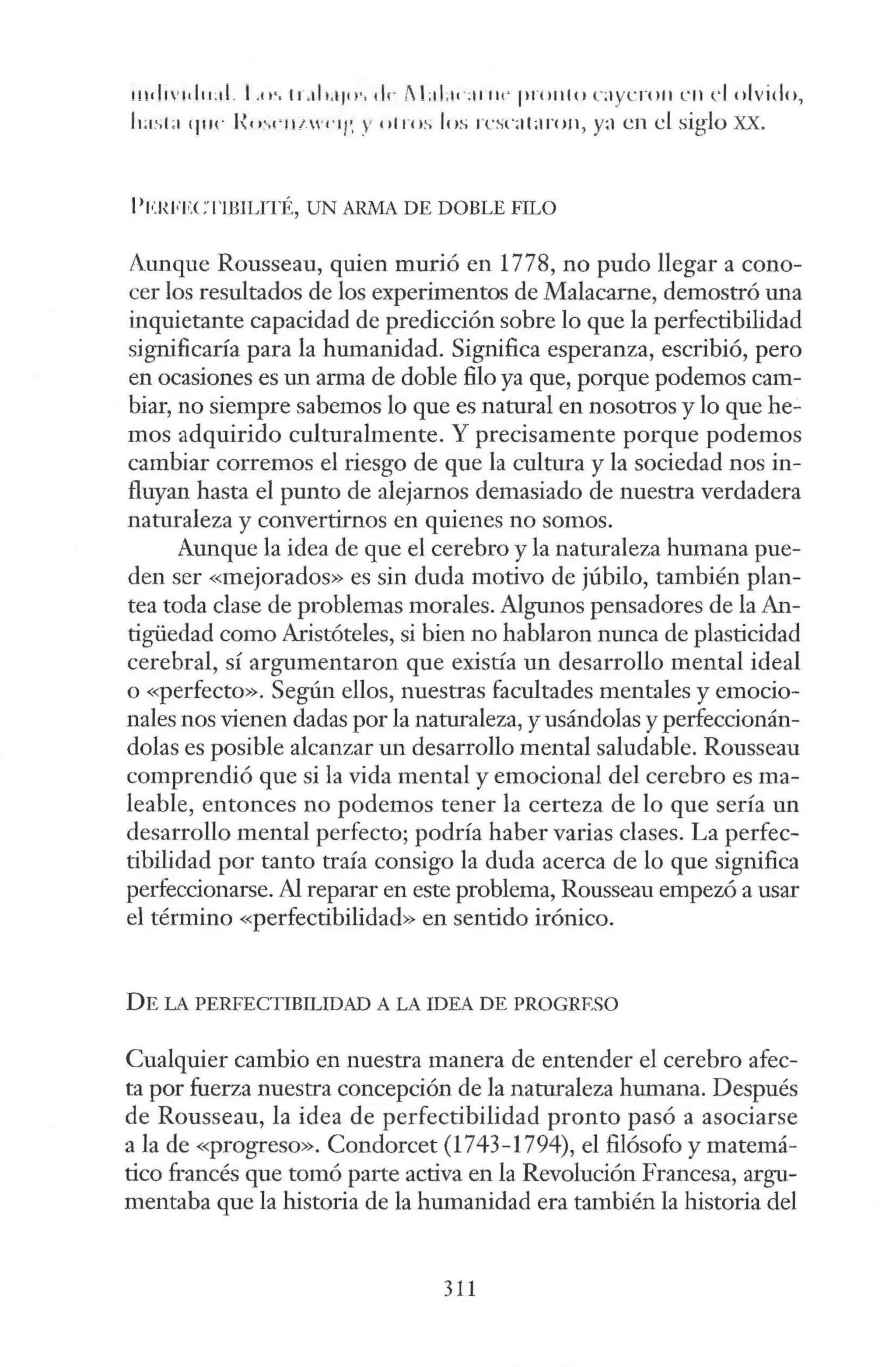 1nd1 v1d11:d _ l ,11·. 1r.il1;1111·. 1h- i LtLw;11111· ¡ir()1tlo c1 y cro11 L'll el olvido,
k1sL1 que l~e1:-.1 · 11 1 ffl/ '. y otros los rc.;c;11;1ro11 , y:1 en el siglo XX.
l'l•JWECTlBlLITÉ, UN ARMA DE DOBLE FILO
Aunque Rousseau, quien murió en 1778, no pudo llegar a cono-
cer los resultados de los experimentos de Malacarne, demostró una
inquietante capacidad de predicción sobre lo que la perfectibilidad
significaría para la humanidad. Significa esperanza, escribió, pero
en ocasiones es un arma de doble filo ya que, porque podemos cam-
biar, no siempre sabemos lo que es natural en nosotros y lo que he.:.
mos adquirido culturalmente. Y precisamente porque podemos
cambiar corremos el riesgo de que la cultura y la sociedad nos in-
fluyan hasta el punto de alejarnos demasiado de nuestra verdadera
naturaleza y convertirnos en quienes no somos.
Aunque la idea de que el cerebro y la naturaleza humana pue-
den ser «mejorados» es sin duda motivo de júbilo, también plan-
tea toda clase de problemas morales. Algunos pensadores de la An-
tigüedad como Aristóteles, si bien no hablaron nunca de plasticidad
cerebral, sí argumentaron que existía un desarrollo mental ideal
o «perfecto». Según ellos, nuestras facultades mentales y emocio-
nales nos vienen dadas por la naturaleza, y usándolas y perfeccionán-
dolas es posible alcanzar un desarrollo mental saludable. Rousseau
comprendió que si la vida mental y emocional del cerebro es ma-
leable, entonces no podemos tener la certeza de lo que sería un
desarrollo mental perfecto; podría haber varias clases. La perfec-
tibilidad por tanto traía consigo la duda acerca de lo que significa
perfeccionarse. Al reparar en este problema, Rousseau empezó a usar
el término «perfectibilidad» en sentido irónico.
DE LA PERFECTIBILIDAD A LA IDEA DE PROGRESO
Cualquier cambio en nuestra manera de entender el cerebro afec-
ta por fuerza nuestra concepción de la naturaleza humana. Después
de Rousseau, la idea de perfectibilidad pronto pasó a asociarse
a la de «progreso». Condorcet (1743-1794), el filósofo y matemá-
tico francés que tomó parte activa en la Revolución Francesa, argu-
mentaba que la historia de la humanidad era también la historia del
311
 