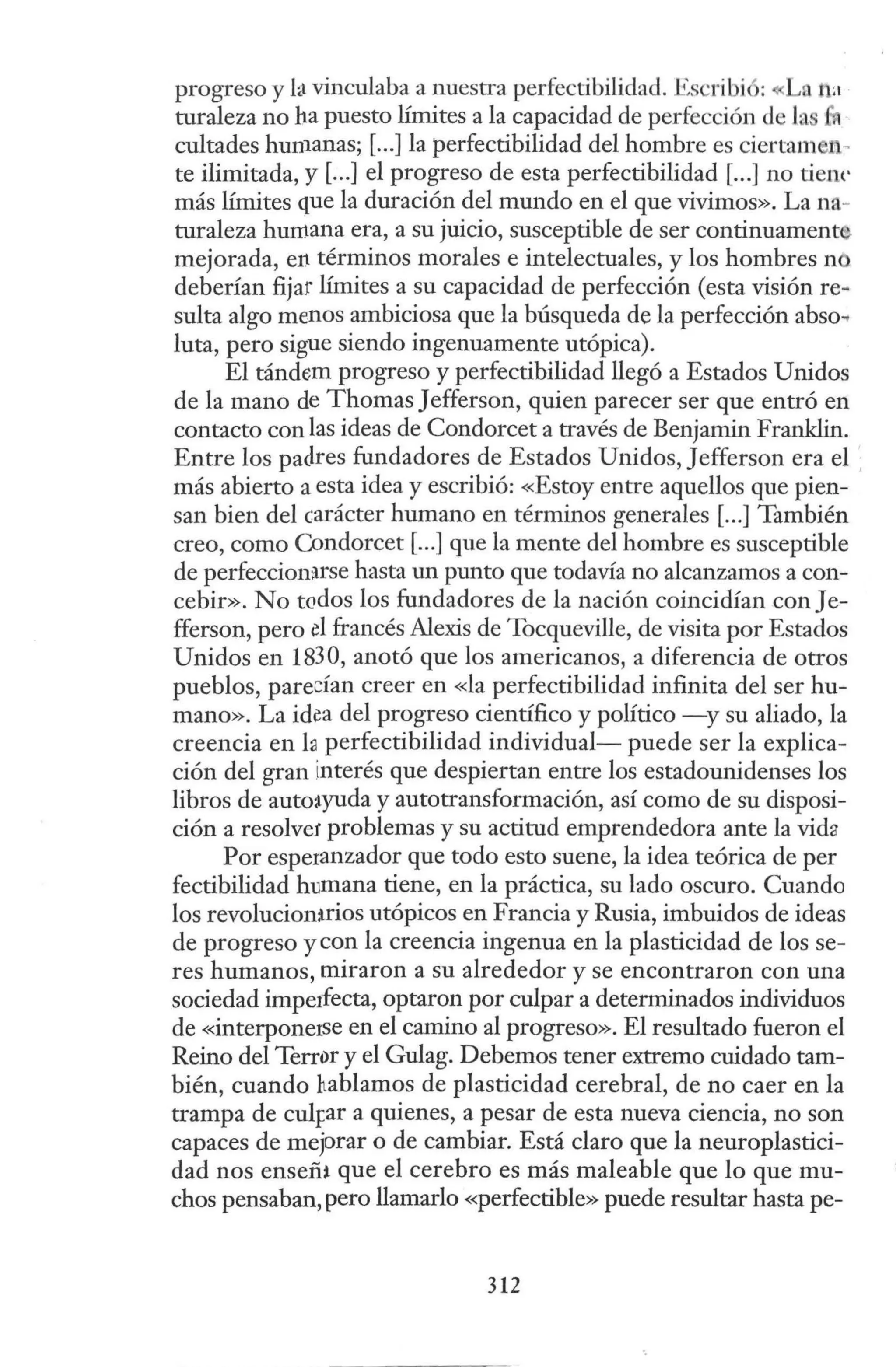 progreso y fa vinculaba a nuestra perfectibilidad. Escribió: La na
turaleza no ha puesto límites a la capacidad de perfección de la • .
cultades hun1anas; [...]la perfectibilidad del hombre es ciertam n-
te ilimitada, y [...] el progreso de esta perfectibilidad [...] no tie1w
más límites que la duración del mundo en el que vivimos». La na-
turaleza humana era, a su juicio, susceptible de ser continuament
mejorada, en términos morales e intelectuales, y los hombres n
deberían fijar límites a su capacidad de perfección (esta visión re~
sulta algo menos ambiciosa que la búsqueda de la perfección abso..
luta, pero sigue siendo ingenuamente utópica).
El tándem progreso y perfectibilidad llegó a Estados Unidos
de la mano de Thomas Jefferson, quien parecer ser que entró en
contacto con las ideas de Condorcet a través de Benjamin Franklin.
Entre los padres fundadores de Estados Unidos, Jefferson era el ,
más abierto a esta idea y escribió: «Estoy entre aquellos que pien-
san bien del carácter humano en términos generales [...]También
creo, como Condorcet [...] que la mente del hombre es susceptible
de perfeccion:irse hasta un punto que todavía no alcanzamos a con-
cebir». No todos los fundadores de la nación coincidían conJe-
fferson, pero d francés Alexis de Tocqueville, de visita por Estados
Unidos en 1830, anotó que los americanos, a diferencia de otros
pueblos, paredan creer en «la perfectibilidad infinita del ser hu-
mano». La idea del progreso científico y político -y su aliado, la
creencia en fa perfectibilidad individual- puede ser la explica-
ción del gran interés que despiertan entre los estadounidenses los
libros de auto:tyuda y autotransformación, así como de su disposi-
ción a resolver problemas y su actitud emprendedora ante la vida
Por espetanzador que todo esto suene, la idea teórica de per
fectibilidad humana tiene, en la práctica, su lado oscuro. Cuando
los revolucionHios utópicos en Francia y Rusia, imbuidos de ideas
de progreso y con la creencia ingenua en la plasticidad de los se-
res humanos, miraron a su alrededor y se encontraron con una
sociedad impe1fecta, optaron por culpar a determinados individuos
de «interponerse en el camino al progreso». El resultado fueron el
Reino del Terror y el Gulag. Debemos tener extremo cuidado tam-
bién, cuando hablamos de plasticidad cerebral, de no caer en la
trampa de cul¡:ar a quienes, a pesar de esta nueva ciencia, no son
capaces de mejorar o de cambiar. Está claro que la neuroplastici-
dad nos ensefü que el cerebro es más maleable que lo que mu-
chos pensaban, pero llamarlo «perfectible» puede resultar hasta pe-
312
 
