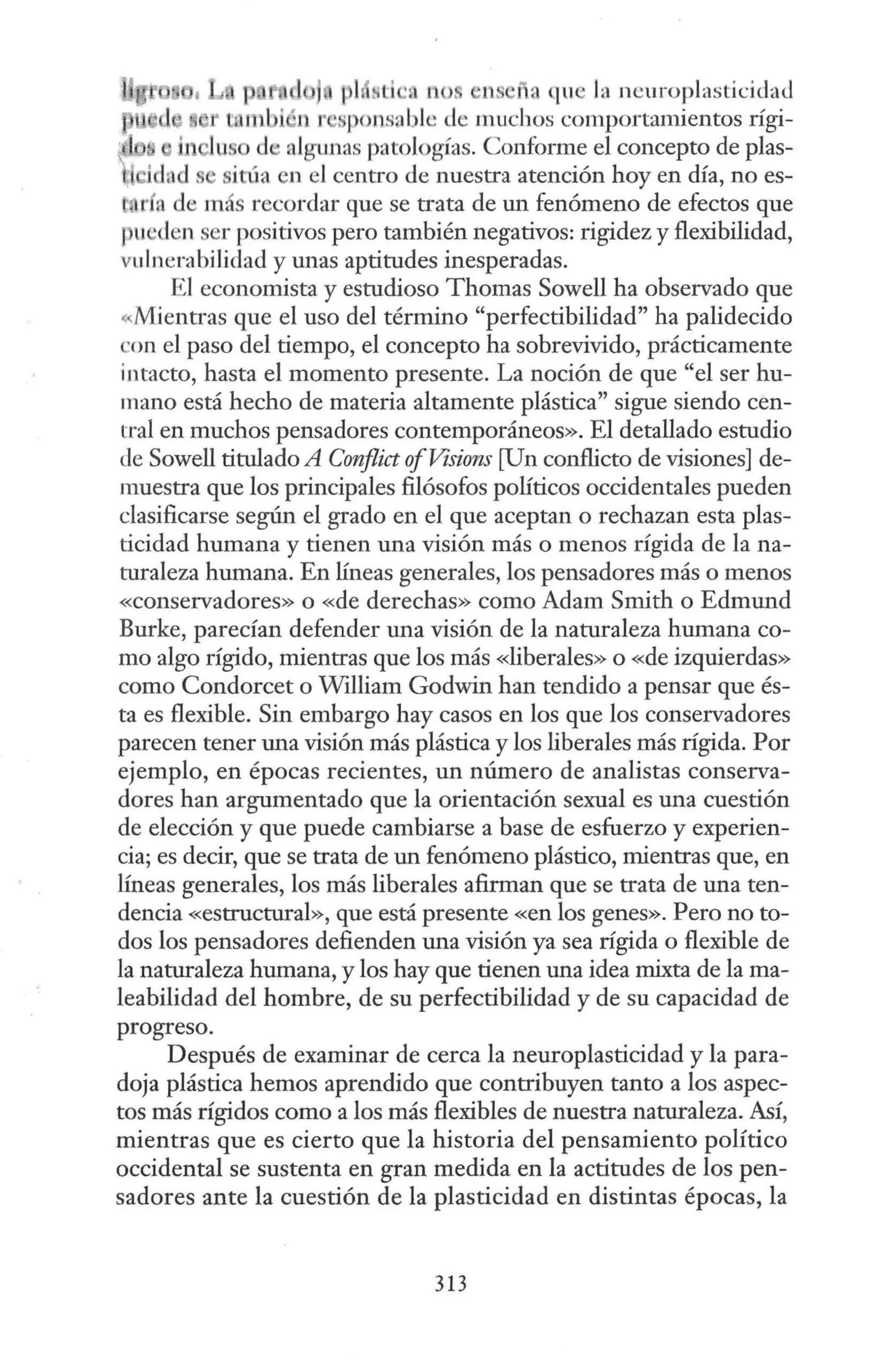 ph t ' tl no ' ll ra qu la ncuroplastíc.:idad
mmbiét 1 ' ponsable de muchos comportamientos rígi-
us d algW1as patologías. Conforme el concepto de plas-
.ch 1s sit-úa en el centro de nuestra atención hoy en día, no es-
l a de más recordar que se trata de un fenómeno de efectos que
pu den ser positivos pero también negativos: rigidez y flexibilidad,
vuInerabílidad y unas aptitudes inesperadas.
El economista y estudioso Thomas Sowell ha observado que
«Mientras que el uso del término "perfectibilidad" ha palidecido
'on el paso del tiempo, el concepto ha sobrevivido, prácticamente
intacto, hasta el momento presente. La noción de que "el ser hu-
mano está hecho de materia altamente plástica" sigue siendo cen-
tral en muchos pensadores contemporáneos». El detallado estudio
de Sowell titulado A Conflict ofVisions [Un conflicto de visiones] de-
muestra que los principales filósofos políticos occidentales pueden
clasificarse según el grado en el que aceptan o rechazan esta plas-
ticidad humana y tienen una visión más o menos rígida de la na-
turaleza humana. En líneas generales, los pensadores más o menos
«conservadores» o «de derechas» como Adam Smith o Edmund
Burke, parecían defender una visión de la naturaleza humana co-
mo algo rígido, mientras que los más «liberales» o «de izquierdas»
como Condorcet o William Godwin han tendido a pensar que és-
ta es flexible. Sin embargo hay casos en los que los conservadores
parecen tener una visión más plástica y los liberales más rígida. Por
ejemplo, en épocas recientes, un número de analistas conserva-
dores han argumentado que la orientación sexual es una cuestión
de elección y que puede cambiarse a base de esfuerzo y experien-
cia; es decir, que se trata de un fenómeno plástico, mientras que, en
líneas generales, los más liberales afirman que se trata de una ten-
dencia «estructural», que está presente «en los genes». Pero no to-
dos los pensadores defienden una visión ya sea rígida o flexible de
la naturaleza humana, y los hay que tienen una idea mixta de la ma-
leabilidad del hombre, de su perfectibilidad y de su capacidad de
progreso.
Después de examinar de cerca la neuroplasticidad y la para-
doja plástica hemos aprendido que contribuyen tanto a los aspec-
tos más rígidos como a los más flexibles de nuestra naturaleza. Así,
mientras que es cierto que la historia del pensamiento político
occidental se sustenta en gran medida en la actitudes de los pen-
sadores ante la cuestión de la plasticidad en distintas épocas, la
313
 