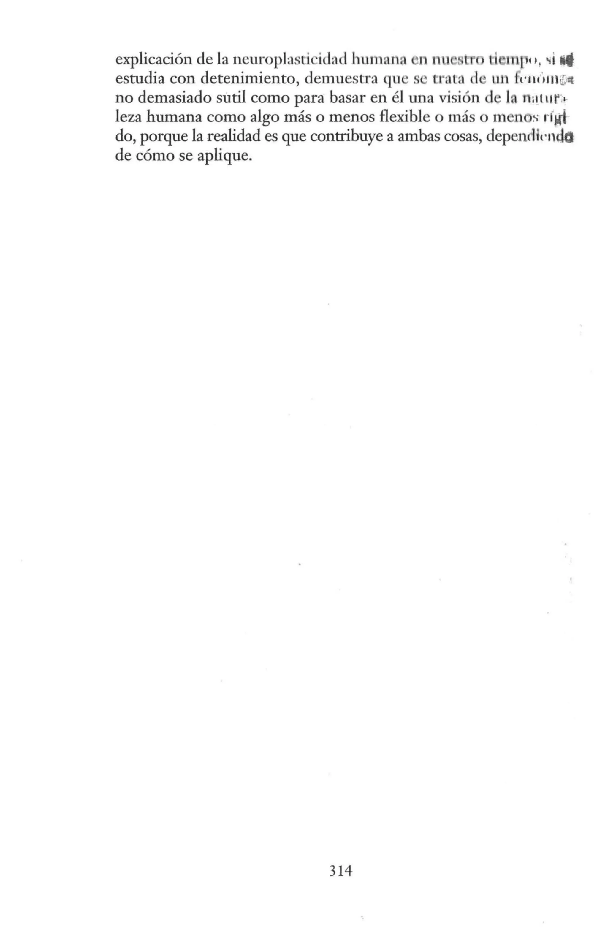 explicación de la neuroplasticidad human. fl nn stt mro, ~1 li
estudia con detenimiento, demuesu·a que s trata el un 1·111 i1 111~
no demasiado sutil como para basar en él tma visión de la n:11 ur1
leza humana como algo más o menos flexible o más o men s rfM!
do, porque la realidad es que contribuye a ambas cosas, depencH1·ndo
de cómo se aplique.
314
 