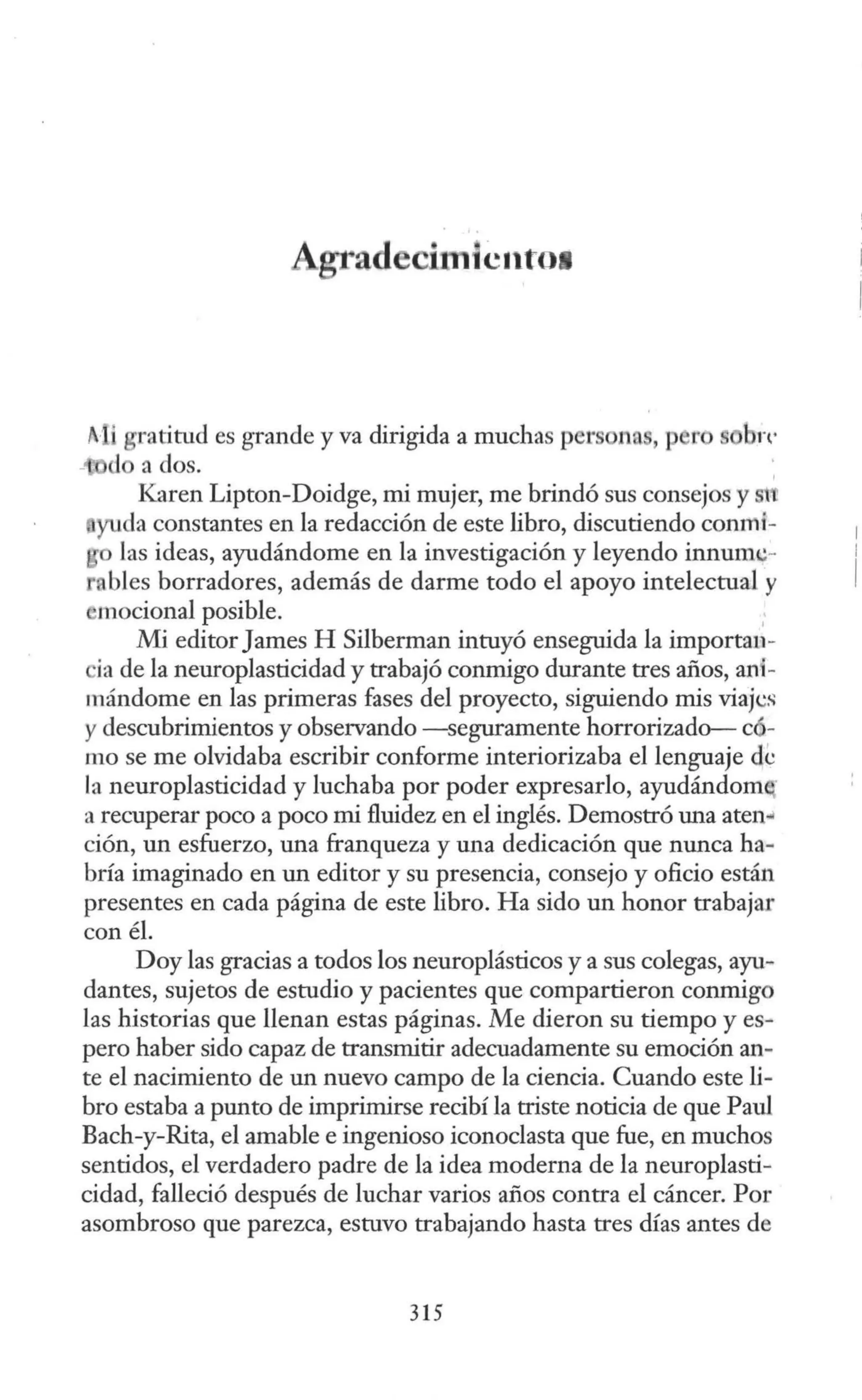 Agtad hnicnto1
f· i gratitud es grande y va dirigida a muchas per na , p ro bn·
- do a dos. ,
Karen Lipton-Doidge, mi mujer, me brindó sus consejos y stt
yuda constantes en la redacción de este libro, discutiendo conmi-
las ideas, ayudándome en la investigación y leyendo innumc-
nbles borradores, además de darme todo el apoyo intelectual y
,mocional posible. .
Mi editorJames H Silberman intuyó enseguida la importau-
ia de la neuroplasticidad y trabajó conmigo durante tres años, ani-
mándome en las primeras fases del proyecto, siguiendo mis viajcs
y descubrimientos y observando -seguramente horrorizado- có-
mo se me olvidaba escribir conforme interiorizaba el lenguaje de
la neuroplasticidad y luchaba por poder expresarlo, ayudándom
a recuperar poco a poco mi fluidez en el inglés. Demostró una aten,¡
ción, un esfuerzo, una franqueza y una dedicación que nunca ha-
bría imaginado en un editor y su presencia, consejo y oficio están
presentes en cada página de este libro. Ha sido un honor trabajar
con él.
Doy las gracias a todos los neuroplásticos y a sus colegas, ayu-
dantes, sujetos de estudio y pacientes que compartieron conmigo
las historias que llenan estas páginas. Me dieron su tiempo y es-
pero haber sido capaz de transmitir adecuadamente su emoción an-
te el nacimiento de un nuevo campo de la ciencia. Cuando este li-
bro estaba a punto de imprimirse recibí la triste noticia de que Paul
Bach-y-Rita, el amable e ingenioso iconoclasta que fue, en muchos
sentidos, el verdadero padre de la idea moderna de la neuroplasti-
cidad, falleció después de luchar varios años contra el cáncer. Por
asombroso que parezca, estuvo trabajando hasta tres días antes de
315
 