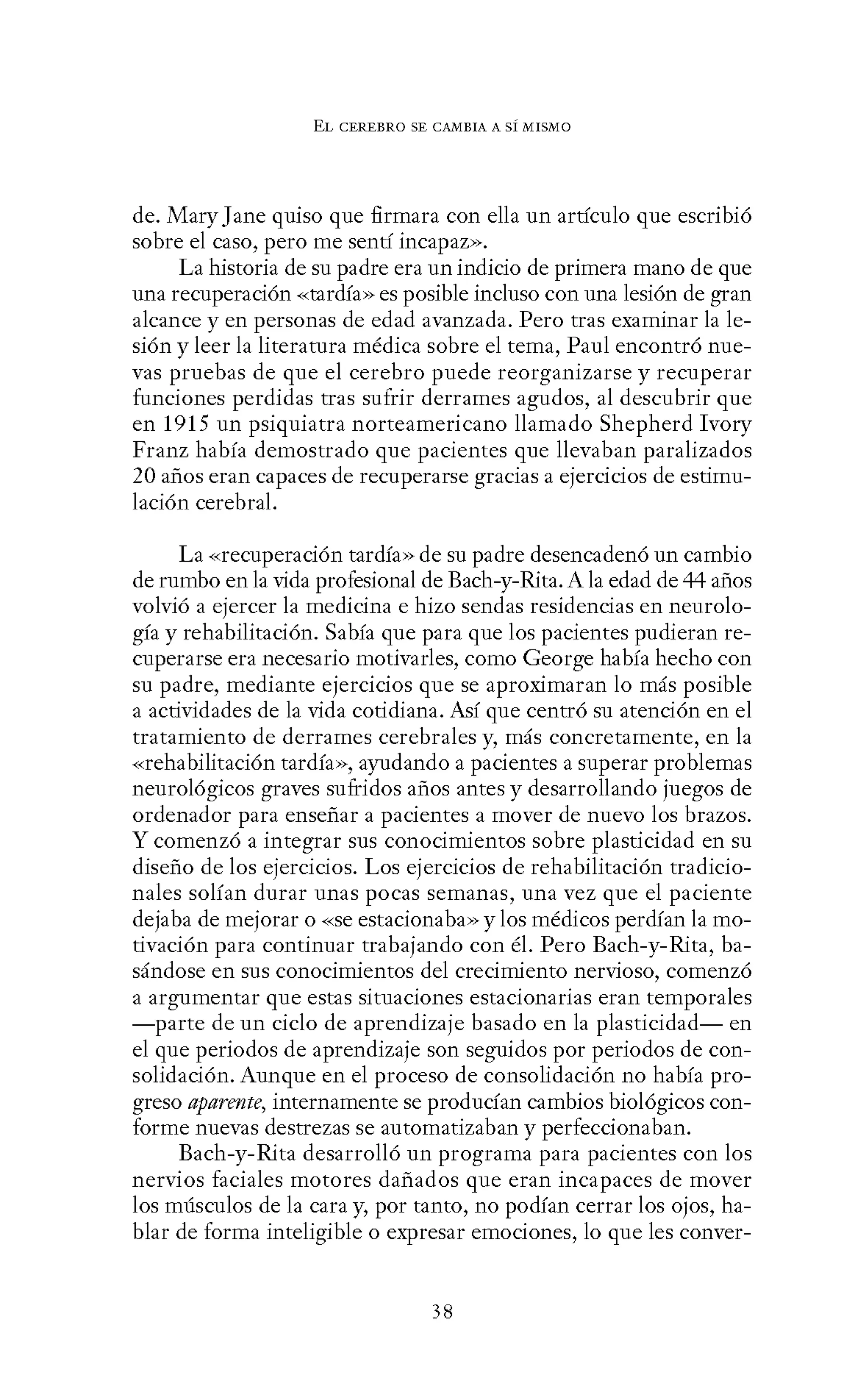EL CEREBRO SE CANIBIA A SÍ MISMO
de. Mary Jane quiso que firmara con ella un artículo que escribió
sobre el caso, pero me sentí incapaz>>.
La historia de su padre era un indicio de primera mano de que
una recuperación «tardía» es posible incluso con una lesión de gran
alcance y en personas de edad avanzada. Pero tras examinar la le-
sión y leer la literatura médica sobre el tema, Paul encontró nue-
vas pruebas de que el cerebro puede reorganizarse y recuperar
funciones perdidas tras sufrir derrames agudos, al descubrir que
en 1915 un psiquiatra norteamericano llamado Shepherd Ivory
Franz había demostrado que pacientes que llevaban paralizados
20 años eran capaces de recuperarse gracias a ejercicios de estimu-
lación cerebral.
La «recuperación tardía» de su padre desencadenó un cambio
de rumbo en la vida profesional de Bach-y-Rita. A la edad de 44 años
volvió a ejercer la medicina e hizo sendas residencias en neurolo-
gía y rehabilitación. Sabía que para que los pacientes pudieran re-
cuperarse era necesario motivarles, como George había hecho con
su padre, mediante ejercicios que se aproximaran lo más posible
a actividades de la vida cotidiana. Así que centró su atención en el
tratamiento de derrames cerebrales y, más concretamente, en la
«rehabilitación tardía», ayudando a pacientes a superar problemas
neurológicos graves sufridos años antes y desarrollando juegos de
ordenador para enseñar a pacientes a mover de nuevo los brazos.
Y comenzó a integrar sus conocimientos sobre plasticidad en su
diseño de los ejercicios. Los ejercicios de rehabilitación tradicio-
nales solían durar unas pocas semanas, una vez que el paciente
dejaba de mejorar o «Se estacionaba» y los médicos perdían lamo-
tivación para continuar trabajando con él. Pero Bach-y-Rita, ba-
sándose en sus conocimientos del crecimiento nervioso, comenzó
a argumentar que estas situaciones estacionarias eran temporales
-parte de un ciclo de aprendizaje basado en la plasticidad- en
el que periodos de aprendizaje son seguidos por periodos de con-
solidación. Aunque en el proceso de consolidación no había pro-
greso aparmte, internamente se producían cambios biológicos con-
forme nuevas destrezas se automatizaban y perfeccionaban.
Bach-y-Rita desarrolló un programa para pacientes con los
nervios faciales motores dañados que eran incapaces de mover
los músculos de la cara y, por tanto, no podían cerrar los ojos, ha-
blar de forma inteligible o expresar emociones, lo que les conver-
38
 