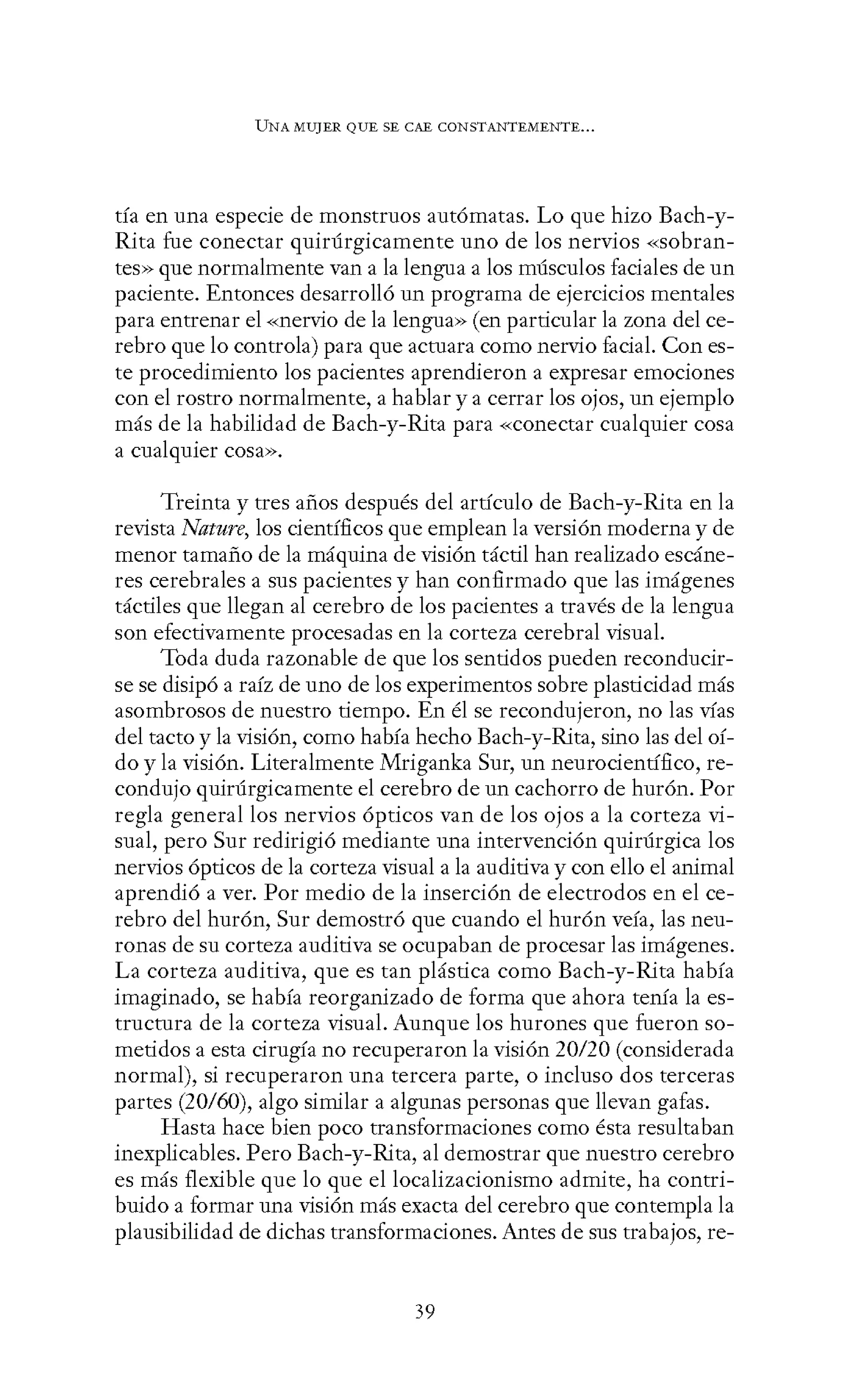 UNA MUJER QUE SE CAE CONSTANTEMENTE...
tía en una especie de monstruos autómatas. Lo que hizo Bach-y-
Rita fue conectar quirúrgicamente uno de los nervios «sobran-
tes» que normalmente van a la lengua a los músculos faciales de un
paciente. Entonces desarrolló un programa de ejercicios mentales
para entrenar el «nervio de la lengua» (en particular la zona del ce-
rebro que lo controla) para que actuara como nervio facial. Con es-
te procedimiento los pacientes aprendieron a expresar emociones
con el rostro normalmente, a hablar y a cerrar los ojos, un ejemplo
más de la habilidad de Bach-y-Rita para «conectar cualquier cosa
a cualquier cosa>>.
Treinta y tres años después del artículo de Bach-y-Rita en la
revista Nature, los científicos que emplean la versión moderna y de
menor tamaño de la máquina de visión táctil han realizado escáne-
res cerebrales a sus pacientes y han confirmado que las imágenes
táctiles que llegan al cerebro de los pacientes a través de la lengua
son efectivamente procesadas en la corteza cerebral visual.
Toda duda razonable de que los sentidos pueden reconducir-
se se disipó a raíz de uno de los experimentos sobre plasticidad más
asombrosos de nuestro tiempo. En él se recondujeron, no las vías
del tacto y la visión, como había hecho Bach-y-Rita, sino las del oí-
do y la visión. Literalmente Mriganka Sur, un neurocientífico, re-
condujo quirúrgicamente el cerebro de un cachorro de hurón. Por
regla general los nervios ópticos van de los ojos a la corteza vi-
sual, pero Sur redirigió mediante una intervención quirúrgica los
nervios ópticos de la corteza visual a la auditiva y con ello el animal
aprendió a ver. Por medio de la inserción de electrodos en el ce-
rebro del hurón, Sur demostró que cuando el hurón veía, las neu-
ronas de su corteza auditiva se ocupaban de procesar las imágenes.
La corteza auditiva, que es tan plástica como Bach-y-Rita había
imaginado, se había reorganizado de forma que ahora tenía la es-
tructura de la corteza visual. Aunque los hurones que fueron so-
metidos a esta cirugía no recuperaron la visión 20/20 (considerada
normal), si recuperaron una tercera parte, o incluso dos terceras
partes (20/60), algo similar a algunas personas que llevan gafas.
Hasta hace bien poco transformaciones como ésta resultaban
inexplicables. Pero Bach-y-Rita, al demostrar que nuestro cerebro
es más flexible que lo que el localizacionismo admite, ha contri-
buido a formar una visión más exacta del cerebro que contempla la
plausibilidad de dichas transformaciones. Antes de sus trabajos, re-
39
 