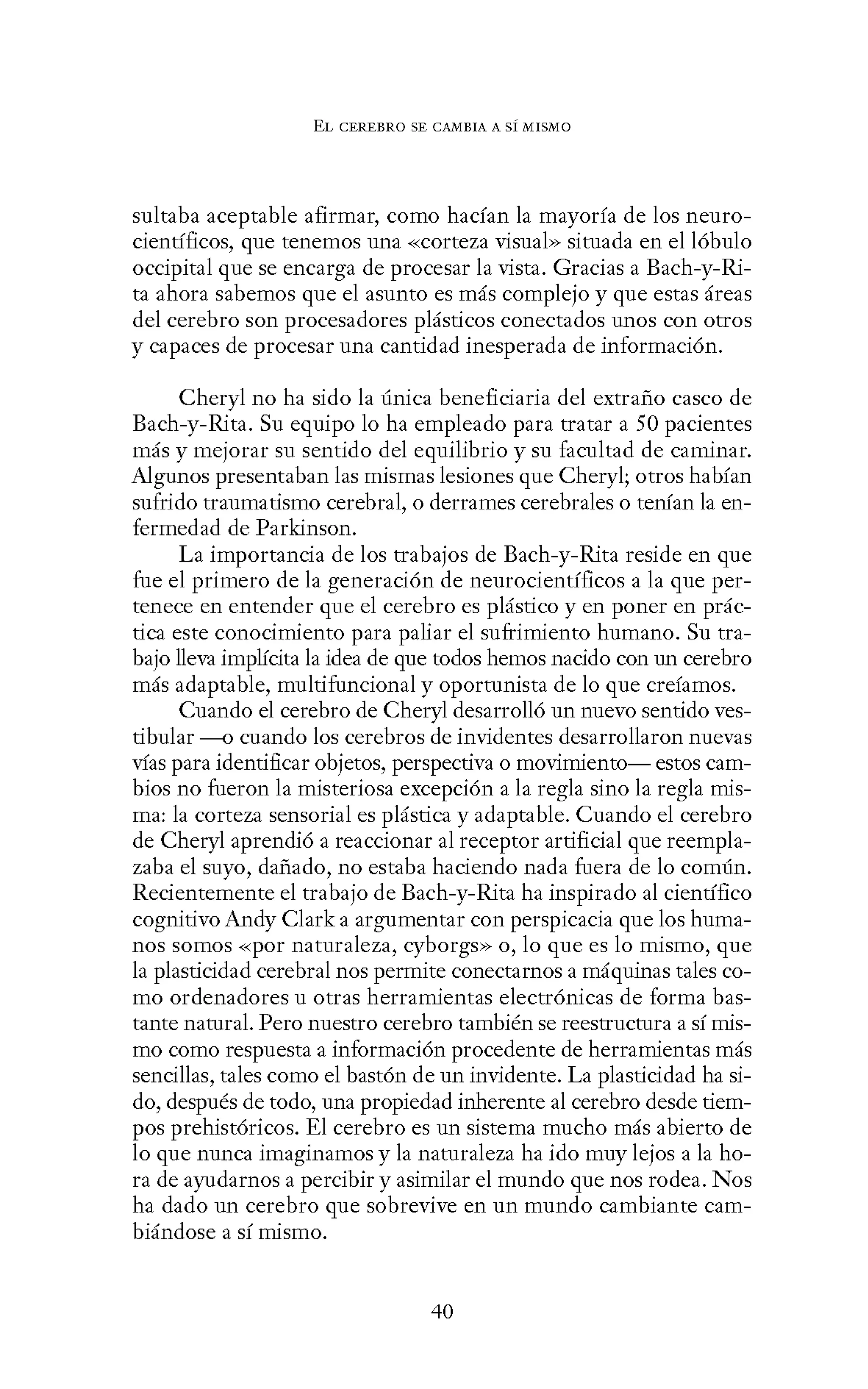 EL CEREBRO SE CANIBIA A SÍ MISMO
sultaba aceptable afirmar, como hacían la mayoría de los neuro-
científicos, que tenemos una «Corteza visual» situada en el lóbulo
occipital que se encarga de procesar la vista. Gracias a Bach-y-Ri-
ta ahora sabemos que el asunto es más complejo y que estas áreas
del cerebro son procesadores plásticos conectados unos con otros
y capaces de procesar una cantidad inesperada de información.
Cheryl no ha sido la única beneficiaria del extraño casco de
Bach-y-Rita. Su equipo lo ha empleado para tratar a 50 pacientes
más y mejorar su sentido del equilibrio y su facultad de caminar.
Algunos presentaban las mismas lesiones que Cheryl; otros habían
sufrido traumatismo cerebral, o derrames cerebrales o tenían la en-
fermedad de Parkinson.
La importancia de los trabajos de Bach-y-Rita reside en que
fue el primero de la generación de neurocientíficos a la que per-
tenece en entender que el cerebro es plástico y en poner en prác-
tica este conocimiento para paliar el sufrimiento humano. Su tra-
bajo lleva implícita la idea de que todos hemos nacido con un cerebro
más adaptable, multifuncional y oportunista de lo que creíamos.
Cuando el cerebro de Cheryl desarrolló un nuevo sentido ves-
tibular ---0 cuando los cerebros de invidentes desarrollaron nuevas
vías para identificar objetos, perspectiva o movimiento- estos cam-
bios no fueron la misteriosa excepción a la regla sino la regla mis-
ma: la corteza sensorial es plástica y adaptable. Cuando el cerebro
de Cheryl aprendió a reaccionar al receptor artificial que reempla-
zaba el suyo, dañado, no estaba haciendo nada fuera de lo común.
Recientemente el trabajo de Bach-y-Rita ha inspirado al científico
cognitivo Andy Clark a argumentar con perspicacia que los huma-
nos somos «por naturaleza, cyborgs» o, lo que es lo mismo, que
la plasticidad cerebral nos permite conectarnos a máquinas tales co-
mo ordenadores u otras herramientas electrónicas de forma bas-
tante natural. Pero nuestro cerebro también se reestructura a sí mis-
mo como respuesta a información procedente de herramientas más
sencillas, tales como el bastón de un invidente. La plasticidad ha si-
do, después de todo, una propiedad inherente al cerebro desde tiem-
pos prehistóricos. El cerebro es un sistema mucho más abierto de
lo que nunca imaginamos y la naturaleza ha ido muy lejos a la ho-
ra de ayudarnos a percibir y asimilar el mundo que nos rodea. Nos
ha dado un cerebro que sobrevive en un mundo cambiante cam-
biándose a sí mismo.
40
 