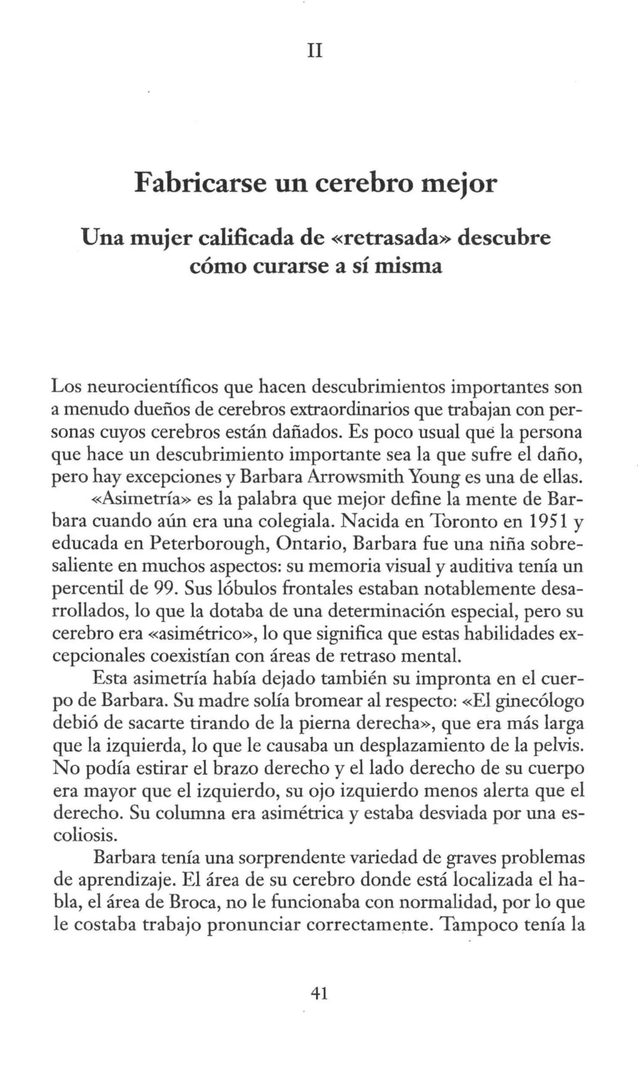 II
Fabricarse un cerebro mejor
Una mujer calificada de «retrasada» descubre
cómo curarse a sí misma
Los neurocientíficos que hacen descubrimientos importantes son
a menudo dueños de cerebros extraordinarios que trabajan con per-
sonas cuyos cerebros están dañados. Es poco usual que la persona
que hace un descubrimiento importante sea la que sufre el daño,
pero hay excepciones y Barbara Arrowsmith Young es una de ellas.
«Asimetría» es la palabra que mejor define la mente de Bar-
bara cuando aún era una colegiala. Nacida en Toronto en 1951 y
educada en Peterborough, Ontario, Barbara fue una niña sobre-
saliente en muchos aspectos: su memoria visual y auditiva tenía un
percentil de 99. Sus lóbulos frontales estaban notablemente desa-
rrollados, lo que la dotaba de una determinación especial, pero su
cerebro era «asimétrico», lo que significa que estas habilidades ex-
cepcionales coexistían con áreas de retraso mental.
Esta asimetría había dejado también su impronta en el cuer-
po de Barbara. Su madre solía bromear al respecto: «El ginecólogo
debió de sacarte tirando de la pierna derecha», que era más larga
que la izquierda, lo que le causaba un desplazamiento de la pelvis.
No podía estirar el brazo derecho y el lado derecho de su cuerpo
era mayor que el izquierdo, su ojo izquierdo menos alerta que el
derecho. Su columna era asimétrica y estaba desviada por una es-
coliosis.
Barbara tenía una sorprendente variedad de graves problemas
de aprendizaje. El área de su cerebro donde está localizada el ha-
bla, el área de Broca, no le funcionaba con normalidad, por lo que
le costaba trabajo pronunciar correctamente. Tampoco tenía la
41
 