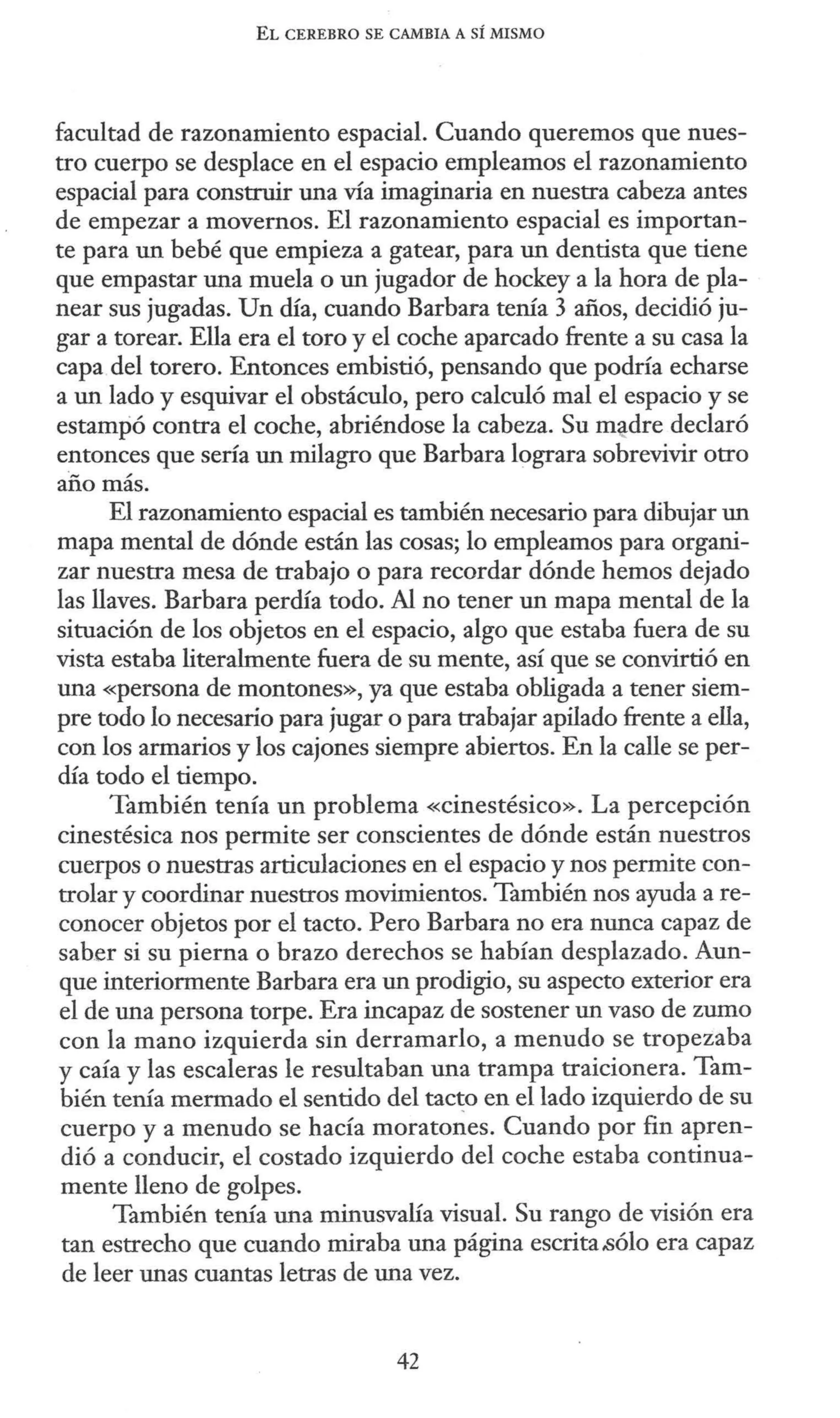 EL CEREBRO SE CAMBIA A SÍ MISMO
facultad de razonamiento espacial. Cuando queremos que nues-
tro cuerpo se desplace en el espacio empleamos el razonamiento
espacial para construir una vía imaginaria en nuestra cabeza antes
de empezar a movernos. El razonamiento espacial es importan-
te para un bebé que empieza a gatear, para un dentista que tiene
que empastar una muela o un jugador de hockey a la hora de pla-
near sus jugadas. Un día, cuando Barbara tenía 3 años, decidió ju-
gar a torear. Ella era el toro y el coche aparcado frente a su casa la
capa del torero. Entonces embistió, pensando que podría echarse
a un lado y esquivar el obstáculo, pero calculó mal el espacio y se
estampó contra el coche, abriéndose la cabeza. Su m~dre declaró
entonces que sería un milagro que Barbara lograra sobrevivir otro
año más.
El razonamiento espacial es también necesario para dibujar un
mapa mental de dónde están las cosas; lo empleamos para organi-
zar nuestra mesa de trabajo o para recordar dónde hemos dejado
las llaves. Barbara perdía todo. Al no tener un mapa mental de la
situación de los objetos en el espacio, algo que estaba fuera de su
vista estaba literalmente fuera de su mente, así que se convirtió en
una «persona de montones», ya que estaba obligada a tener siem-
pre todo lo necesario para jugar o para trabajar apilado frente a ella,
con los armarios y los cajones siempre abiertos. En la calle se per-
día todo el tiempo.
También tenía un problema «cinestésico». La percepción
cinestésica nos permite ser conscientes de dónde están nuestros
cuerpos o nuestras articulaciones en el espacio y nos permite con-
trolar y coordinar nuestros movimientos. También nos ayuda a re-
conocer objetos por el tacto. Pero Barbara no era nunca capaz de
saber si su pierna o brazo derechos se habían desplazado. Aun-
que interiormente Barbara era un prodigio, su aspecto exterior era
el de una persona torpe. Era incapaz de sostener un vaso de zumo
con la mano izquierda sin derramarlo, a menudo se tropezaba
y caía y las escaleras le resultaban una trampa traicionera. Tam-
bién tenía mermado el sentido del tac~o en el lado izquierdo de su
cuerpo y a menudo se hacía moratones. Cuando por fin apren-
dió a conducir, el costado izquierdo del coche estaba continua-
mente lleno de golpes.
También tenía una minusvalía visual. Su rango de visión era
tan estrecho que cuando miraba una página escrita.sólo era capaz
de leer unas cuantas letras de una vez.
42
 