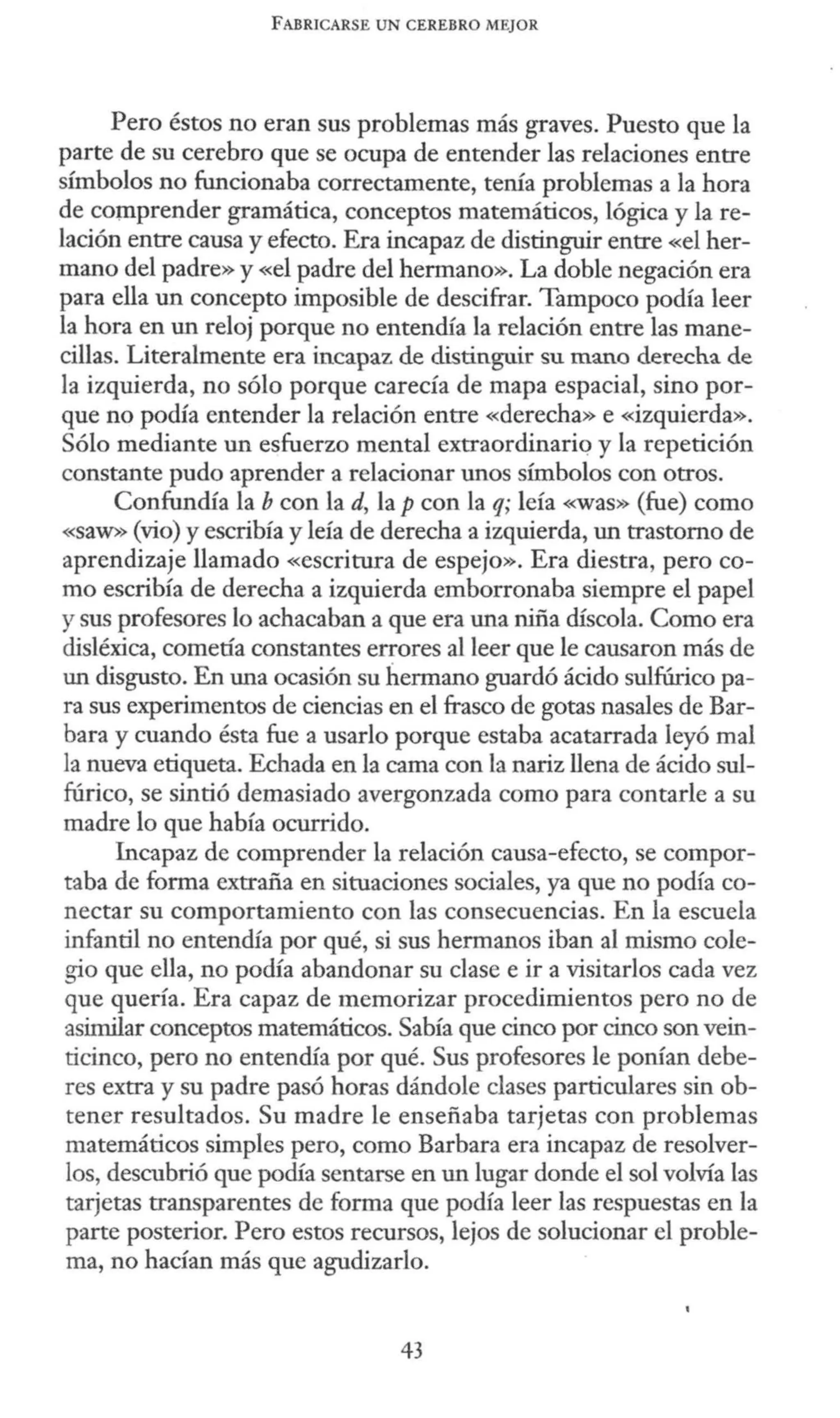FABRICARSE UN CEREBRO MEJOR
Pero éstos no eran sus problemas más graves. Puesto que la
parte de su cerebro que se ocupa de entender las relaciones entre
símbolos no funcionaba correctamente, tenía problemas a la hora
de comprender gramática, conceptos matemáticos, lógica y la re-
lación entre causa y efecto. Era incapaz de distinguir entre «el her-
mano del padre» y «el padre del hermano». La doble negación era
para ella un concepto imposible de descifrar. Tampoco podía leer
la hora en un reloj porque no entendía la relación entre las mane-
cillas. Literalmente era incapaz de distinguir su mano derecha de
la izquierda, no sólo porque carecía de mapa espacial, sino por-
que no podía entender la relación entre «derecha» e «izquierda».
Sólo mediante un esfuerzo mental extraordinariq y la repetición
constante pudo aprender a relacionar unos símbolos con otros.
Confundía la b con la d, la p con la q; leía «was» (fue) como
«SaW>> (vio) y escribía y leía de derecha a izquierda, un trastorno de
aprendizaje llamado «escritura de espejo». Era diestra, pero co-
mo escribía de derecha a izquierda emborronaba siempre el papel
y sus profesores lo achacaban a que era una niña díscola. Como era
disléxica, cometía constantes errores al leer que le causaron más de
un disgusto. En una ocasión su hermano guardó ácido sulfúrico pa-
ra sus experimentos de ciencias en el frasco de gotas nasales de Bar-
bara y cuando ésta fue a usarlo porque estaba acatarrada leyó mal
la nueva etiqueta. Echada en la cama con la nariz llena de ácido sul-
fúrico, se sintió demasiado avergonzada como para contarle a su
madre lo que había ocurrido.
Incapaz de comprender la relación causa-efecto, se compor-
taba de forma extraña en situaciones sociales, ya que no podía co-
nectar su comportamiento con las consecuencias. En la escuela
infantil no entendía por qué, si sus hermanos iban al mismo cole-
gio que ella, no podía abandonar su clase e ir a visitarlos cada vez
que quería. Era capaz de memorizar procedimientos pero no de
asimilar conceptos matemáticos. Sabía que cinco por cinco son vein-
ticinco, pero no entendía por qué. Sus profesores le ponían debe-
res extra y su padre pasó horas dándole clases particulares sin ob-
tener resultados. Su madre le enseñaba tarjetas con problemas
matemáticos simples pero, como Barbara era incapaz de resolver-
los, descubrió que podía sentarse en un lugar donde el sol volvía las
tarjetas transparentes de forma que podía leer las respuestas en la
parte posterior. Pero estos recursos, lejos de solucionar el proble-
ma, no hacían más que agudizarlo.
43
 