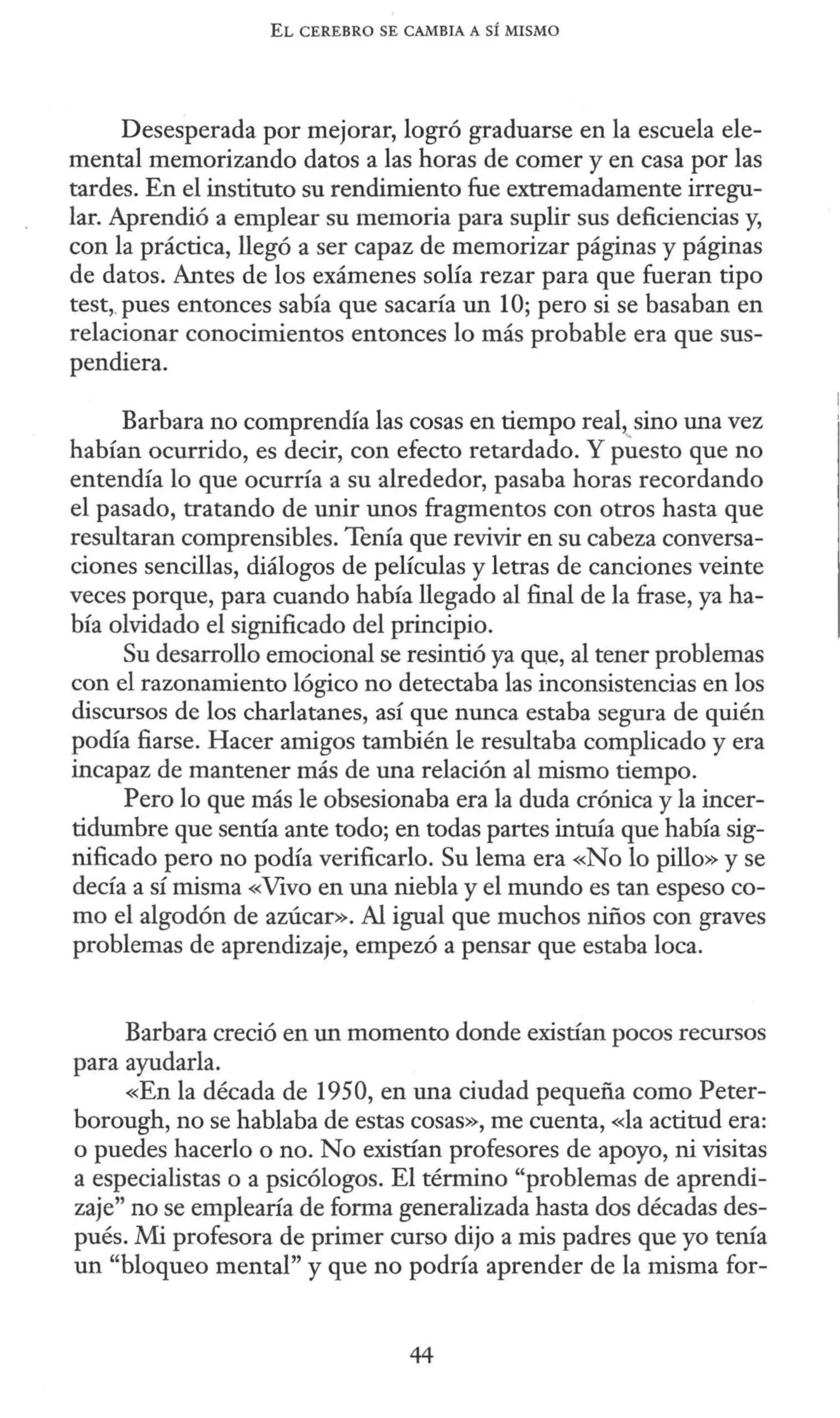 EL CEREBRO SE CAMBIA A SÍ MISMO
Desesperada por mejorar, logró graduarse en la escuela ele-
mental memorizando datos a las horas de comer y en casa por las
tardes. En el instituto su rendimiento fue extremadamente irregu-
lar. Aprendió a emplear su memoria para suplir sus deficiencias y,
con la práctica, llegó a ser capaz de memorizar páginas y páginas
de datos. Antes de los exámenes solía rezar para que fueran tipo
test,.pues entonces sabía que sacaría un 1O; pero si se basaban en
relacionar conocimientos entonces lo más probable era que sus-
pendiera.
Barbara no comprendía las cosas en tiempo real, sino una vez
habían ocurrido, es decir, con efecto retardado. Y p~esto que no
entendía lo que ocurría a su alrededor, pasaba horas recordando
el pasado, tratando de unir unos fragmentos con otros hasta que
resultaran comprensibles. Tenía que revivir en su cabeza conversa-
ciones sencillas, diálogos de películas y letras de canciones veinte
veces porque, para cuando había llegado al final de la frase, ya ha-
bía olvidado el significado del principio.
Su desarrollo emocional se resintió ya que, al tener problemas
con el razonamiento lógico no detectaba las inconsistencias en los
discursos de los charlatanes, así que nunca estaba segura de quién
podía fiarse. Hacer amigos también le resultaba complicado y era
incapaz de mantener más de una relación al mismo tiempo.
Pero lo que más le obsesionaba era la duda crónica y la incer-
tidumbre que sentía ante todo; en todas partes intuía que había sig-
nificado pero no podía verificarlo. Su lema era «No lo pillo» y se
decía a sí misma «Vivo en una niebla y el mundo es tan espeso co-
mo el algodón de azúcar». Al igual que muchos niños con graves
problemas de aprendizaje, empezó a pensar que estaba loca.
Barbara creció en un momento donde existían pocos recursos
para ayudarla.
«En la década de 1950, en una ciudad pequeña como Peter-
borough, no se hablaba de estas cosas», me cuenta, «la actitud era:
o puedes hacerlo o no. No existían profesores de apoyo, ni visitas
a especialistas o a psicólogos. El término "problemas de aprendi-
zaje" no se emplearía de forma generalizada hasta dos décadas des-
pués. Mi profesora de primer curso dijo a mis padres que yo tenía
un "bloqueo mental" y que no podría aprender de la misma for-
44
 
