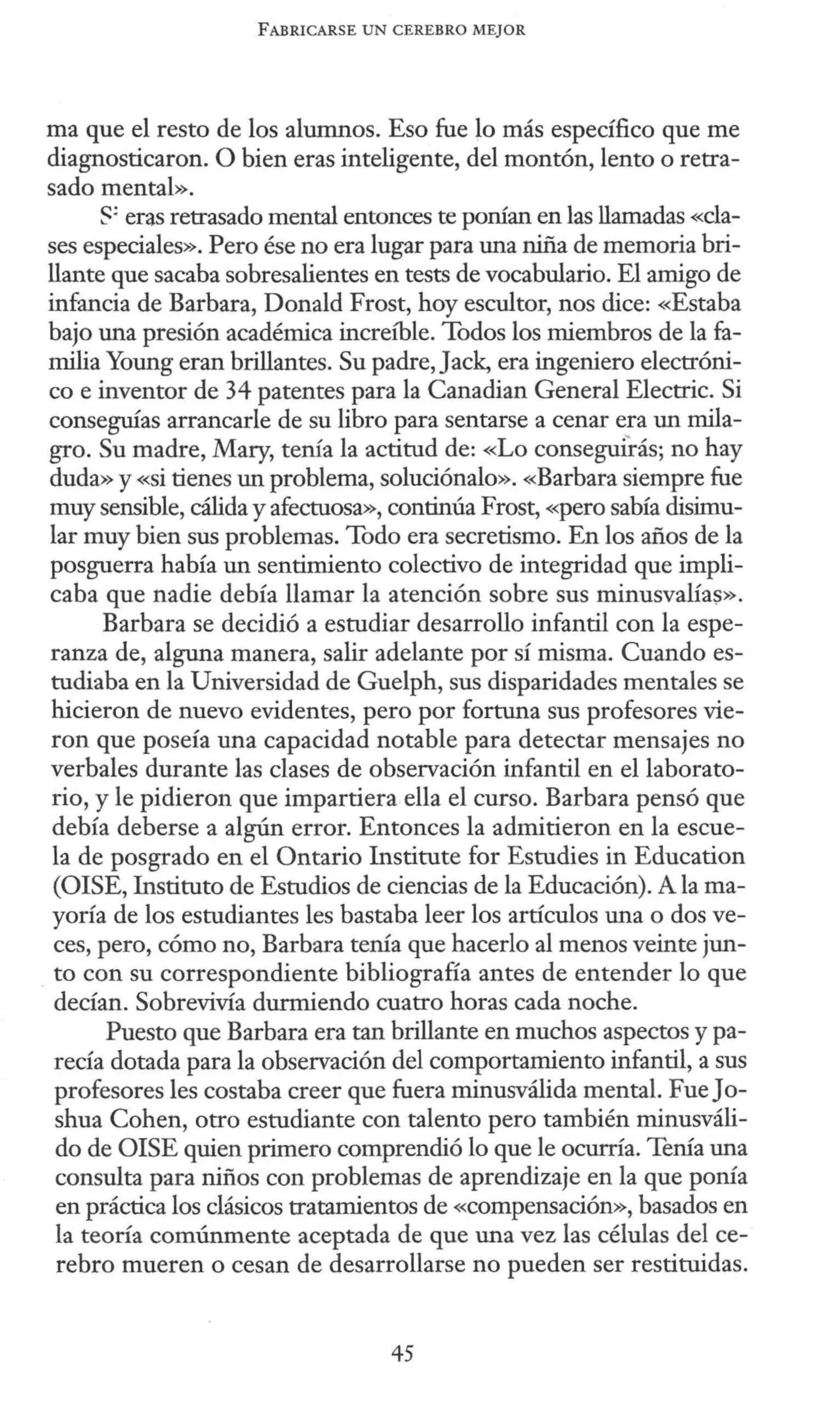 FABRICARSE UN CEREBRO MEJOR
ma que el resto de los alumnos. Eso fue lo más específico que me
diagnosticaron. O bien eras inteligente, del montón, lento o retra-
sado mental».
s: eras retrasado mental entonces te porúan en las llamadas «cla-
ses especiales». Pero ése no era lugar para una niña de memoria bri-
llante que sacaba sobresalientes en tests de vocabulario. El amigo de
infancia de Barbara, Donald Frost, hoy escultor, nos dice: «Estaba
bajo una presión académica increíble. Todos los miembros de la fa-
milia Young eran brillantes. Su padre, Jack, era ingeniero electróni-
co e inventor de 34 patentes para la Canadian General Electric. Si
conseguías arrancarle de su libro para sentarse a cenar era un mila-
gro. Su madre, Mary, tenía la actitud de: «Lo conseguirás; no hay
duda» y «si tienes un problema, soluciónalo». «Barbara siempre fue
muy sensible, cálida y afectuosa», continúa Frost, «pero sabía disimu-
lar muy bien sus problemas. Todo era secretismo. En los años de la
posguerra había un sentimiento colectivo de integridad que impli-
caba que nadie debía llamar la atención sobre sus minusvalías».
Barbara se decidió a estudiar desarrollo infantil con la espe-
ranza de, alguna manera, salir adelante por sí misma. Cuando es-
tudiaba en la Universidad de Guelph, sus disparidades mentales se
hicieron de nuevo evidentes, pero por fortuna sus profesores vie-
ron que poseía una capacidad notable para detectar mensajes no
verbales durante las clases de observación infantil en el laborato-
rio, y le pidieron que impartiera ella el curso. Barbara pensó que
debía deberse a algún error. Entonces la admitieron en la escue-
la de posgrado en el Ontario Institute for Estudies in Education
(OISE, Instituto de Estudios de ciencias de la Educación). A lama-
yoría de los estudiantes les bastaba leer los artículos una o dos ve-
ces, pero, cómo no, Barbara terúa que hacerlo al menos veinte jun-
to con su correspondiente bibliografía antes de entender lo que
decían. Sobrevivía durmiendo cuatro horas cada noche.
Puesto que Barbara era tan brillante en muchos aspectos y pa-
recía dotada para la observación del comportamiento infantil, a sus
profesores les costaba creer que fuera minusválida mental. FueJo-
shua Cohen, otro estudiante con talento pero también minusváli-
do de OISE quien primero comprendió lo que le ocurría. Terúa una
consulta para niños con problemas de aprendizaje en la que porúa
en práctica los clásicos tratamientos de «compensación», basados en
la teoría comúnmente aceptada de que una vez las células del ce-
rebro mueren o cesan de desarrollarse no pueden ser restituidas.
45
 