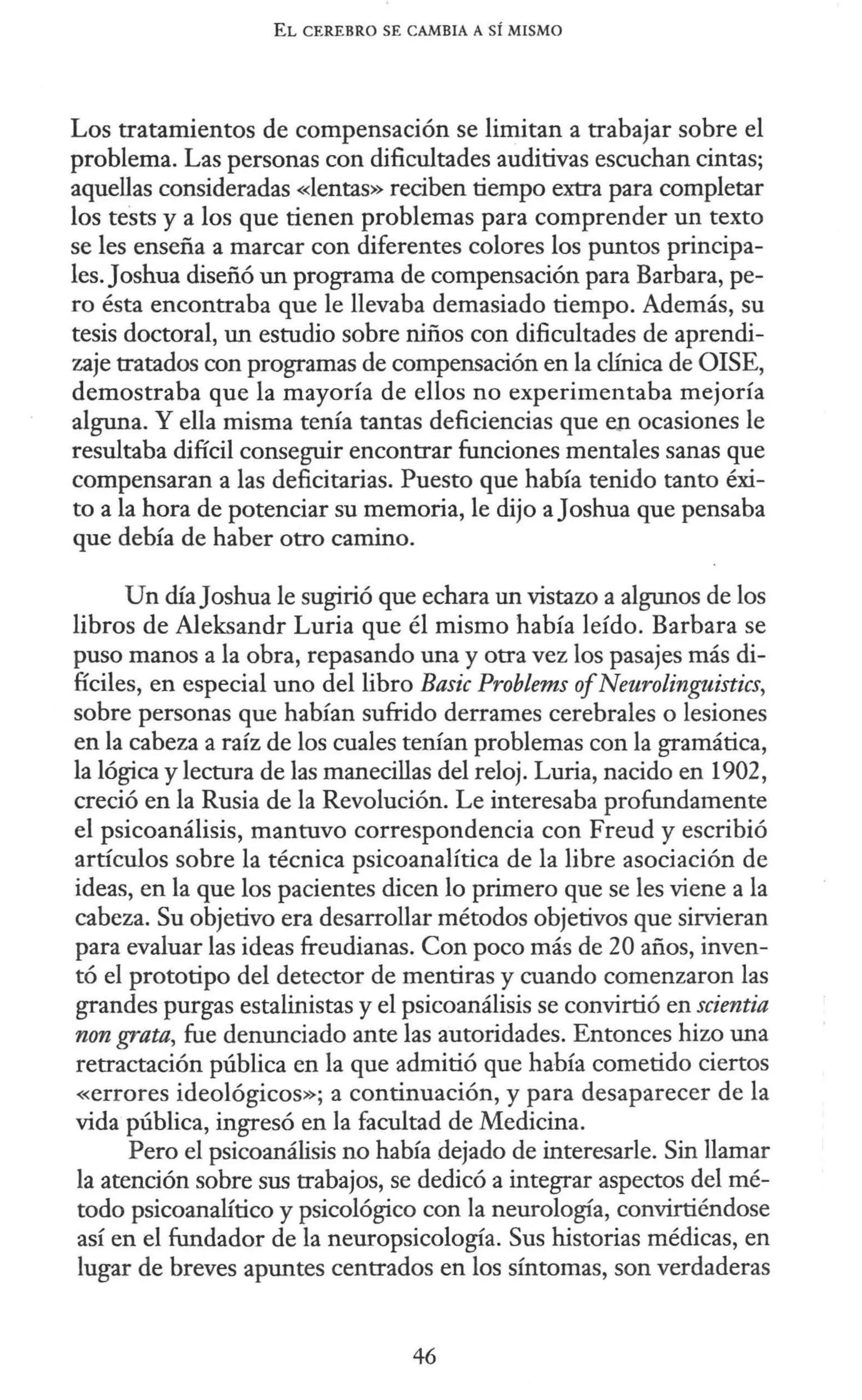 EL CEREBRO SE CAMBIA A SÍ MISMO
Los tratamientos de compensación se limitan a trabajar sobre el
problema. Las personas con dificultades auditivas escuchan cintas;
aquellas consideradas «lentas» reciben tiempo extra para completar
los te'sts y a los que tienen problemas para comprender un texto
se les enseña a marcar con diferentes colores los puntos principa-
les. Joshua diseñó un programa de compensación para Barbara, pe-
ro ésta encontraba que le llevaba demasiado tiempo. Además, su
tesis doctoral, un estudio sobre niños con dificultades de aprendi-
zaje tratados con programas de compensación en la clínica de OISE,
demostraba que la mayoría de ellos no experimentaba mejoría
alguna. Y ella misma tenía tantas deficiencias que en ocasiones le
resultaba difícil conseguir encontrar funciones mentales sanas que
compensaran a las deficitarias. Puesto que había tenido tanto éxi-
to a la hora de potenciar su memoria, le dijo aJoshua que pensaba
que debía de haber otro camino.
Un díaJoshua le sugirió que echara un vistazo a algunos de los
libros de Aleksandr Luria que él mismo había leído. Barbara se
puso manos a la obra, repasando una y otra vez los pasajes más di-
fíciles, en especial uno del libro Basic Problems ofNeuroling1ústics,
sobre personas que habían sufrido derrames cerebrales o lesiones
en la cabeza a raíz de los cuales tenían problemas con la gramática,
la lógica y lectura de las manecillas del reloj. Luria, nacido en 1902,
creció en la Rusia de la Revolución. Le interesaba profundamente
el psicoanálisis, mantuvo correspondencia con Freud y escribió
artículos sobre la técnica psicoanalítica de la libre asociación de
ideas, en la que los pacientes dicen lo primero que se les viene a la
cabeza. Su objetivo era desarrollar métodos objetivos que sirvieran
para evaluar las ideas freudianas. Con poco más de 20 años, inven-
tó el prototipo del detector de mentiras y cuando comenzaron las
grandes purgas estalinistas y el psicoanálisis se convirtió en scientia
non grata, fue denunciado ante las autoridades. Entonces hizo una
retractación pública en la que admitió que había cometido ciertos
«errores ideológicos»; a continuación, y para desaparecer de la
vida pública, ingresó en la facultad de Medicina.
Pero el psicoanálisis no había dejado de interesarle. Sin llamar
la atención sobre sus trabajos, se dedicó a integrar aspectos del mé-
todo psicoanalítico y psicológico con la neurología, convirtiéndose
así en el fundador de la neuropsicología. Sus historias médicas, en
lugar de breves apuntes centrados en los síntomas, son verdaderas
46
 