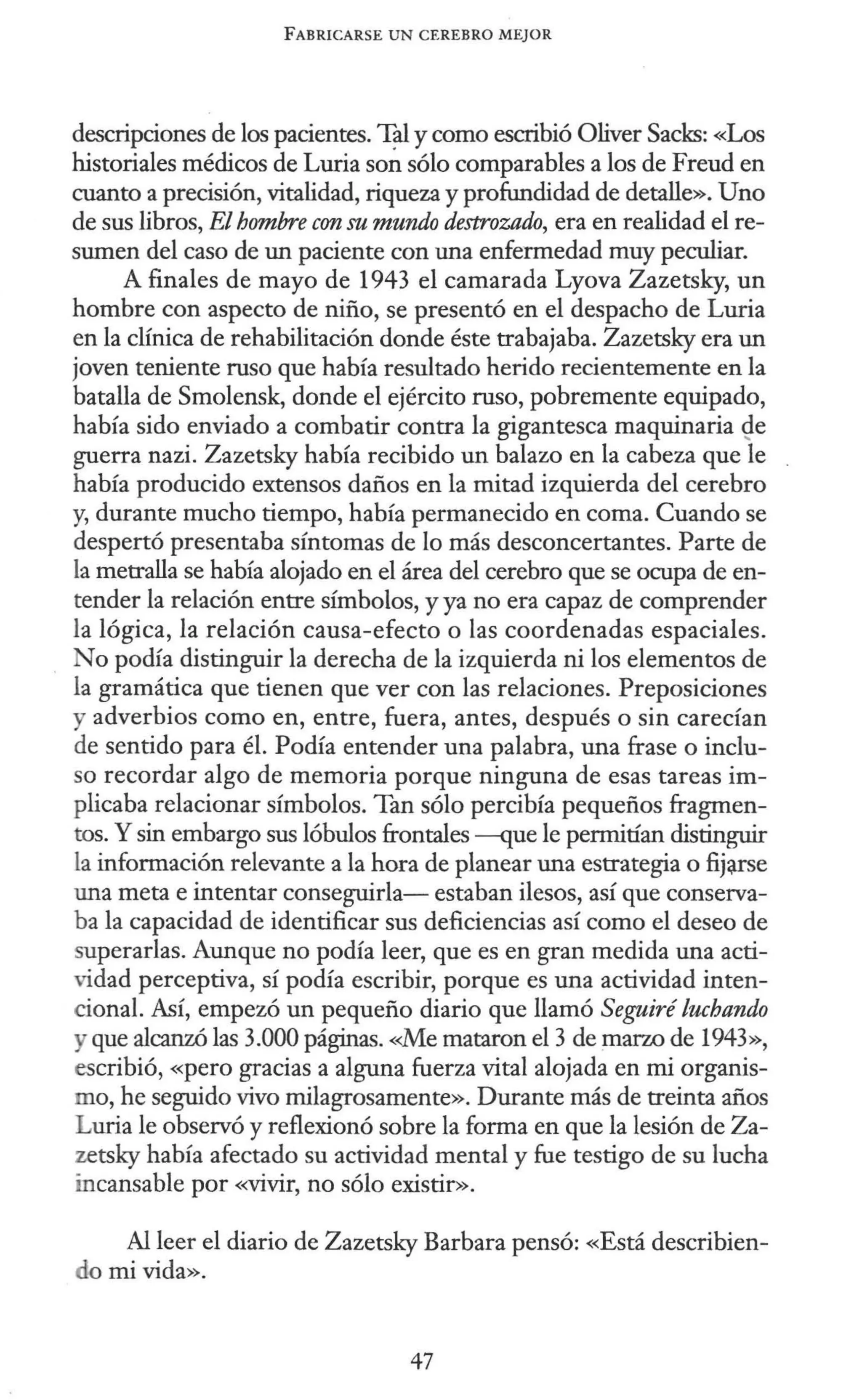 FABRICARSE UN CEREBRO MEJOR
descripciones de los pacientes. Tal y como escribió Oliver Sacks: «Los
historiales médicos de Luria son sólo comparables a los de Freud en
cuanto a precisión, vitalidad, riqueza y profundidad de detalle». Uno
de sus libros, El hombre con su mundo destrozado, era en realidad el re-
sumen del caso de un paciente con una enfermedad muy peculiar.
A finales de mayo de 1943 el camarada Lyova Zazetsky, un
hombre con aspecto de niño, se presentó en el despacho de Luria
en la clínica de rehabilitación donde éste trabajaba. Zazetsky era un
joven teniente ruso que había resultado herido recientemente en la
batalla de Smolensk, donde el ejército ruso, pobremente equipado,
había sido enviado a combatir contra la gigantesca maquinaria Q.e
guerra nazi. Zazetsky había recibido un balazo en la cabeza que le
había producido extensos daños en la mitad izquierda del cerebro
y, durante mucho tiempo, había permanecido en coma. Cuando se
despertó presentaba síntomas de lo más desconcertantes. Parte de
la metralla se había alojado en el área del cerebro que se ocupa de en-
tender la relación entre símbolos, y ya no era capaz de comprender
la lógica, la relación causa-efecto o las coordenadas espaciales.
No podía distinguir la derecha de la izquierda ni los elementos de
la gramática que tienen que ver con las relaciones. Preposiciones
y adverbios como en, entre, fuera, antes, después o sin carecían
de sentido para él. Podía entender una palabra, una frase o inclu-
so recordar algo de memoria porque ninguna de esas tareas im-
plicaba relacionar símbolos. Tan sólo percibía pequeños fragmen-
tos. Y sin embargo sus lóbulos frontales -que le permitían distinguir
la información relevante a la hora de planear una estrategia o fij~se
una meta e intentar conseguirla- estaban ilesos, así que conserva-
ba la capacidad de identificar sus deficiencias así como el deseo de
superarlas. Aunque no podía leer, que es en gran medida una acti-
vidad perceptiva, sí podía escribir, porque es una actividad inten-
cional. Así, empezó un pequeño diario que llamó Se¡púré luchando
y que alcanzó las 3.000 páginas. <<.Me mataron el 3 de marzo de 1943»,
escribió, «pero gracias a alguna fuerza vital alojada en mi organis-
mo, he seguido vivo milagrosamente». Durante más de treinta años
Luria le observó y reflexionó sobre la forma en que la lesión de Za-
zetsky había afectado su actividad mental y fue testigo de su lucha
incansable por «vivir, no sólo existir».
Al leer el diario de Zazetsky Barbara pensó: «Está describien-
o mi vida».
47
 