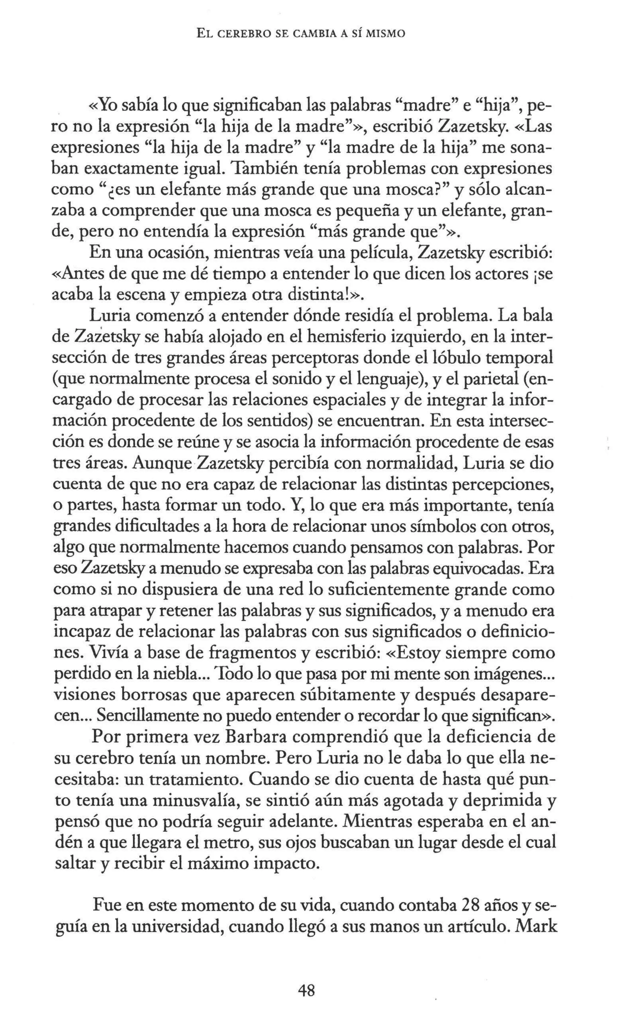 EL CEREBRO SE CAMBIA A SÍ MISMO
«Yo sabía lo que significaban las palabras "madre" e "hija", pe-
ro no la expresión "la hija de la madre"», escribió Zazetsky. «Las
expresiones "la hija de la madre" y "la madre de la hija" me sona-
ban exactamente igual. También tenía problemas con expresiones
como"¿es un elefante más grande que una mosca?" y sólo alcan-
zaba a comprender que una mosca es pequeña y un elefante, gran-
de, pero no entendía la expresión "más grande que"».
En una ocasión, mientras veía una película, Zazetsky escribió:
«Antes de que me dé tiempo a entender lo que dicen los actores ¡se
acaba la escena y empieza otra distinta!».
Luria comenzó a entender dónde residía el problema. La bala
de Zazetsky se había alojado en el hemisferio izquierdo, en la inter-
sección de tres grandes áreas perceptoras donde el lóbulo temporal
(que normalmente procesa el sonido y el lenguaje), y el parietal (en-
cargado de procesar las relaciones espaciales y de integrar la infor-
mación procedente de los sentidos) se encuentran. En esta intersec-
ción es donde se reúne y se asocia la información procedente de esas
tres áreas. AunqueZazetsky percibía con normalidad, Luria se dio
cuenta de que no era capaz de relacionar las distintas percepciones,
o partes, hasta formar un todo. Y, lo que era más importante, tenía
grandes dificultades a la hora de relacionar unos súnbolos con otros,
algo que normalmente hacemos cuando pensamos con palabras. Por
eso Zazetsky a menudo se expresaba con las palabras equivocadas. Era
como si no dispusiera de una red lo suficientemente grande como
para atrapar y retener las palabras y sus significados, y a menudo era
incapaz de relacionar las palabras con sus significados o definicio-
nes. Vivía a base de fragmentos y escribió: «Estoy siempre como
perdido en la niebla... Todo lo que pasa por mi mente son imágenes...
visiones borrosas que aparecen súbitamente y después desapare-
cen... Sencillamente no puedo entender o recordar lo que significan>>.
Por primera vez Barbara comprendió que la deficiencia de
su cerebro tenía un nombre. Pero Luria no le daba lo que ella ne-
cesitaba: un tratamiento. Cuando se dio cuenta de hasta qué pun-
to tenía una minusvalía, se sintió aún más agotada y deprimida y
pensó que no podría seguir adelante. Mientras esperaba en el an-
dén a que llegara el metro, sus ojos buscaban un lugar desde el cual
saltar y recibir el máximo impacto.
Fue en este momento de su vida, cuando contaba 28 años y se-
guía en la universidad, cuando llegó a sus manos un artículo. Mark
48
 