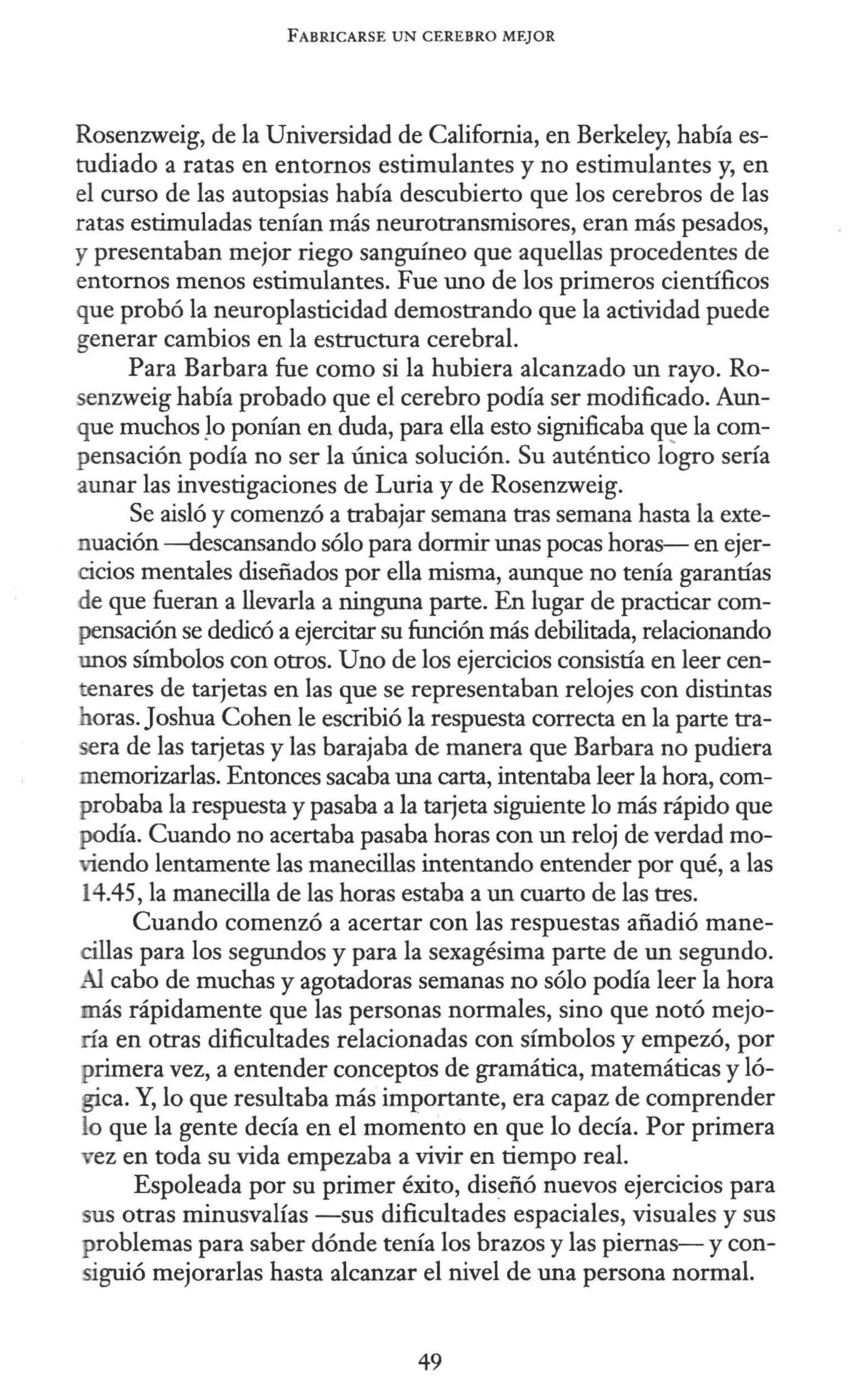 FABRICARSE UN CEREBRO MEJOR
Rosenzweig, de la Universidad de California, en Berkeley, había es-
tudiado a ratas en entornos estimulantes y no estimulantes y, en
el curso de las autopsias había descubierto que los cerebros de las
ratas estimuladas tenían más neurotransmisores, eran más pesados,
y presentaban mejor riego sanguíneo que aquellas procedentes de
entornos menos estimulantes. Fue uno de los primeros científicos
que probó la neuroplasticidad demostrando que la actividad puede
generar cambios en la estructura cerebral.
Para Barbara fue como si la hubiera alcanzado un rayo. Ro-
senzweig había probado que el cerebro podía ser modificado. Aun-
que muchos Jo ponían en duda, para ella esto significaba q1!e la com-
pensación podía no ser la única solución. Su auténtico logro sería
aunar las investigaciones de Luria y de Rosenzweig.
Se aisló y comenzó a trabajar semana tras semana hasta la exte-
nuación -<lescansando sólo para dormir unas pocas horas- en ejer-
cicios mentales diseñados por ella misma, aunque no tenía garantías
de que fueran a llevarla a ninguna parte. En lugar de practicar com-
pensación se dedicó a ejercitar su función más debilitada, relacionando
unos súnbolos con otros. Uno de los ejercicios consistía en leer cen-
tenares de tarjetas en las que se representaban relojes con distintas
horas. Joshua Cohen le escribió la respuesta correcta en la parte tra-
era de las tarjetas y las barajaba de manera que Barbara no pudiera
memorizarlas. Entonces sacaba una carta, intentaba leer la hora, com-
probaba la respuesta y pasaba a la tarjeta siguiente lo más rápido que
podía. Cuando no acertaba pasaba horas con un reloj de verdad mo-
viendo lentamente las manecillas intentando entender por qué, a las
14.45, la manecilla de las horas estaba a un cuarto de las tres.
Cuando comenzó a acertar con las respuestas añadió mane-
cillas para los segundos y para la sexagésima parte de un segundo.
Al cabo de muchas y agotadoras semanas no sólo podía leer la hora
más rápidamente que las personas normales, sino que notó mejo-
ría en otras dificultades relacionadas con símbolos y empezó, por
primera vez, a entender conceptos de gramática, matemáticas y ló-
gica. Y, lo que resultaba más importante, era capaz de comprender
lo que la gente decía en el momento en que lo decía. Por primera
vez en toda su vida empezaba a vivir en tiempo real.
Espoleada por su primer éxito, diseñó nuevos ejercicios para
sus otras minusvalías -sus dificultades espaciales, visuales y sus
problemas para saber dónde tenía los brazos y las piernas-y con-
siguió mejorarlas hasta alcanzar el nivel de una persona normal.
49
 