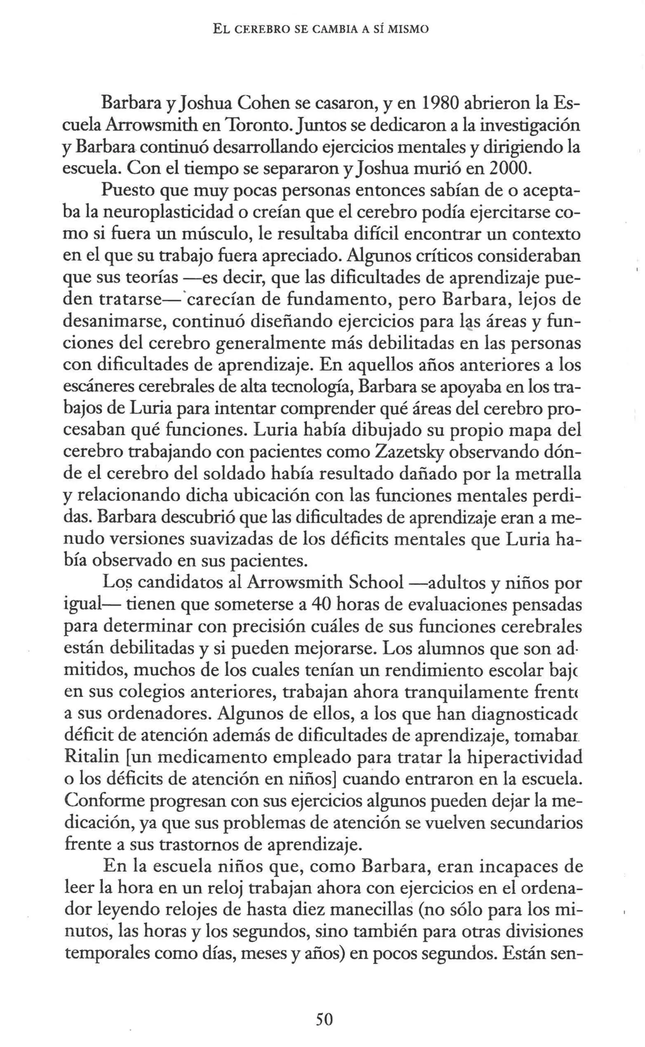 EL CEREBRO SE CAMBIA A SÍ MISMO
Barbara y Joshua Cohen se casaron, y en 1980 abrieron la Es-
cuela Arrowsmith en Toronto. Juntos se dedicaron a la investigación
y Barbara.continuó desarrollando ejercicios mentales y dirigiendo la
escuela. Con el tiempo se separaron y Joshua murió en 2000.
Puesto que muy pocas personas entonces sabían de o acepta-
ba la neuroplasticidad o creían que el cerebro podía ejercitarse co-
mo si fuera un músculo, le resultaba difícil encontrar un contexto
en el que su trabajo fuera apreciado. Algunos críticos consideraban
que sus teorías -es decir, que las dificultades de aprendizaje pue-
den tratarse-·carecían de fundamento, pero Barbara, lejos de
desanimarse, continuó diseñando ejercicios para l~s áreas y fun-
ciones del cerebro generalmente más debilitadas en las personas
con dificultades de aprendizaje. En aquellos años anteriores a los
escáneres cerebrales de alta tecnología, Barbara se apoyaba en los tra-
bajos de Luria para intentar comprender qué áreas del cerebro pro-
cesaban qué funciones. Luria había dibujado su propio mapa del
cerebro trabajando con pacientes como Zazetsky observando dón-
de el cerebro del soldado había resultado dañado por la metralla
y relacionando dicha ubicación con las funciones mentales perdi-
das. Barbara descubrió que las dificultades de aprendizaje eran a me-
nudo versiones suavizadas de los déficits mentales que Luria ha-
bía observado en sus pacientes.
Lo~ candidatos al Arrowsmith School -adultos y niños por
igual- tienen que someterse a 40 horas de evaluaciones pensadas
para determinar con precisión cuáles de sus funciones cerebrales
están debilitadas y si pueden mejorarse. Los alumnos que son ad-
mitidos, muchos de los cuales tenían un rendimiento escolar baje
en sus colegios anteriores, trabajan ahora tranquilamente frent<
a sus ordenadores. Algunos de ellos, a los que han diagnosticadc
déficit de atención además de dificultades de aprendizaje, tomabar
Ritalin [un medicamento empleado para tratar la hiperactividad
o los déficits de atención en niños] cuando entraron en la escuela.
Conforme progresan con sus ejercicios algunos pueden dejar la me-
dicación, ya que sus problemas de atención se vuelven secundarios
frente a sus trastornos de aprendizaje.
En la escuela niños que, como Barbara, eran incapaces de
leer la hora en un reloj trabajan ahora con ejercicios en el ordena-
dor leyendo relojes de hasta diez manecillas (no sólo para los mi-
nutos, las horas y los segundos, sino también para otras divisiones
temporales como días, meses y años) en pocos segundos. Están sen-
50
 