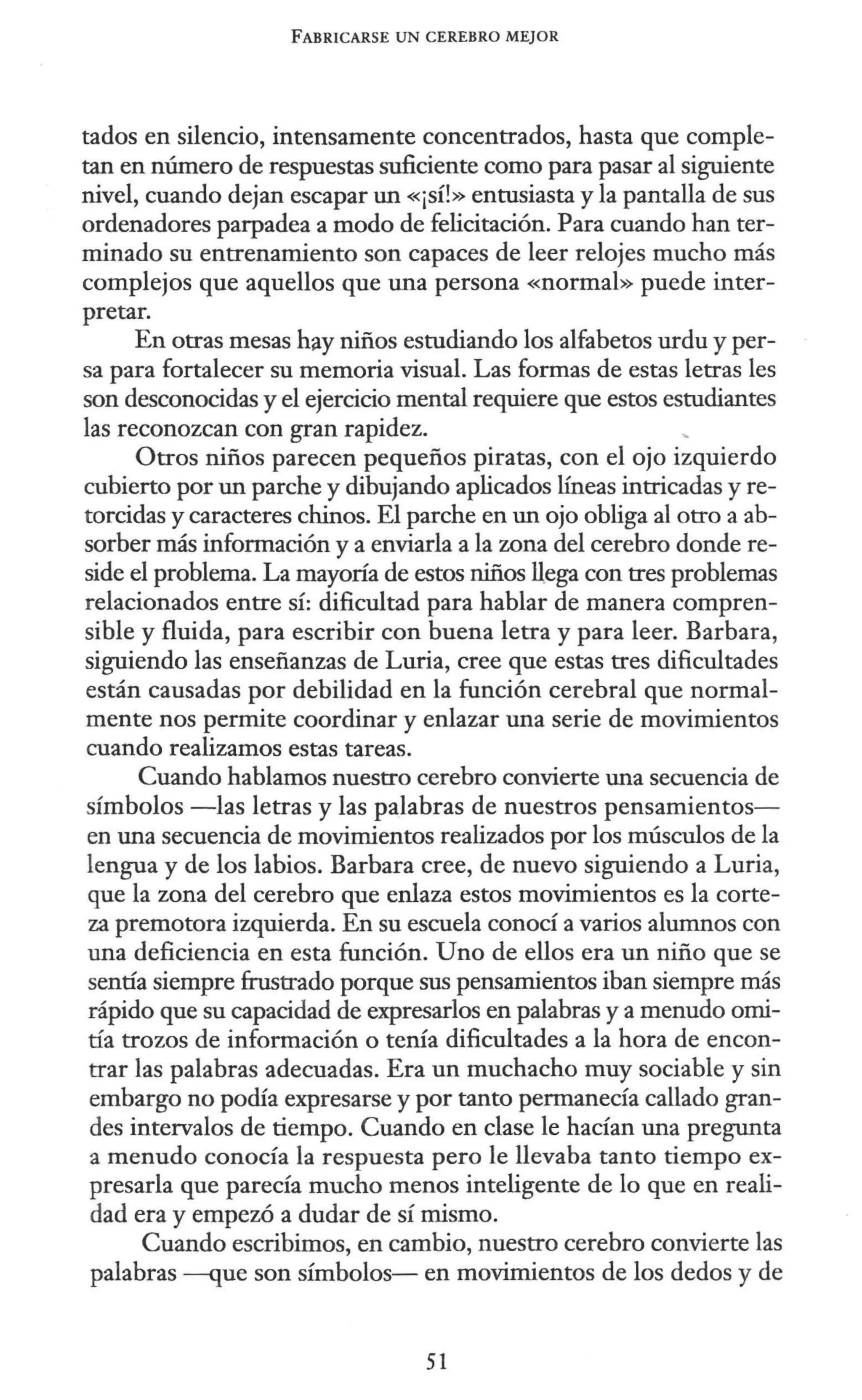 FABRICARSE UN CEREBRO MEJOR
tados en silencio, intensamente concentrados, hasta que comple-
tan en número de respuestas suficiente como para pasar al siguiente
nivel, cuando dejan escapar un «¡sí!» entusiasta y la pantalla de sus
ordenadores parpadea a modo de felicitación. Para cuando han ter-
minado su entrenamiento son capaces de leer relojes mucho más
complejos que aquellos que una persona «normal» puede inter-
pretar.
En otras mesas hay niños estudiando los alfabetos urdu y per-
sa para fortalecer su memoria visual. Las formas de estas letras les
son desconocidas y el ejercicio mental requiere que estos estudiantes
las reconozcan con gran rapidez.
Otros niños parecen pequeños piratas, con el ojo izquierdo
cubierto por un parche y dibujando aplicados líneas intricadas y re-
torcidas y caracteres chinos. El parche en un ojo obliga al otro a ab-
sorber más información y a enviarla a la wna del cerebro donde re-
side el problema. La mayoría de estos niños llega con tres problemas
relacionados entre sí: dificultad para hablar de manera compren-
sible y fluida, para escribir con buena letra y para leer. Barbara,
siguiendo las enseñanzas de Luria, cree que estas tres dificultades
están causadas por debilidad en la función cerebral que normal-
mente nos permite coordinar y enlazar una serie de movimientos
cuando realizamos estas tareas.
Cuando hablamos nuestro cerebro convierte una secuencia de
símbolos -las letras y las palabras de nuestros pensamientos-
en una secuencia de movimientos realizados por los músculos de la
lengua y de los labios. Barbara cree, de nuevo siguiendo a Luria,
que la zona del cerebro que enlaza estos movimientos es la corte-
za premotora izquierda. En su escuela conocí a varios alumnos con
una deficiencia en esta función. Uno de ellos era un niño que se
sentía siempre frustrado porque sus pensamientos iban siempre más
rápido que su capacidad de expresarlos en palabras y a menudo omi-
tía trozos de información o tenía dificultades a la hora de encon-
trar las palabras adecuadas. Era un muchacho muy sociable y sin
embargo no podía expresarse y por tanto permanecía callado gran-
des intervalos de tiempo. Cuando en clase le hacían una pregunta
a menudo conocía la respuesta pero le llevaba tanto tiempo ex-
presarla que parecía mucho menos inteligente de lo que en reali-
dad era y empezó a dudar de sí mismo.
Cuando escribimos, en cambio, nuestro cerebro convierte las
palabras -que son símbolos- en movimientos de los dedos y de
51
 