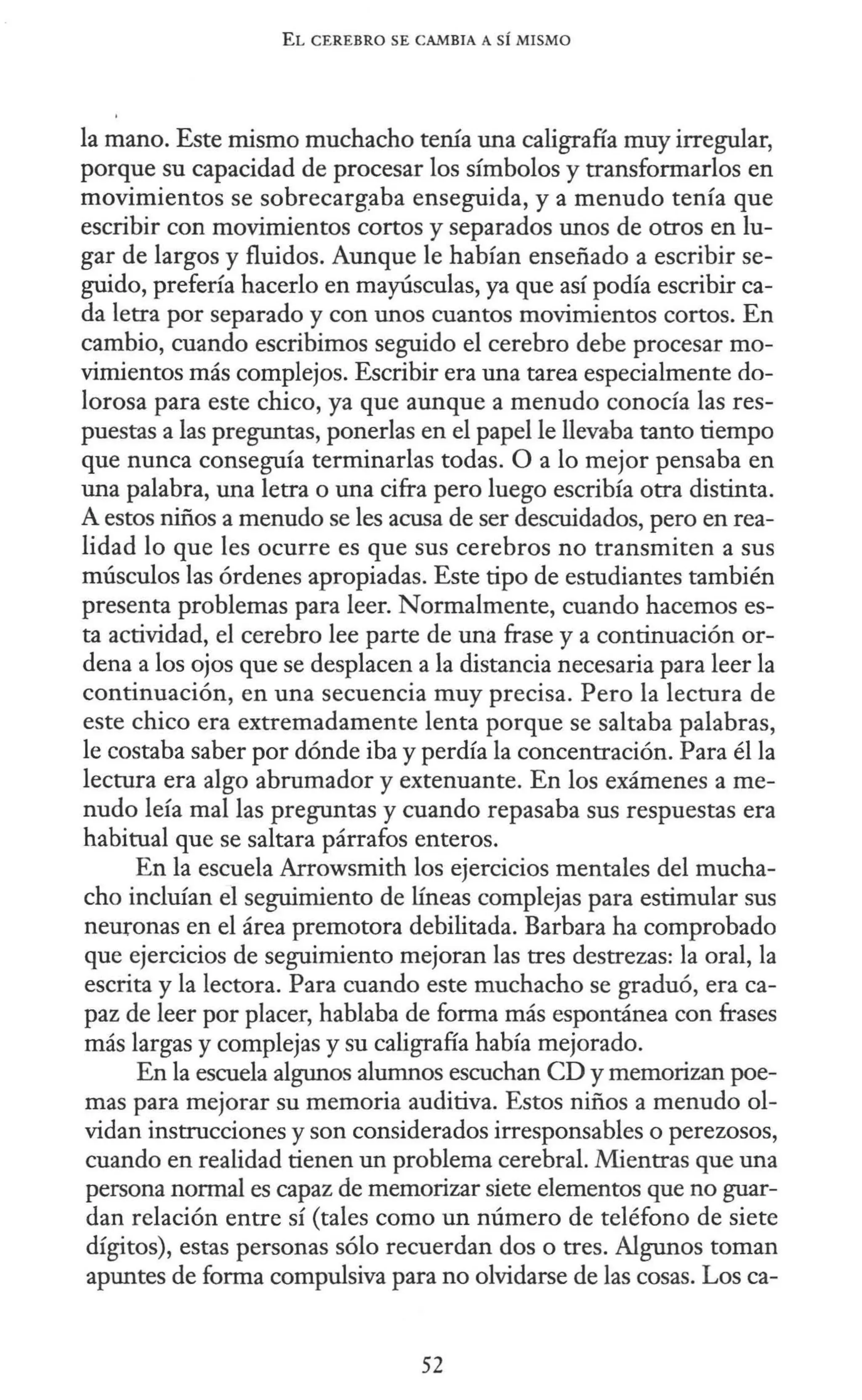 EL CEREBRO SE CAMBIA A SÍ MISMO
la mano. Este mismo muchacho tenía una caligrafía muy irregular,
porque su capacidad de procesar los símbolos y transformarlos en
movimientos se sobrecargaba enseguida, y a menudo tenía que
escribir con movimientos cortos y separados unos de otros en lu-
gar de largos y fluidos. Aunque le habían enseñado a escribir se-
guido, prefería hacerlo en mayúsculas, ya que así podía escribir ca-
da letra por separado y con unos cuantos movimientos cortos. En
cambio, cuando escribimos seguido el cerebro debe procesar mo-
vimientos más complejos. Escribir era una tarea especialmente do-
lorosa para este chico, ya que aunque a menudo conocía las res-
puestas a las preguntas, ponerlas en el papel le llevaba tanto tiempo
que nunca conseguía terminarlas todas. O a lo mejor pensaba en
una palabra, una letra o una cifra pero luego escribía otra distinta.
A estos niños a menudo se les acusa de ser descuidados, pero en rea-
lidad lo que les ocurre es que sus cerebros no transmiten a sus
músculos las órdenes apropiadas. Este tipo de estudiantes también
presenta problemas para leer. Normalmente, cuando hacemos es-
ta actividad, el cerebro lee parte de una frase y a continuación or-
dena a los ojos que se desplacen a la distancia necesaria para leer la
continuación, en una secuencia muy precisa. Pero la lectura de
este chico era extremadamente lenta porque se saltaba palabras,
le costaba saber por dónde iba y perdía la concentración. Para él la
lectura era algo abrumador y extenuante. En los exámenes a me-
nudo leía mal las preguntas y cuando repasaba sus respuestas era
habitual que se saltara párrafos enteros.
En la escuela Arrowsmith los ejercicios mentales del mucha-
cho incluían el seguimiento de líneas complejas para estimular sus
neuronas en el área premotora debilitada. Barbara ha comprobado
que ejercicios de seguimiento mejoran las tres destrezas: la oral, la
escrita y la lectora. Para cuando este muchacho se graduó, era ca-
paz de leer por placer, hablaba de forma más espontánea con frases
más largas y complejas y su caligrafía había mejorado.
En la escuela algunos alumnos escuchan CD y memorizan poe-
mas para mejorar su memoria auditiva. Estos niños a menudo ol-
vidan instrucciones y son considerados irresponsables o perezosos,
cuando en realidad tienen un problema cerebral. Mientras que una
persona normal es capaz de memorizar siete elementos que no guar-
dan relación entre sí (tales como un número de teléfono de siete
dígitos), estas personas sólo recuerdan dos o tres. Algunos toman
apuntes de forma compulsiva para no olvidarse de las cosas. Los ca-
52
 