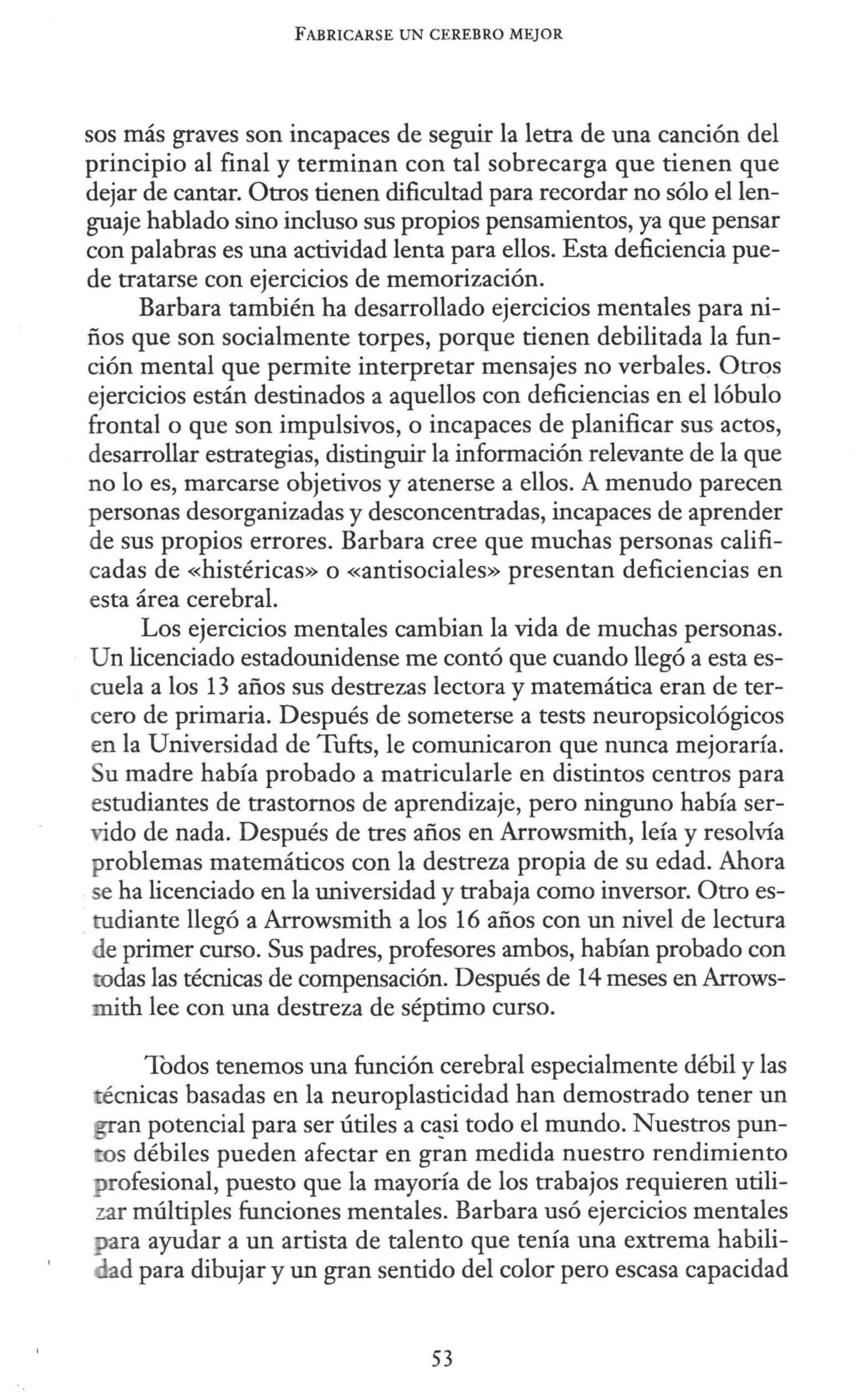 FABRICARSE UN CEREBRO MEJOR
sos más graves son incapaces de seguir la letra de una canción del
principio al final y terminan con tal sobrecarga que tienen que
dejar de cantar. Otros tienen dificultad para recordar no sólo el len-
guaje hablado sino incluso sus propios pensamientos, ya que pensar
con palabras es una actividad lenta para ellos. Esta deficiencia pue-
de tratarse con ejercicios de memorización.
Barbara también ha desarrollado ejercicios mentales para ni-
ños que son socialmente torpes, porque tienen debilitada la fun-
ción mental que permite interpretar mensajes no verbales. Otros
ejercicios están destinados a aquellos con deficiencias en el lóbulo
frontal o que son impulsivos, o incapaces de planificar sus actos,
desarrollar estrategias, distinguir la información relevante de la que
no lo es, marcarse objetivos y atenerse a ellos. A menudo parecen
personas desorganizadas y desconcentradas, incapaces de aprender
de sus propios errores. Barbara cree que muchas personas califi-
cadas de «histéricas» o «antisociales» presentan deficiencias en
esta área cerebral.
Los ejercicios mentales cambian la vida de muchas personas.
Un licenciado estadounidense me contó que cuando llegó a esta es-
cuela a los 13 años sus destrezas lectora y matemática eran de ter-
cero de primaria. Después de someterse a tests neuropsicológicos
en la Universidad de Tufts, le comunicaron que nunca mejoraría.
Su madre había probado a matricularle en distintos centros para
estudiantes de trastornos de aprendizaje, pero ninguno había ser-
vido de nada. Después de tres años en Arrowsmith, leía y resolvía
problemas matemáticos con la destreza propia de su edad. Ahora
e ha licenciado en la universidad y trabaja como inversor. Otro es-
tudiante llegó a Arrowsmith a los 16 años con un nivel de lectura
de primer curso. Sus padres, profesores ambos, habían probado con
rodas las técnicas de compensación. Después de 14 meses en Arrows-
mith lee con una destreza de séptimo curso.
Todos tenemos una función cerebral especialmente débil y las
técnicas basadas en la neuroplasticidad han demostrado tener un
an potencial para ser útiles a c~si todo el mundo. Nuestros pun-
tos débiles pueden afectar en gran medida nuestro rendimiento
profesional, puesto que la mayoría de los trabajos requieren utili-
zar múltiples funciones mentales. Barbara usó ejercicios mentales
ara ayudar a un artista de talento que tenía una extrema habili-
d para dibujar y un gran sentido del color pero escasa capacidad
53
 
