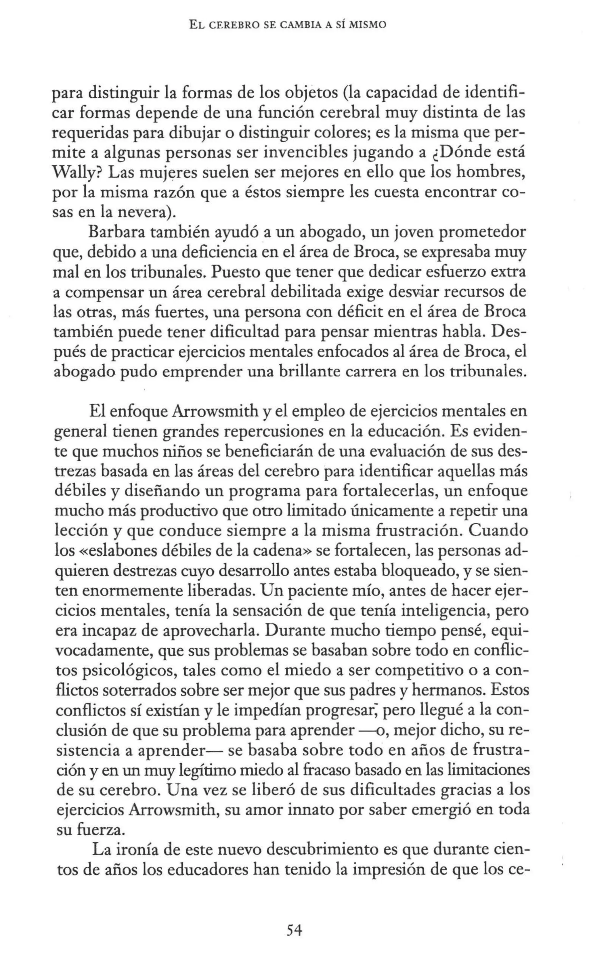 EL CEREBRO SE CAMBIA A SÍ MISMO
para distinguir la formas de los objetos (la capacidad de identifi-
car formas depende de una función cerebral muy distinta de las
requeridas para dibujar o distinguir colores; es la misma que per-
mite a algunas personas ser invencibles jugando a ¿Dónde está
Wally? Las mujeres suelen ser mejores en ello que los hombres,
por la misma razón que a éstos siempre les cuesta encontrar co-
sas en la nevera).
Barbara también ayudó a un abogado, un joven prometedor
que, debido a una deficiencia en el área de Broca, se expresaba muy
mal en los tribunales. Puesto que tener que dedicar esfuerzo extra
a compensar un área cerebral debilitada exige de5War recursos de
las otras, más fuertes, una persona con déficit en el área de Broca
también puede tener dificultad para pensar mientras habla. Des-
pués de practicar ejercicios mentales enfocados al área de Broca, el
abogado pudo emprender una brillante carrera en los tribunales.
El enfoque Arrowsmith y el empleo de ejercicios mentales en
general tienen grandes repercusiones en la educación. Es eviden-
te que muchos niños se beneficiarán de una evaluación de sus des-
trezas basada en las áreas del cerebro para identificar aquellas más
débiles y diseñando un programa para fortalecerlas, un enfoque
mucho más productivo que otro limitado únicamente a repetir una
lección y que conduce siempre a la misma frustración. Cuando
los «eslabones débiles de la cadena» se fortalecen, las personas ad-
quieren destrezas cuyo desarrollo antes estaba bloqueado, y se sien-
ten enormemente liberadas. Un paciente mío, antes de hacer ejer-
cicios mentales, tenía la sensación de que tenía inteligencia, pero
era incapaz de aprovecharla. Durante mucho tiempo pensé, equi-
vocadamente, que sus problemas se basaban sobre todo en conflic-
tos psicológicos, tales como el miedo a ser competitivo o a con-
flictos soterrados sobre ser mejor que sus padres y hermanos. Estos
conflictos sí existían y le impedían progresar; pero llegué a la con-
clusión de que su problema para aprender --o, mejor dicho, su re-
sistencia a aprender- se basaba sobre todo en años de frustra-
ción y en un muy legítimo miedo al fracaso basado en las limitaciones
de su cerebro. Una vez se liberó de sus dificultades gracias a los
ejercicios Arrowsmith, su amor innato por saber emergió en toda
su fuerza.
La ironía de este nuevo descubrimiento es que durante cien-
tos de años los educadores han tenido la impresión de que los ce-
54
 