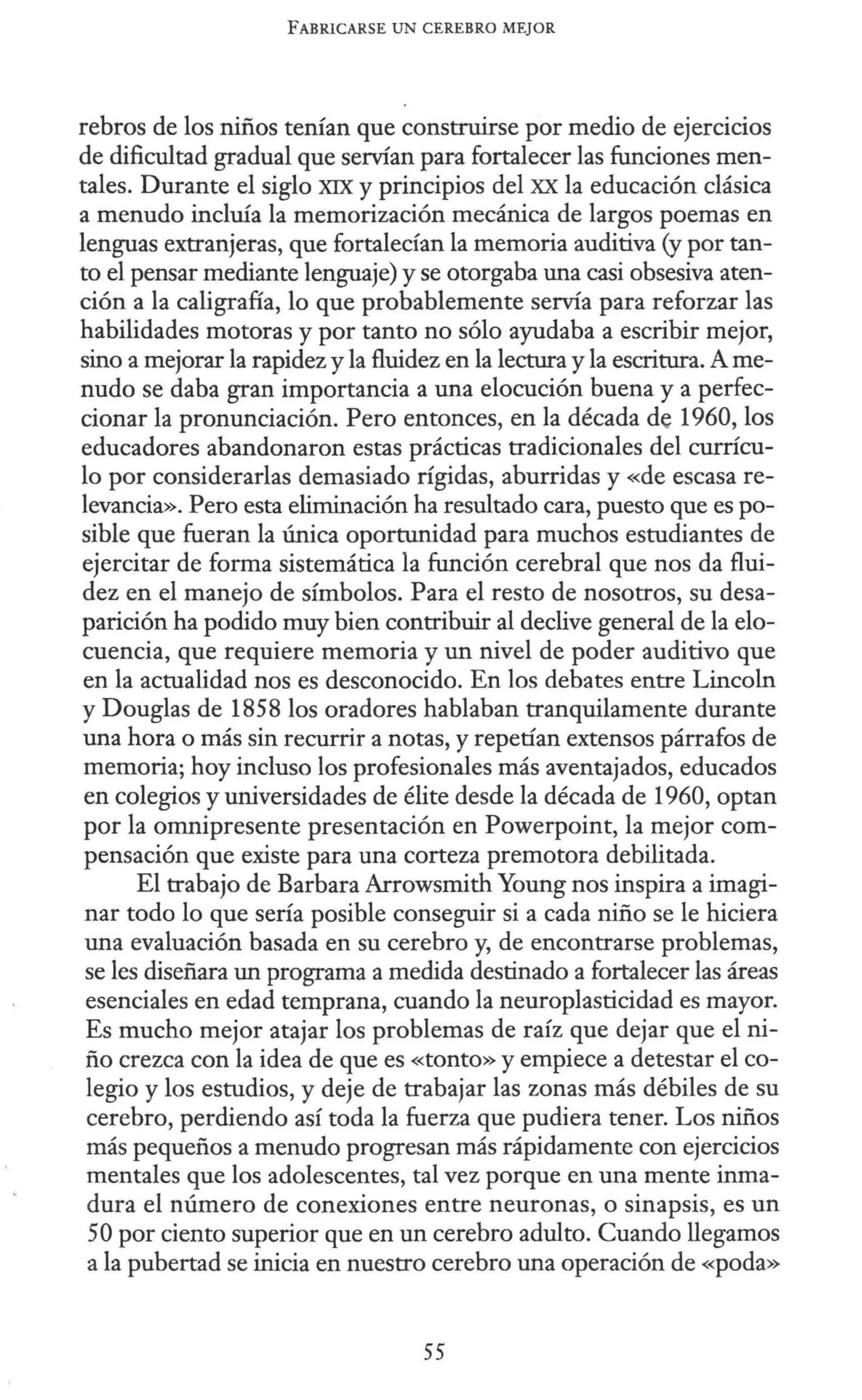 FABRICARSE UN CEREBRO MEJOR
rebros de los niños tenían que construirse por medio de ejercicios
de dificultad gradual que servían para fortalecer las funciones men-
tales. Durante el siglo XIX y principios del XX la educación clásica
a menudo incluía la memorización mecánica de largos poemas en
lenguas extranjeras, que fortalecían la memoria auditiva (y por tan-
to el pensar mediante lenguaje) y se otorgaba una casi obsesiva aten-
ción a la caligrafía, lo que probablemente servía para reforzar las
habilidades motoras y por tanto no sólo ayudaba a escribir mejor,
sino a mejorar la rapidez y la fluidez en la lectura y la escritura. A me-
nudo se daba gran importancia a una elocución buena y a perfec-
cionar la pronunciación. Pero entonces, en la década de 1960, los
educadores abandonaron estas prácticas tradicionales del currícu-
lo por considerarlas demasiado rígidas, aburridas y «de escasa re-
levancia». Pero esta eliminación ha resultado cara, puesto que es po-
sible que fueran la única oportunidad para muchos estudiantes de
ejercitar de forma sistemática la función cerebral que nos da flui-
dez en el manejo de símbolos. Para el resto de nosotros, su desa-
parición ha podido muy bien contribuir al declive general de la elo-
cuencia, que requiere memoria y un nivel de poder auditivo que
en la actualidad nos es desconocido. En los debates entre Lincoln
y Douglas de 1858 los oradores hablaban tranquilamente durante
una hora o más sin recurrir a notas, y repetían extensos párrafos de
memoria; hoy incluso los profesionales más aventajados, educados
en colegios y universidades de élite desde la década de 1960, optan
por la omnipresente presentación en Powerpoint, la mejor com-
pensación que existe para una corteza premotora debilitada.
El trabajo de Barbara Arrowsmith Young nos inspira a imagi-
nar todo lo que sería posible conseguir si a cada niño se le hiciera
una evaluación basada en su cerebro y, de encontrarse problemas,
se les diseñara un programa a medida destinado a fortalecer las áreas
esenciales en edad temprana, cuando la neuroplasticidad es mayor.
Es mucho mejor atajar los problemas de raíz que dejar que el ni-
ño crezca con la idea de que es «tonto» y empiece a detestar el co-
legio y los estudios, y deje de trabajar las zonas más débiles de su
cerebro, perdiendo así toda la fuerza que pudiera tener. Los niños
más pequeños a menudo progresan más rápidamente con ejercicios
mentales que los adolescentes, tal vez porque en una mente inma-
dura el número de conexiones entre neuronas, o sinapsis, es un
50 por ciento superior que en un cerebro adulto. Cuando llegamos
a la pubertad se inicia en nuestro cerebro una operación de «poda»
55
 
