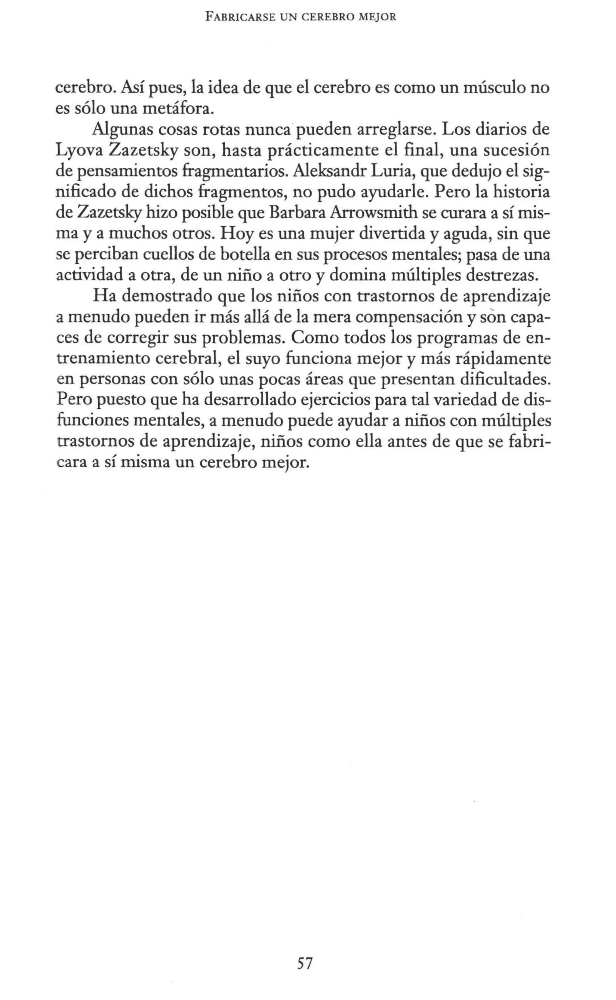 FABRICARSE UN CEREBRO MEJOR
cerebro. Así pues, la idea de que el cerebro es como un músculo no
es sólo una metáfora.
Algunas cosas rotas nunca pueden arreglarse. Los diarios de
Lyova Zazetsky son, hasta prácticamente el final, una sucesión
de pensamientos fragmentarios. Aleksandr Luria, que dedujo el sig-
nificado de dichos fragmentos, no pudo ayudarle. Pero la historia
de Zazetsky hizo posible que Barbara Arrowsmith se curara a sí mis-
ma y a muchos otros. Hoy es una mujer divertida y aguda, sin que
se perciban cuellos de botella en sus procesos mentales; pasa de una
actividad a otra, de un niño a otro y domina múltiples destrezas.
Ha demostrado que los niños con trastornos de aprendizaje
a menudo pueden ir más allá de la mera compensación y son capa-
ces de corregir sus problemas. Como todos los programas de en-
trenamiento cerebral, el suyo funciona mejor y más rápidamente
en personas con sólo unas pocas áreas que presentan dificultades.
Pero puesto que ha desarrollado ejercicios para tal variedad de dis-
funciones mentales, a menudo puede ayudar a niños con múltiples
trastornos de aprendizaje, niños como ella antes de que se fabri-
cara a sí misma un cerebro mejor.
57
 