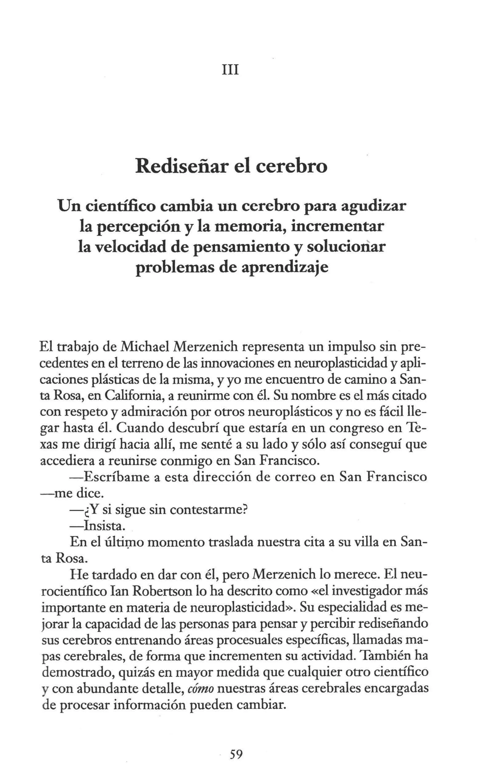III
Rediseñar el cerebro
Un científico cambia un cerebro para agudizar
la percepción y la memoria, incrementar
la velocidad de pensamiento y solucionar
problemas de aprendizaje
El trabajo de Michael Merzenich representa un impulso sin pre-
cedentes en el terreno de las innovaciones en neuroplasticidad y apli-
caciones plásticas de la misma, y yo me encuentro de camino a San-
ta Rosa, en California, a reunirme con él. Su nombre es el más citado
con respeto y admiración por otros neuroplásticos y no es fácil lle-
gar hasta él. Cuando descubrí que estaría en un congreso en Te-
xas me dirigí hacia allí, me s,enté a su lado y sólo así conseguí que
accediera a reunirse conmigo en San Francisco.
-Escríbame a esta dirección de correo en San Francisco
-me dice.
-¿Y si sigue sin contestarme?
-Insista.
En el últit;no momento traslada nuestra cita a su villa en San-
ta Rosa.
He tardado en dar con él, pero Merzenich lo merece. El neu-
rocientífico Ian Robertson lo ha descrito como «el investigador más
importante en materia de neuroplasticidad». Su especialidad es me-
jorar la capacidad de las personas para pensar y percibir rediseñando
sus cerebros entrenando áreas procesuales específicas, llamadas ma-
pas cerebrales, de forma que incrementen su actividad. También ha
demostrado, quizás en mayor medida que cualquier otro científico
y con abundante detalle, cómo nuestras áreas cerebrales encargadas
de procesar información pueden cambiar.
59
 