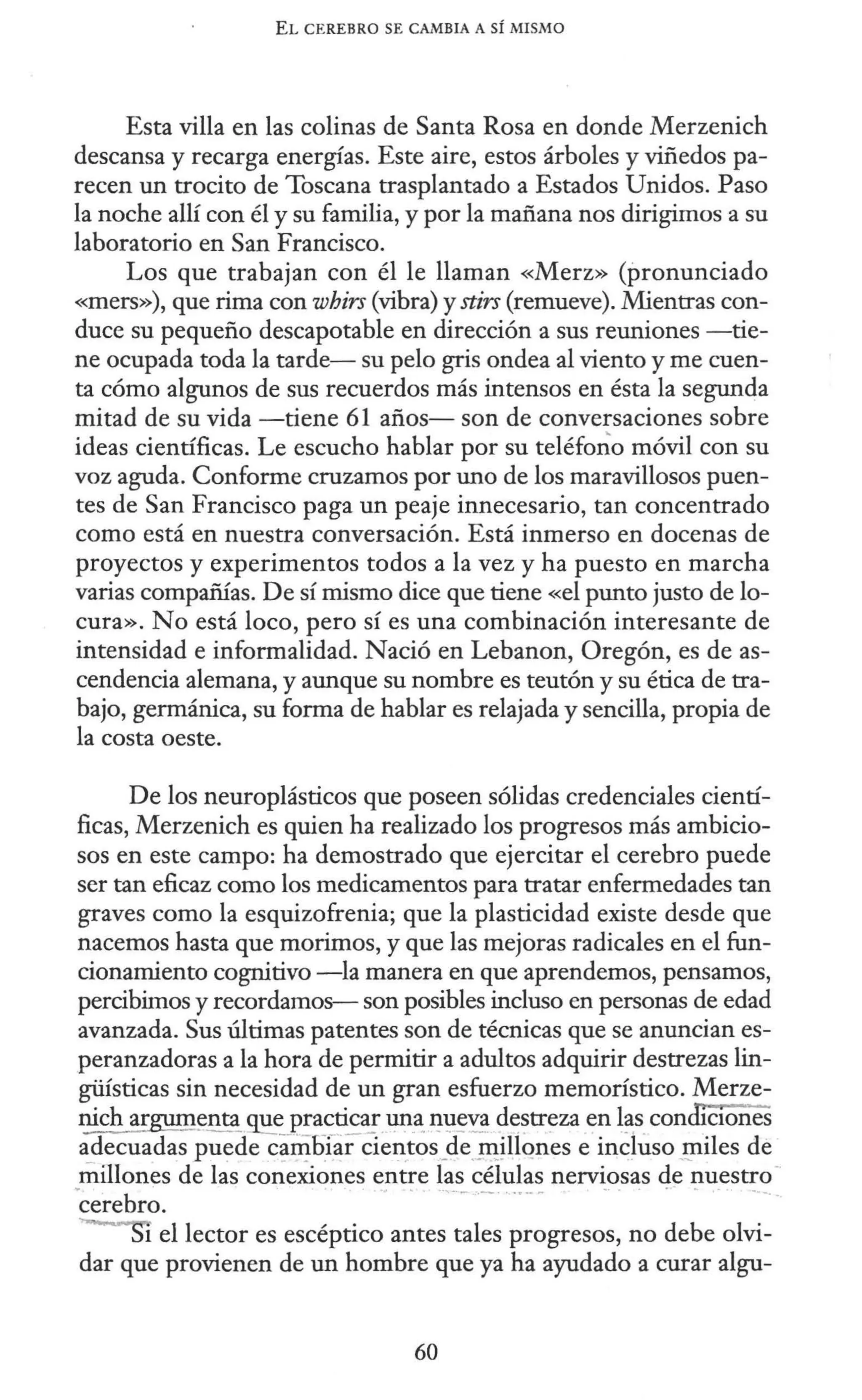 EL CEREBRO SE CAlv1BIA A SÍ MISMO
Esta villa en las colinas de Santa Rosa en donde Merzenich
descansa y recarga energías. Este aire, estos árboles y viñedos pa-
recen un trocito de Toscana trasplantado a Estados Unidos. Paso
la noche allí con él y su familia, y por la mañana nos dirigimos a su
laboratorio en San Francisco.
Los que trabajan con él le llaman «Merz» (pronunciado
«mers»), que rima con whirs (vibra) y stirs (remueve). Mientras con-
duce su pequeño descapotable en dirección a sus reuniones -tie-
ne ocupada toda la tarde- su pelo gris ondea al viento y me cuen-
ta cómo algunos de sus recuerdos más intensos en ésta la segunda
mitad de su vida -tiene 61 años- son de conversaciones sobre
ideas científicas. Le escucho hablar por su teléfo_¿o móvil con su
voz aguda. Conforme cruzamos por uno de los maravillosos puen-
tes de San Francisco paga un peaje innecesario, tan concentrado
como está en nuestra conversación. Está inmerso en docenas de
proyectos y experimentos todos a la vez y ha puesto en marcha
varias compañías. De sí mismo dice que tiene «el punto justo de lo-
cura». No está loco, pero sí es una combinación interesante de
intensidad e informalidad. Nació en Lebanon, Oregón, es de as-
cendencia alemana, y aunque su nombre es teutón y su ética de tra-
bajo, germánica, su forma de hablar es relajada y sencilla, propia de
la costa oeste.
De los neuroplásticos que poseen sólidas credenciales cientí-
ficas, Merzenich es quien ha realizado los progresos más ambicio-
sos en este campo: ha demostrado que ejercitar el cerebro puede
ser tan eficaz como los medicamentos para tratar enfermedades tan
graves como la esquizofrenia; que la plasticidad existe desde que
nacemos hasta que morimos, y que las mejoras radicales en el fun-
cionamiento cognitivo -la manera en que aprendemos, pensamos,
percibimos y recordamos- son posibles incluso en personas de edad
avanzada. Sus últimas patentes son de técnicas que se anuncian es-
peranzadoras a la hora de permitir a adultos adquirir destrezas lin-
güísticas sin necesidad de un gran esfuerzo memorístico. Merze-
nich argum~nta ~~_p_:a_c_?~ª!.l1Il~ ~1:1~~ destreza en l~s con c10nes
adecuadas puede c~~füar cientos_
de _II!~llqnes e incluso _giiles de
millones de las conexiones entre las células nerviosas de nuestro-
·cerebro. ·- - ····--- - . -
1 el lector es escéptico antes tales progresos, no debe olvi-
dar que provienen de un hombre que ya ha ayudado a curar algu-
60
 