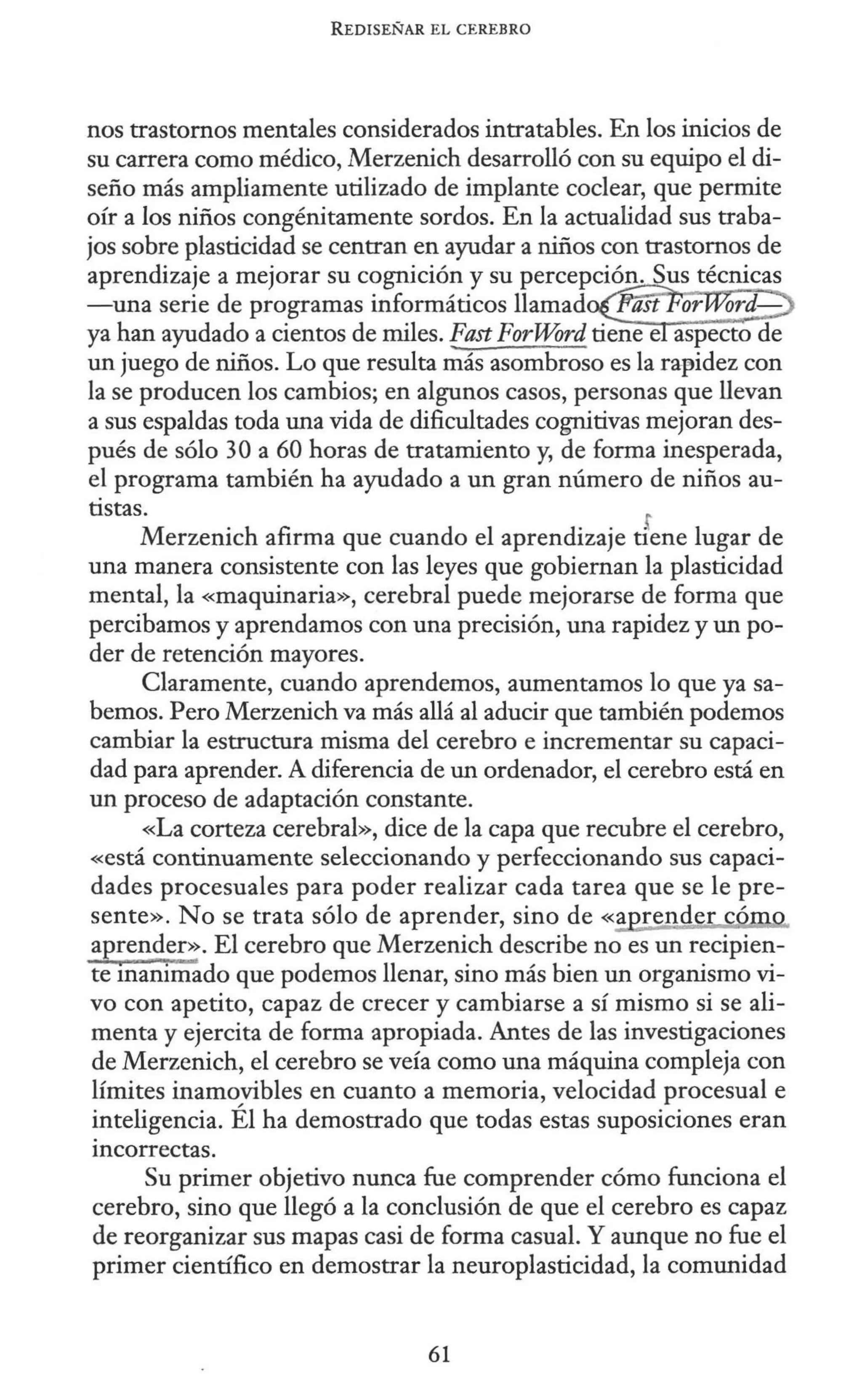 REDISEÑAR EL CEREBRO
nos trastornos mentales considerados intratables. En los inicios de
su carrera como médico, Merzenich desarrolló con su equipo el di-
seño más ampliamente utilizado de implante coclear, que permite
oír a los niños congénitamente sordos. En la actualidad sus traba-
jos sobre plasticidad se centran en ayudar a niños con trastornos de
aprendizaje a mejorar su cognición y su percepción. Sus técnicas
-una serie de programas informáticos llamad~'orW~m{-;:>
ya han ayudado a cientos de miles. Fast ForWord tieñeeáspecto de
un juego de niños. Lo que resulta más asombroso es la ral'idez con
la se producen los cambios; en algunos casos, personas que llevan
a sus espaldas toda una vida de dificultades cognitivas mejoran des-
pués de sólo 30 a 60 horas de tratamiento y, de forma inesperada,
el programa también ha ayudado a un gran número de niños au-
tistas. r
Merzenich afirma que cuando el aprendizaje tiene lugar de
una manera consistente con las leyes que gobiernan la plasticidad
mental, la «maquinaria», cerebral puede mejorarse de forma que
percibamos y aprendamos con una precisión, una rapidez y un po-
der de retención mayores.
Claramente, cuando aprendemos, aumentamos lo que ya sa-
bemos. Pero Merzenich va más allá al aducir que también podemos
cambiar la estructura misma del cerebro e incrementar su capaci-
dad para aprender. A diferencia de un ordenador, el cerebro está en
un proceso de adaptación constante.
«La corteza cerebral», dice de la capa que recubre el cerebro,
«está continuamente seleccionando y perfeccionando sus capaci-
dades procesuales para poder realizar cada tarea que se le pre-
sente». No se trata sólo de aprender, sino de «a rende có
aprender». El cerebro que Merzenich describe no es un recipien-
te mammado que podemos llenar, sino más bien un organismo vi-
vo con apetito, capaz de crecer y cambiarse a sí mismo si se ali-
menta y ejercita de forma apropiada. Antes de las investigaciones
de Merzenich, el cerebro se veía como una máquina compleja con
límites inamovibles en cuanto a memoria, velocidad procesual e
inteligencia. Él ha demostrado que todas estas suposiciones eran
incorrectas.
Su primer objetivo nunca fue comprender cómo funciona el
cerebro, sino que llegó a la conclusión de que el cerebro es capaz
de reorganizar sus mapas casi de forma casual. Y aunque no fue el
primer científico en demostrar la neuroplasticidad, la comunidad
61
 
