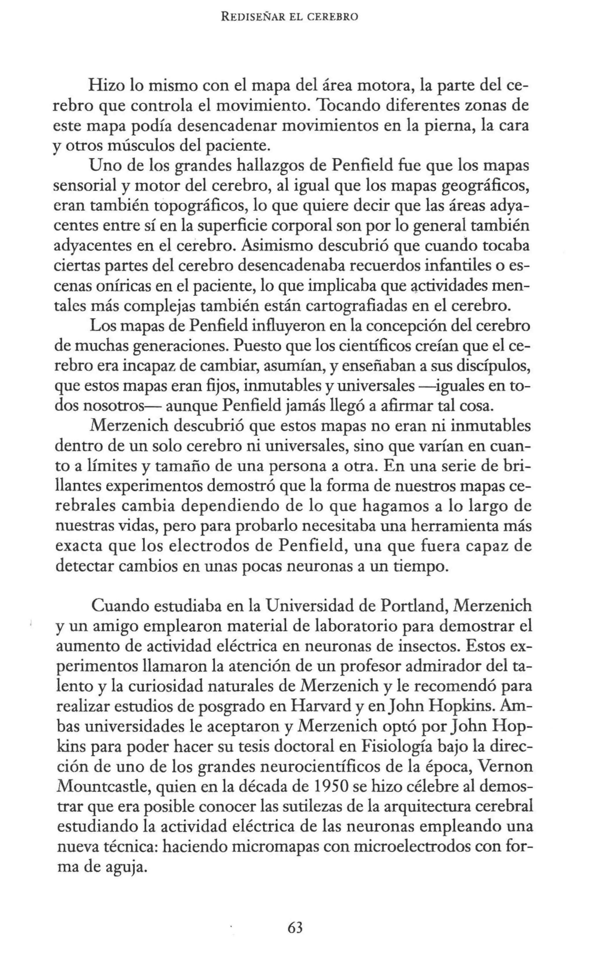 REDISEÑAR EL CEREBRO
Hizo lo mismo con el mapa del área motora, la parte del ce-
rebro que controla el movimiento. Tocando diferentes zonas de
este mapa podía desencadenar movimientos en la pierna, la cara
y otros músculos del paciente.
Uno de los grandes hallazgos de Penfield fue que los mapas
sensorial y motor del cerebro, al igual que los mapas geográficos,
eran también topográficos, lo que quiere decir que las áreas adya-
centes entre sí en la superficie corporal son por lo general también
adyacentes en el cerebro. Asimismo descubrió que cuando tocaba
ciertas partes del cerebro desencadenaba recuerdos infantiles o es-
cenas oníricas en el paciente, lo que implicaba que 4ctividades men-
tales más complejas también están cartografiadas en el cerebro.
Los mapas de Penfield influyeron en la concepción del cerebro
de muchas generaciones. Puesto que los científicos creían que el ce-
rebro era incapaz de cambiar, asumían, y enseñaban a sus discípulos,
que estos mapas eran fijos, inmutables y universales -iguales en to-
dos nosotros- aunque Penfield jamás llegó a afirmar tal cosa.
Merzenich descubrió que estos mapas no eran ni inmutables
dentro de un solo cerebro ni universales, sino que varían en cuan-
to a límites y tamaño de una persona a otra. En una serie de bri-
llantes experimentos demostró que la forma de nuestros mapas ce-
rebrales cambia dependiendo de lo que hagamos a lo largo de
nuestras vidas, pero para probarlo necesitaba una herramienta más
exacta que los electrodos de Penfield, una que fuera capaz de
detectar cambios en unas pocas neuronas a un tiempo.
Cuando estudiaba en la Universidad de Portland, Merzenich
y un amigo emplearon material de laboratorio para demostrar el
aumento de actividad eléctrica en neuronas de insectos. Estos ex-
perimentos llamaron la atención de un profesor admirador del ta-
lento y la curiosidad naturales de Merzenich y le recomendó para
realizar estudios de posgrado en Harvard y enJohn Hopkins. Am-
bas universidades le aceptaron y Merzenich optó por John Hop-
kins para poder hacer su tesis doctoral en Fisiología bajo la direc-
ción de uno de los grandes neurocientíficos de la época, Vernon
Mountcastle, quien en la década de 1950 se hizo célebre al demos-
trar que era posible conocer las sutilezas de la arquitectura cerebral
estudiando la actividad eléctrica de las neuronas empleando una
nueva técnica: haciendo micromapas con microelectrodos con for-
ma de aguja.
63
 