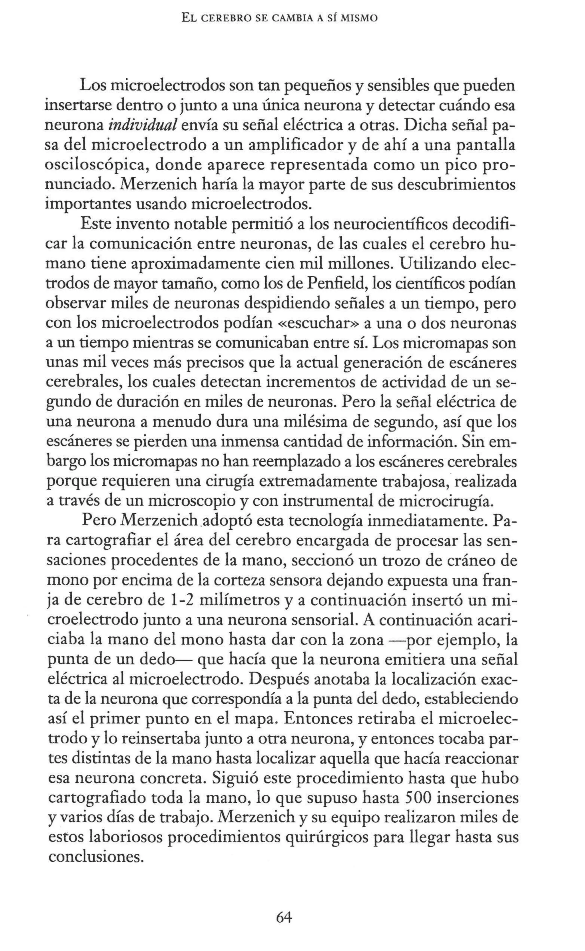 EL CEREBRO SE CAMBIA A SÍ MISMO
Los microelectrodos son tan pequeños y sensibles que pueden
insertarse dentro o junto a una única neurona y detectar cuándo esa
neurona individual envía su señal eléctrica a otras. Dicha señal pa-
sa del microelectrodo a un amplificador y de ahí a una pantalla
osciloscópica, donde aparece representada como un pico pro-
nunciado. Merzenich haría la mayor parte de sus descubrimientos
importantes usando microelectrodos.
Este invento notable permitió a los neurocientíficos decodifi-
car la comunicación entre neuronas, de las cuales el cerebro hu-
mano tiene aproximadamente cien mil millones. Utilizando elec-
trodos de mayor tamaño, como los de Penfield, los científicos podían
observar miles de neuronas despidiendo señales a un tiempo, pero
con los microelectrodos podían «escuchar» a una o dos neuronas
a un tiempo mientras se comunicaban entre sí. Los micromapas son
unas mil veces más precisos que la actual generación de escáneres
cerebrales, los cuales detectan incrementos de actividad de un se-
gundo de duración en miles de neuronas. Pero la señal eléctrica de
una neurona a menudo dura una milésima de segundo, así que los
escáneres se pierden una inmensa cantidad de información. Sin em-
bargo los micromapas no han reemplazado a los escáneres cerebrales
porque requieren una cirugía extremadamente trabajosa, realizada
a través de un microscopio y con instrumental de microcirugía.
Pero Merzenich.adoptó esta tecnología inmediatamente. Pa-
ra cartografiar el área del cerebro encargada de procesar las sen-
saciones procedentes de la mano, seccionó un trozo de cráneo de
mono por encima de la corteza sensora dejando expuesta una fran-
ja de cerebro de 1-2 milímetros y a continuación insertó un mi-
croelectrodo junto a una neurona sensorial. A continuación acari-
ciaba la mano del mono hasta dar con la zona -por ejemplo, la
punta de un dedo- que hacía que la neurona emitiera una señal
eléctrica al microelectrodo. Después anotaba la localización exac-
ta de la neurona que correspondía a la punta del dedo, estableciendo
así el primer punto en el mapa. Entonces retiraba el microelec-
trodo y lo reinsertaba junto a otra neurona, y entonces tocaba par-
tes distintas de la mano hasta localizar aquella que hacía reaccionar
esa neurona concreta. Siguió este procedimiento hasta que hubo
cartografiado toda la mano, lo que supuso hasta 500 inserciones
y varios días de trabajo. Merzenich y su equipo realizaron miles de
estos laboriosos procedimientos quirúrgicos para llegar hasta sus
conclusiones.
64
 