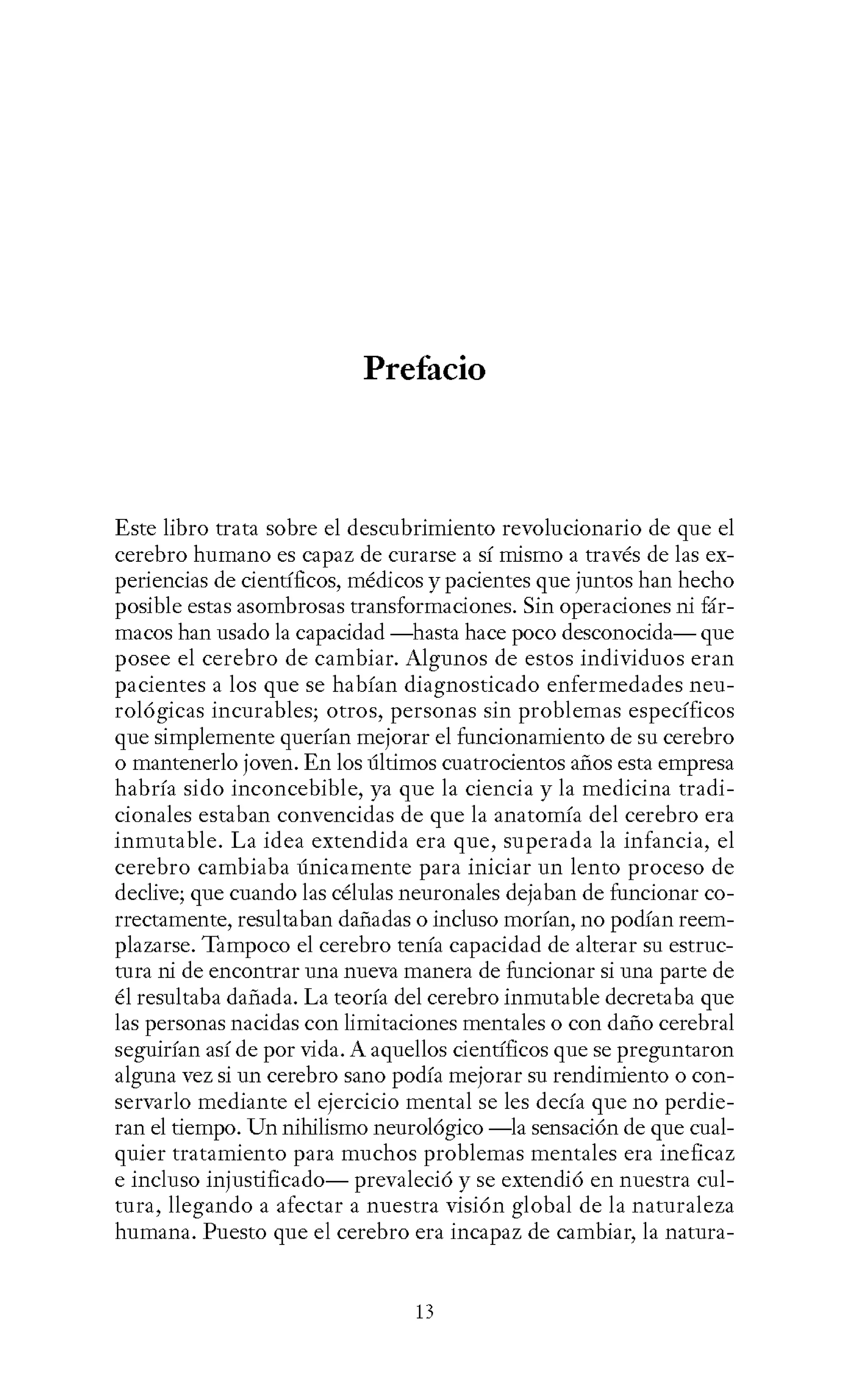 Prefacio
Este libro trata sobre el descubrimiento revolucionario de que el
cerebro humano es capaz de curarse a sí mismo a través de las ex-
periencias de científicos, médicos y pacientes que juntos han hecho
posible estas asombrosas transformaciones. Sin operaciones ni fár-
macos han usado la capacidad -hasta hace poco desconocida- que
posee el cerebro de cambiar. Algunos de estos individuos eran
pacientes a los que se habían diagnosticado enfermedades neu-
rológicas incurables; otros, personas sin problemas específicos
que simplemente querían mejorar el funcionamiento de su cerebro
o mantenerlo joven. En los últimos cuatrocientos años esta empresa
habría sido inconcebible, ya que la ciencia y la medicina tradi-
cionales estaban convencidas de que la anatomía del cerebro era
inmutable. La idea extendida era que, superada la infancia, el
cerebro cambiaba únicamente para iniciar un lento proceso de
declive; que cuando las células neuronales dejaban de funcionar co-
rrectamente, resultaban dañadas o incluso morían, no podían reem-
plazarse. Tampoco el cerebro tenía capacidad de alterar su estruc-
tura ni de encontrar una nueva manera de funcionar si una parte de
él resultaba dañada. La teoría del cerebro inmutable decretaba que
las personas nacidas con limitaciones mentales o con daño cerebral
seguirían así de por vida. A aquellos científicos que se preguntaron
alguna vez si un cerebro sano podía mejorar su rendimiento o con-
servarlo mediante el ejercicio mental se les decía que no perdie-
ran el tiempo. Un nihilismo neurológico -la sensación de que cual-
quier tratamiento para muchos problemas mentales era ineficaz
e incluso injustificado- prevaleció y se extendió en nuestra cul-
tura, llegando a afectar a nuestra visión global de la naturaleza
humana. Puesto que el cerebro era incapaz de cambiar, la natura-
13
 