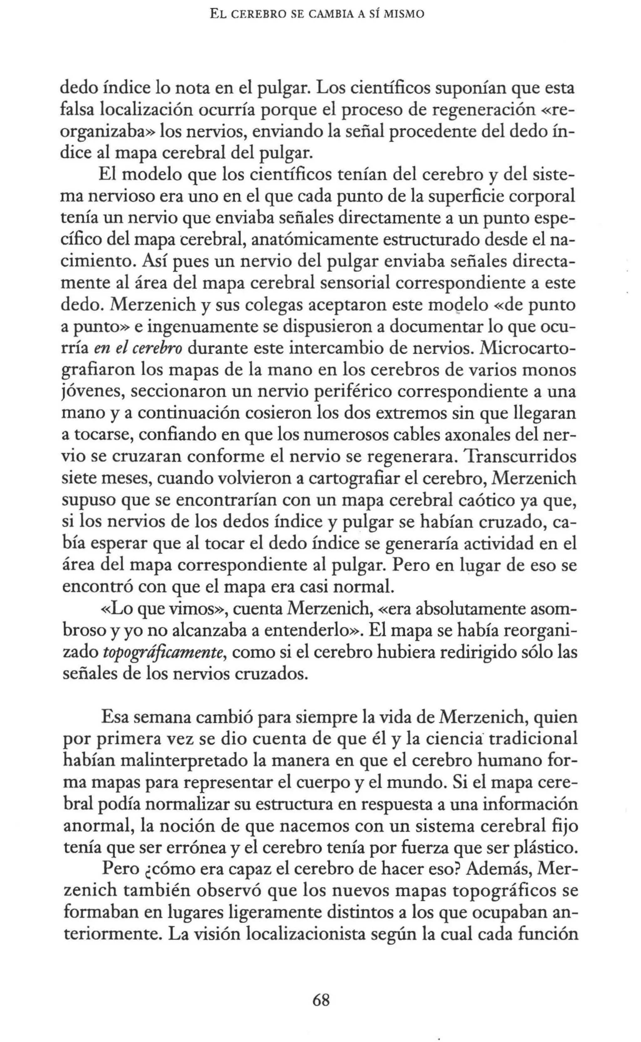 EL CEREBRO SE CAMBIA A SÍ MISMO
dedo índice lo nota en el pulgar. Los científicos suponían que esta
falsa localización ocurría porque el proceso de regeneración «re-
organizaba» los nervios, enviando la señal procedente del dedo ín-
dice al mapa cerebral del pulgar.
El modelo que los científicos tenían del cerebro y del siste-
ma nervioso era uno en el que cada punto de la superficie corporal
tenía un nervio que enviaba señales directamente a un punto espe-
cífico del mapa cerebral, anatómicamente estructurado desde el na-
cimiento. Así pues un nervio del pulgar enviaba señales directa-
mente al área del mapa cerebral sensorial correspondiente a este
dedo. Merzenich y sus colegas aceptaron este mo9elo «de punto
a punto» e ingenuamente se dispusieron a documentar lo que ocu-
rría en el cerebro durante este intercambio de nervios. Microcarto-
grafiaron los mapas de la mano en los cerebros de varios monos
jóvenes, seccionaron un nervio periférico correspondiente a una
mano y a continuación cosieron los dos extremos sin que llegaran
a tocarse, confiando en que los numerosos cables axonales del ner-
vio se cruzaran conforme el nervio se regenerara. Transcurridos
siete meses, cuando volvieron a cartografiar el cerebro, Merzenich
supuso que se encontrarían con un mapa cerebral caótico ya que,
si los nervios de los dedos índice y pulgar se habían cruzado, ca-
bía esperar que al tocar el dedo índice se generaría actividad en el
área del mapa correspondiente al pulgar. Pero en lugar de eso se
encontró con que el mapa era casi normal.
«Lo que vimos», cuenta Merzenich, «era absolutamente asom-
broso y yo no alcanzaba a entenderlo». El mapa se había reorgani-
zado topográficamente, como si el cerebro hubiera redirigido sólo las
señales de los nervios cruzados.
Esa semana cambió para siempre la vida de Merzenich, quien
por primera vez se dio cuenta de que él y la ciencia·tradicional
habían malinterpretado la manera en que el cerebro humano for-
ma mapas para representar el cuerpo y el mundo. Si el mapa cere-
bral podía normalizar su estructura en respuesta a una información
anormal, la noción de que nacemos con un sistema cerebral fijo
tenía que ser errónea y el cerebro tenía por fuerza que ser plástico.
Pero ¿cómo era capaz el cerebro de hacer eso? Además, Mer-
zenich también observó que los nuevos mapas topográficos se
formaban en lugares ligeramente distintos a los que ocupaban an-
teriormente. La visión localizacionista según la cual cada función
68
 