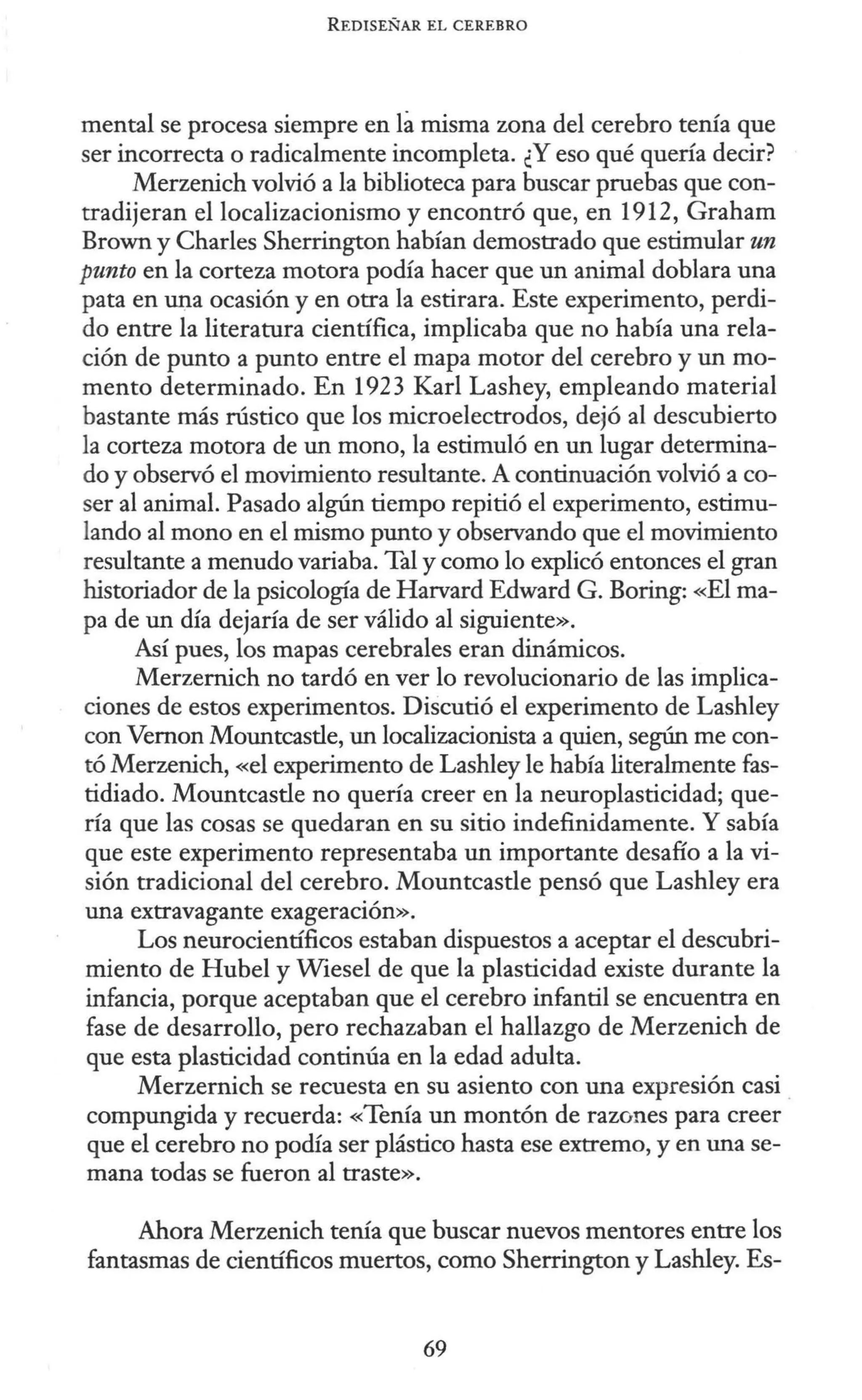 REDISEÑAR EL CEREBRO
mental se procesa siempre en fa misma zona del cerebro tenía que
ser incorrecta o radicalmente incompleta. ¿Y eso qué quería decir?
Merzenich volvió a la biblioteca para buscar pruebas que con-
tradijeran el localizacionismo y encontró que, en 1912, Graham
Brown y Charles Sherrington habían demostrado que estimular un
punto en la corteza motora podía hacer que un animal doblara una
pata en una ocasión y en otra la estirara. Este experimento, perdi-
do entre la literatura científica, implicaba que no había una rela-
ción de punto a punto entre el mapa motor del cerebro y un mo-
mento determinado. En 1923 Karl Lashey, empleando material
bastante más rústico que los microelectrodos, dejó al descubierto
la corteza motora de un mono, la estimuló en un lugar determina-
do y observó el movimiento resultante. A continuación volvió a co-
ser al animal. Pasado algún tiempo repitió el experimento, estimu-
lando al mono en el mismo punto y observando que el movimiento
resultante a menudo variaba. Tal y como lo explicó entonces el gran
historiador de la psicología de Harvard Edward G. Boring: «El ma-
pa de un día dejaría de ser válido al siguiente».
Así pues, los mapas cerebrales eran dinámicos.
Merzemich no tardó en ver lo revolucionario de las implica-
ciones de estos experimentos. Discutió el experimento de Lashley
con Vemon Mountcastle, un localizacionista a quien, según me con-
tó Merzenich, «el experimento de Lashley le había literalmente fas-
tidiado. Mountcastle no quería creer en la neuroplasticidad; que-
ría que las cosas se quedaran en su sitio indefinidamente. Y sabía
que este experimento representaba un importante desafío a la vi-
sión tradicional del cerebro. Mountcastle pensó que Lashley era
una extravagante exageración».
Los neurocientíficos estaban dispuestos a aceptar el descubri-
miento de Hubel y Wiesel de que la plasticidad existe durante la
infancia, porque aceptaban que el cerebro infantil se encuentra en
fase de desarrollo, pero rechazaban el hallazgo de Merzenich de
que esta plasticidad continúa en la edad adulta.
Merzernich se recuesta en su asiento con una expresión casi .
compungida y recuerda: «Tenía un montón de razones para creer
que el cerebro no podía ser plástico hasta ese extremo, y en una se-
mana todas se fueron al traste».
Ahora Merzenich tenía que buscar nuevos mentores entre los
fantasmas de científicos muertos, como Sherrington y Lashley. Es-
69
 