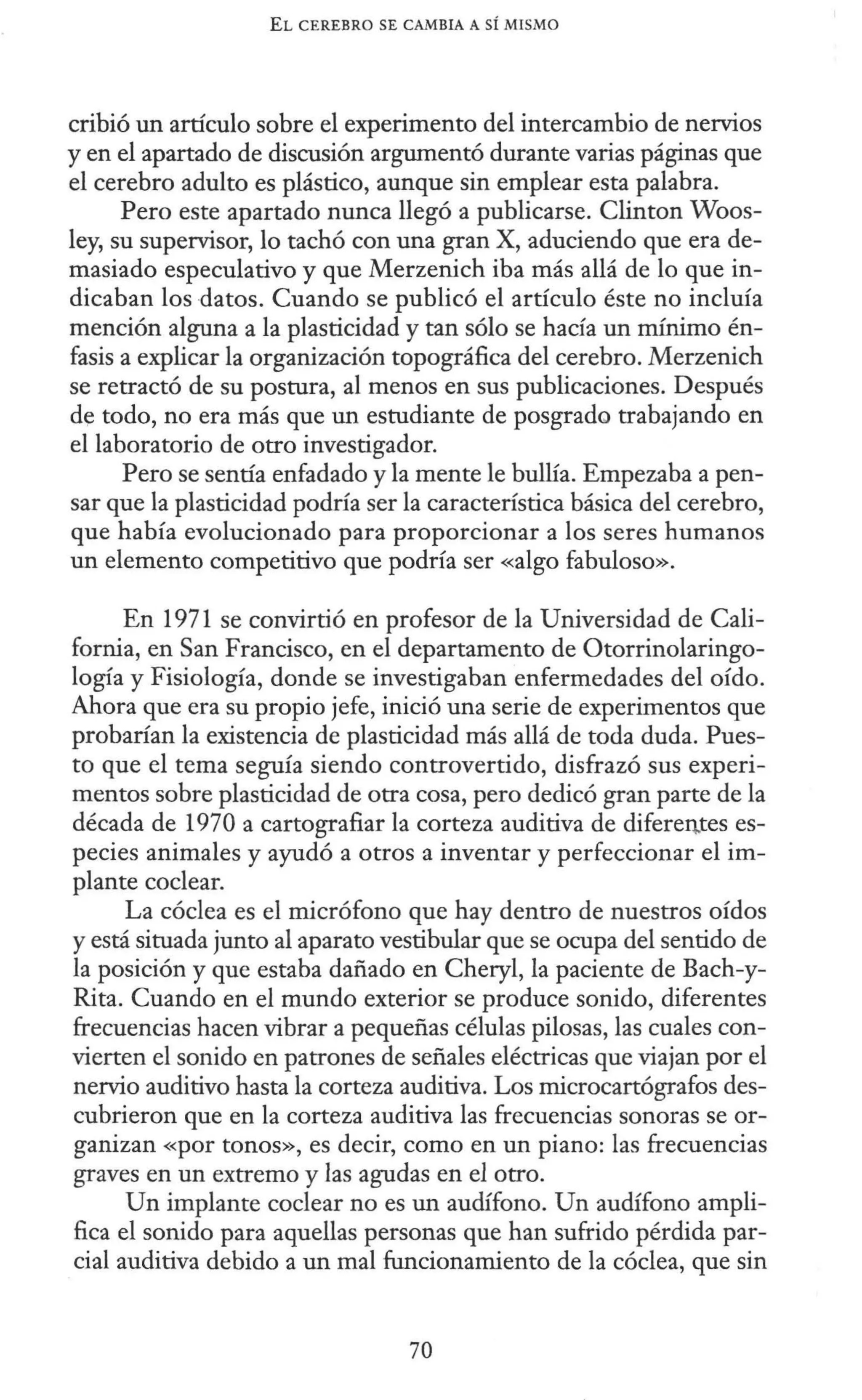 EL CEREBRO SE CANIBIA A SÍ MISMO
cribió un artículo sobre el experimento del intercambio de nervios
y en el apartado de discusión argumentó durante varias páginas que
el cerebro adulto es plástico, aunque sin emplear esta palabra.
Pero este apartado nunca llegó a publicarse. Clinton Woos-
ley, su supervisor, lo tachó con una gran X, aduciendo que era de-
masiado especulativo y que Merzenich iba más allá de lo que in-
dicaban los datos. Cuando se publicó el artículo éste no incluía
mención alguna a la plasticidad y tan sólo se hacía un mínimo én-
fasis a explicar la organización topográfica del cerebro. Merzenich
se retractó de su postura, al menos en sus publicaciones. Después
de todo, no era más que un estudiante de posgrado trabajando en
el laboratorio de otro investigador.
Pero se sentía enfadado y la mente le bullía. Empezaba a pen-
sar que la plasticidad podría ser la característica básica del cerebro,
que había evolucionado para proporcionar a los seres humanos
un elemento competitivo que podría ser «algo fabuloso».
En 1971 se convirtió en profesor de la Universidad de Cali-
fornia, en San Francisco, en el departamento de Otorrinolaringo-
logía y Fisiología, donde se investigaban enfermedades del oído.
Ahora que era su propio jefe, inició una serie de experimentos que
probarían la existencia de plasticidad más allá de toda duda. Pues-
to que el tema seguía siendo controvertido, disfrazó sus experi-
mentos sobre plasticidad de otra cosa, pero dedicó gran parte de la
década de 1970 a cartografiar la corteza auditiva de difere11.tes es-
pecies animales y ayudó a otros a inventar y perfeccionar el im-
plante coclear.
La cóclea es el micrófono que hay dentro de nuestros oídos
y está situada junto al aparato vestibular que se ocupa del sentido de
la posición y que estaba dañado en Cheryl, la paciente de Bach-y-
Rita. Cuando en el mundo exterior se produce sonido, diferentes
frecuencias hacen vibrar a pequeñas células pilosas, las cuales con-
vierten el sonido en patrones de señales eléctricas que viajan por el
nervio auditivo hasta la corteza auditiva. Los microcartógrafos des-
cubrieron que en la corteza auditiva las frecuencias sonoras se or-
ganizan «por tonos», es decir, como en un piano: las frecuencias
graves en un extremo y las agudas en el otro.
Un implante coclear no es un audífono. Un audífono ampli-
fica el sonido para aquellas personas que han sufrido pérdida par-
cial auditiva debido a un mal funcionamiento de la cóclea, que sin
70
 