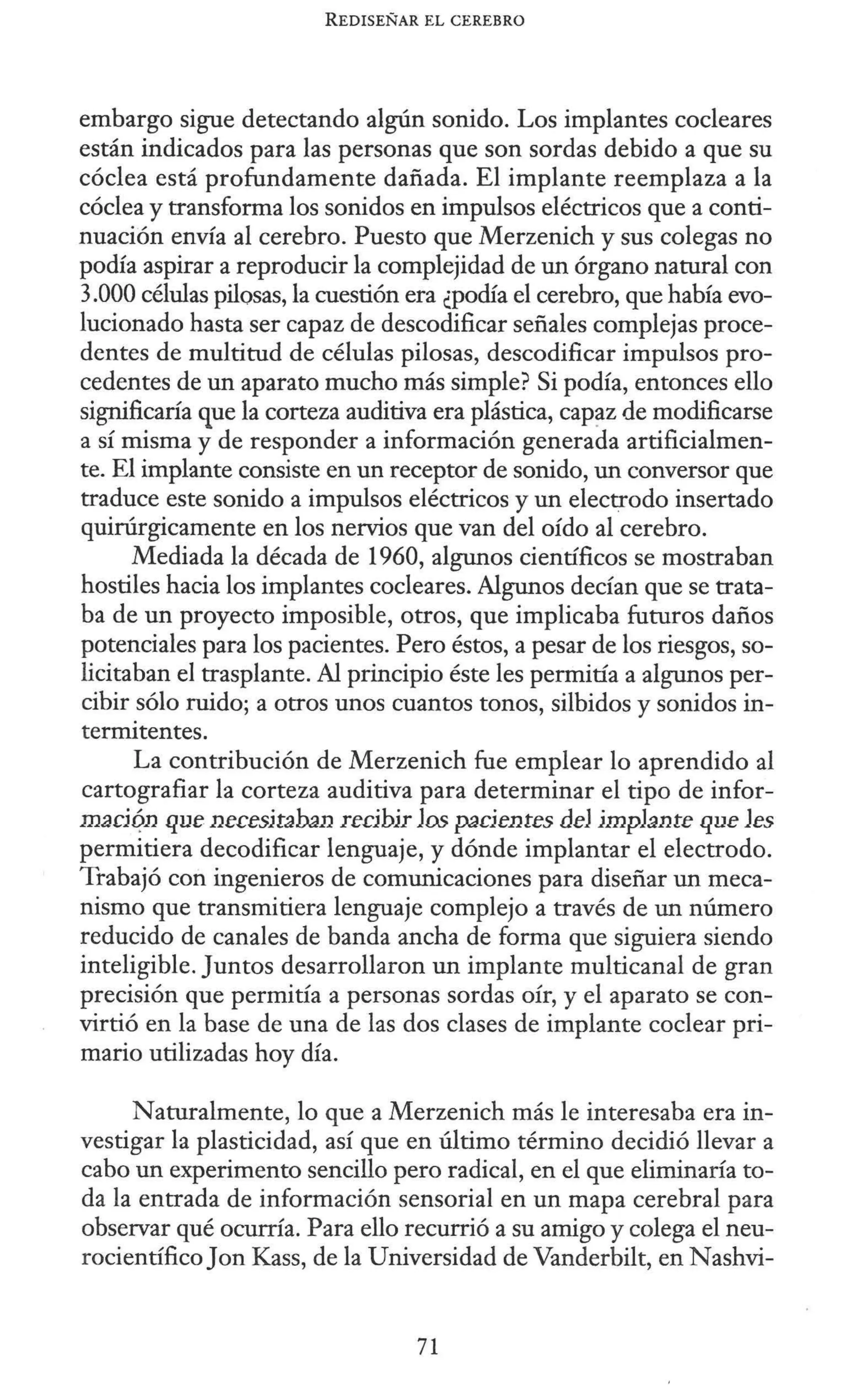REDISEÑAR EL CEREBRO
embargo sigue detectando algún sonido. Los implantes cocleares
están indicados para las personas que son sordas debido a que su
cóclea está profundamente dañada. El implante reemplaza a la
cóclea y transforma los sonidos en impulsos eléctricos que a conti-
nuación envía al cerebro. Puesto que Merzenich y sus colegas no
podía aspirar a reproducir la complejidad de un órgano natural con
3.000 células pilosas, la cuestión era ¿podía el cerebro, que había evo-
lucionado hasta ser capaz de descodificar señales complejas proce-
dentes de multitud de células pilosas, descodificar impulsos pro-
cedentes de un aparato mucho más simple? Si podía, entonces ello
significaría que la corteza auditiva era plástica, cap?z de modificarse
a sí misma y de responder a información generada artificialmen-
te. El implante consiste en un receptor de sonido, un conversor que
traduce este sonido a impulsos eléctricos y un electrodo insertado
quirúrgicamente en los nervios que van del oído al cerebro.
Mediada la década de 1960, algunos científicos se mostraban
hostiles hacia los implantes cocleares. Algunos decían que se trata-
ba de un proyecto imposible, otros, que implicaba futuros daños
potenciales para los pacientes. Pero éstos, a pesar de los riesgos, so-
licitaban el trasplante. Al principio éste les permitía a algunos per-
cibir sólo ruido; a otros unos cuantos tonos, silbidos y sonidos in-
termitentes.
La contribución de Merzenich fue emplear lo aprendido al
cartografiar la corteza auditiva para determinar el tipo de infor-
maói?n que necesfraban reóbfr Jos paóentes deJ jmpJante que Jes
permitiera decodificar lenguaje, y dónde implantar el electrodo.
Trabajó con ingenieros de comunicaciones para diseñar un meca-
nismo que transmitiera lenguaje complejo a través de un número
reducido de canales de banda ancha de forma que siguiera siendo
inteligible. Juntos desarrollaron un implante multicanal de gran
precisión que permitía a personas sordas oír, y el aparato se con-
virtió en la base de una de las dos clases de implante coclear pri-
mario utilizadas hoy día.
Naturalmente, lo que a Merzenich más le interesaba era in-
vestigar la plasticidad, así que en último término decidió llevar a
cabo un experimento sencillo pero radical, en el que eliminaría to-
da la entrada de información sensorial en un mapa cerebral para
observar qué ocurría. Para ello recurrió a su amigo y colega el neu-
rocientífico Jon Kass, de la Universidad de Vanderbilt, en Nashvi-
71
 
