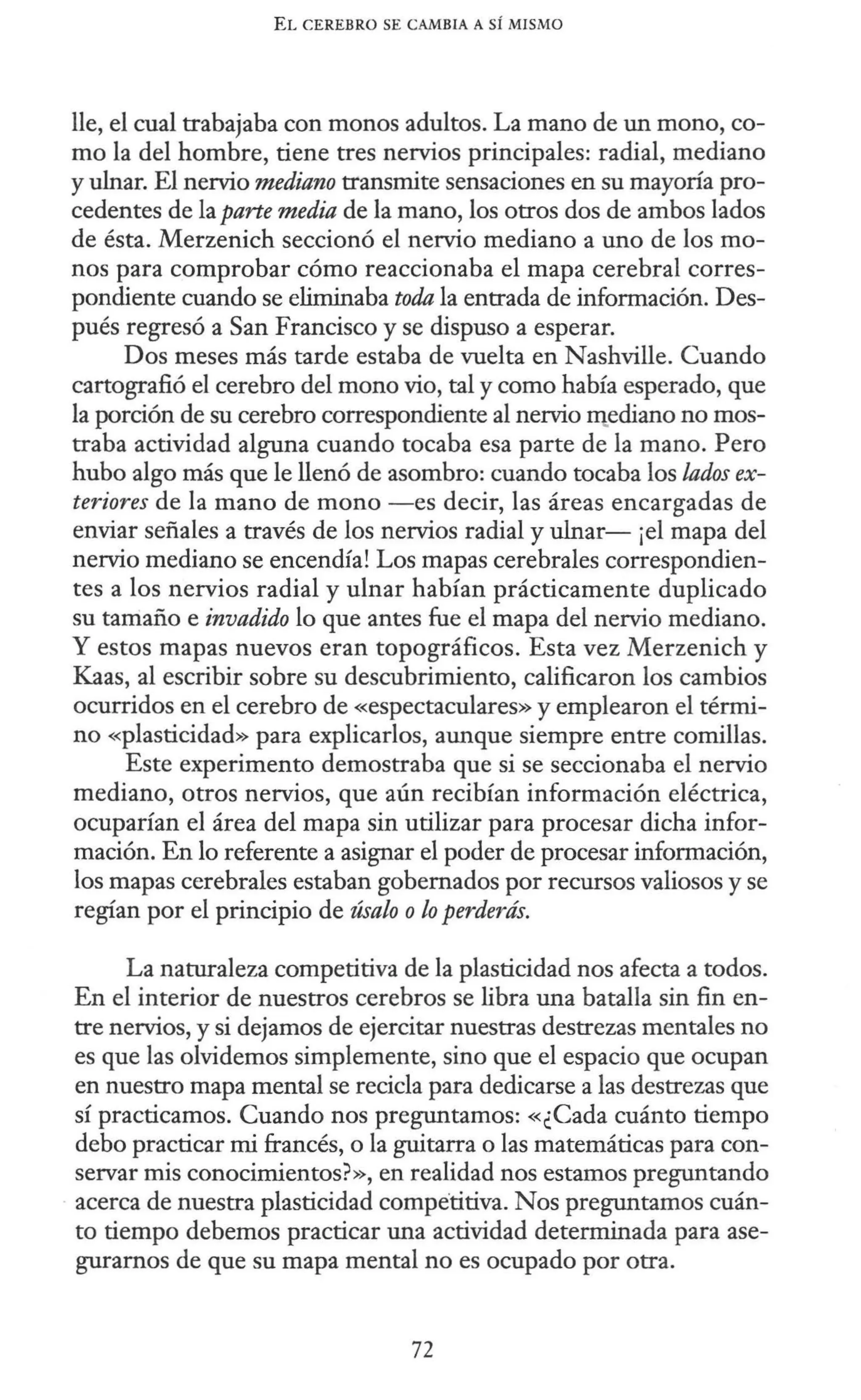 EL CEREBRO SE CAMBIA A SÍ MISMO
lle, el cual trabajaba con monos adultos. La mano de un mono, co-
mo la del hombre, tiene tres nervios principales: radial, mediano
y ulnar. El nervio mediano transmite sensaciones en su mayoría pro-
cedentes de la parte media de la mano, los otros dos de ambos lados
de ésta. Merzenich seccionó el nervio mediano a uno de los mo-
nos para comprobar cómo reaccionaba el mapa cerebral corres-
pondiente cuando se eliminaba toda la entrada de información. Des-
pués regresó a San Francisco y se dispuso a esperar.
Dos meses más tarde estaba de vuelta en Nashville. Cuando
cartografió el cerebro del mono vio, tal y como había esperado, que
la porción de su cerebro correspondiente al nervio Illediano no mos-
traba actividad alguna cuando tocaba esa parte de la mano. Pero
hubo algo más que le llenó de asombro: cuando tocaba los lados ex-
teriores de la mano de mono -es decir, las áreas encargadas de
enviar señales a través de los nervios radial y ulnar- ¡el mapa del
nervio mediano se encendía! Los mapas cerebrales correspondien-
tes a los nervios radial y ulnar habían prácticamente duplicado
su tamaño e invadido lo que antes fue el mapa del nervio mediano.
Y estos mapas nuevos eran topográficos. Esta vez Merzenich y
Kaas, al escribir sobre su descubrimiento, calificaron los cambios
ocurridos en el cerebro de «espectaculares» y emplearon el térmi-
no «plasticidad» para explicarlos, aunque siempre entre comillas.
Este experimento demostraba que si se seccionaba el nervio
mediano, otros nervios, que aún recibían información eléctrica,
ocuparían el área del mapa sin utilizar para procesar dicha infor-
mación. En lo referente a asignar el poder de procesar información,
los mapas cerebrales estaban gobernados por recursos valiosos y se
regían por el principio de úsalo olo perderás.
La naturaleza competitiva de la plasticidad nos afecta a todos.
En el interior de nuestros cerebros se libra una batalla sin fin en-
tre nervios, y si dejamos de ejercitar nuestras destrezas mentales no
es que las olvidemos simplemente, sino que el espacio que ocupan
en nuestro mapa mental se recicla para dedicarse a las destrezas que
sí practicamos. Cuando nos preguntamos: «¿Cada cuánto tiempo
debo practicar mi francés, o la guitarra o las matemáticas para con-
servar mis conocimientos?», en realidad nos estamos preguntando
- acerca de nuestra plasticidad competitiva. Nos preguntamos cuán-
to tiempo debemos practicar una actividad determinada para ase-
guramos de que su mapa mental no es ocupado por otra.
72
 