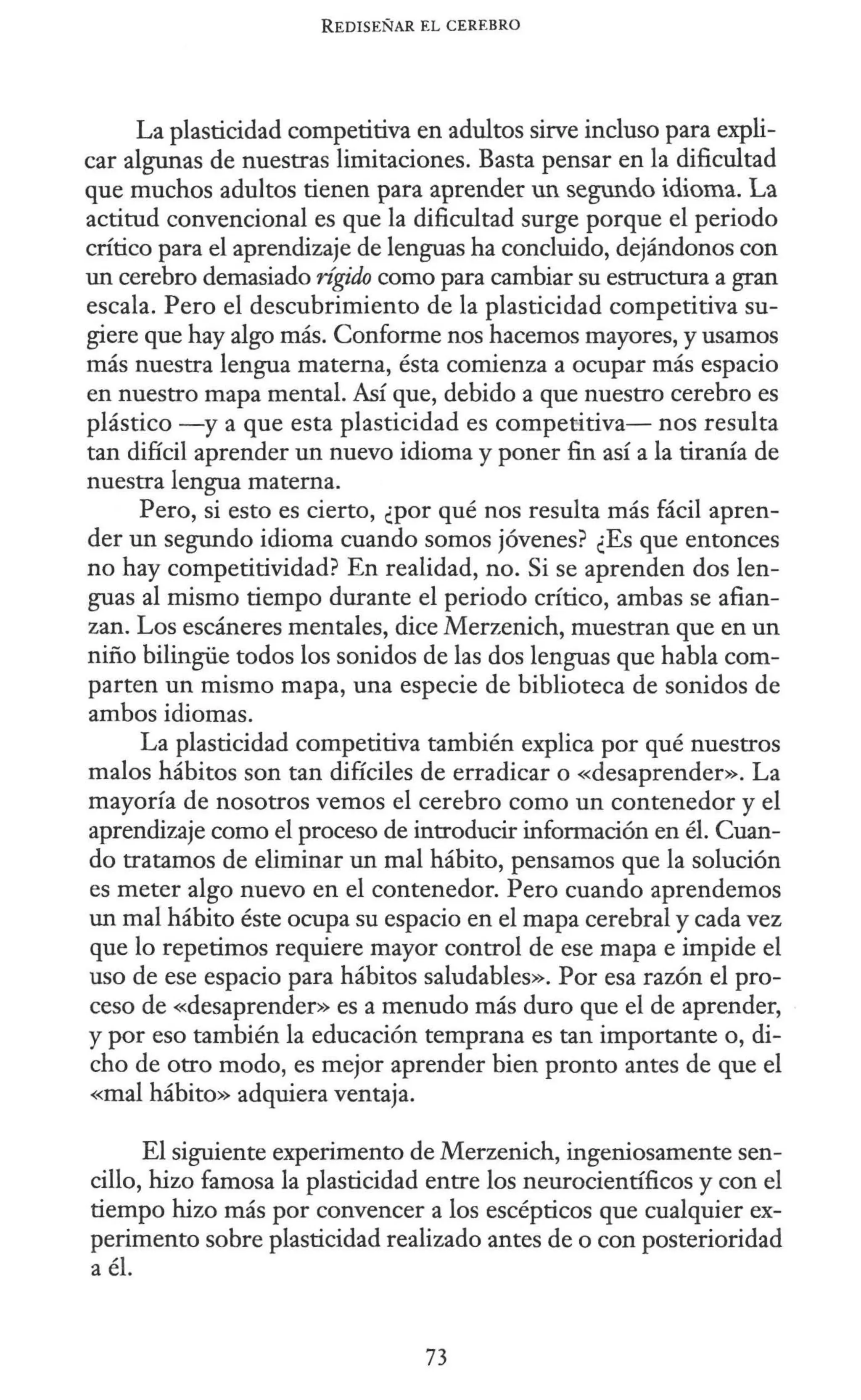 REDISEÑAR EL CEREBRO
La plasticidad competitiva en adultos sirve incluso para expli-
car algunas de nuestras limitaciones. Basta pensar en la dificultad
que muchos adultos tienen para aprender un segundo idioma. La
actitud convencional es que la dificultad surge porque el periodo
crítico para el aprendizaje de lenguas ha concluido, dejándonos con
un cerebro demasiado rígi.do como para cambiar su estructura a gran
escala. Pero el descubrimiento de la plasticidad competitiva su-
giere que hay algo más. Conforme nos hacemos mayores, y usamos
más nuestra lengua materna, ésta comienza a ocupar más espacio
en nuestro mapa mental. Así que, debido a que nuestro cerebro es
plástico -y a que esta plasticidad es competitiva- nos resulta
tan difícil aprender un nuevo idioma y poner fin así a la tiranía de
nuestra lengua materna.
Pero, si esto es cierto, ¿por qué nos resulta más fácil apren-
der un segundo idioma cuando somos jóvenes? ¿Es que entonces
no hay competitividad? En realidad, no. Si se aprenden dos len-
guas al mismo tiempo durante el periodo crítico, ambas se afian-
zan. Los escáneres mentales, dice Merzenich, muestran que en un
niño bilingüe todos los sonidos de las dos lenguas que habla com-
parten un mismo mapa, una especie de biblioteca de sonidos de
ambos idiomas.
La plasticidad competitiva también explica por qué nuestros
malos hábitos son tan difíciles de erradicar o «desaprender». La
mayoría de nosotros vemos el cerebro como un contenedor y el
aprendizaje como el proceso de introducir información en él. Cuan-
do tratamos de eliminar un mal hábito, pensamos que la solución
es meter algo nuevo en el contenedor. Pero cuando aprendemos
un mal hábito éste ocupa su espacio en el mapa cerebral y cada vez
que lo repetimos requiere mayor control de ese mapa e impide el
uso de ese espacio para hábitos saludables». Por esa razón el pro-
ceso de «desaprender» es a menudo más duro que el de aprender,
y por eso también la educación temprana es tan importante o, di-
cho de otro modo, es mejor aprender bien pronto antes de que el
«mal hábito» adquiera ventaja.
El siguiente experimento de Merzenich, ingeniosamente sen-
cillo, hizo famosa la plasticidad entre los neurocientíficos y con el
tiempo hizo más por convencer a los escépticos que cualquier ex-
perimento sobre plasticidad realizado antes de o con posterioridad
a él.
73
 