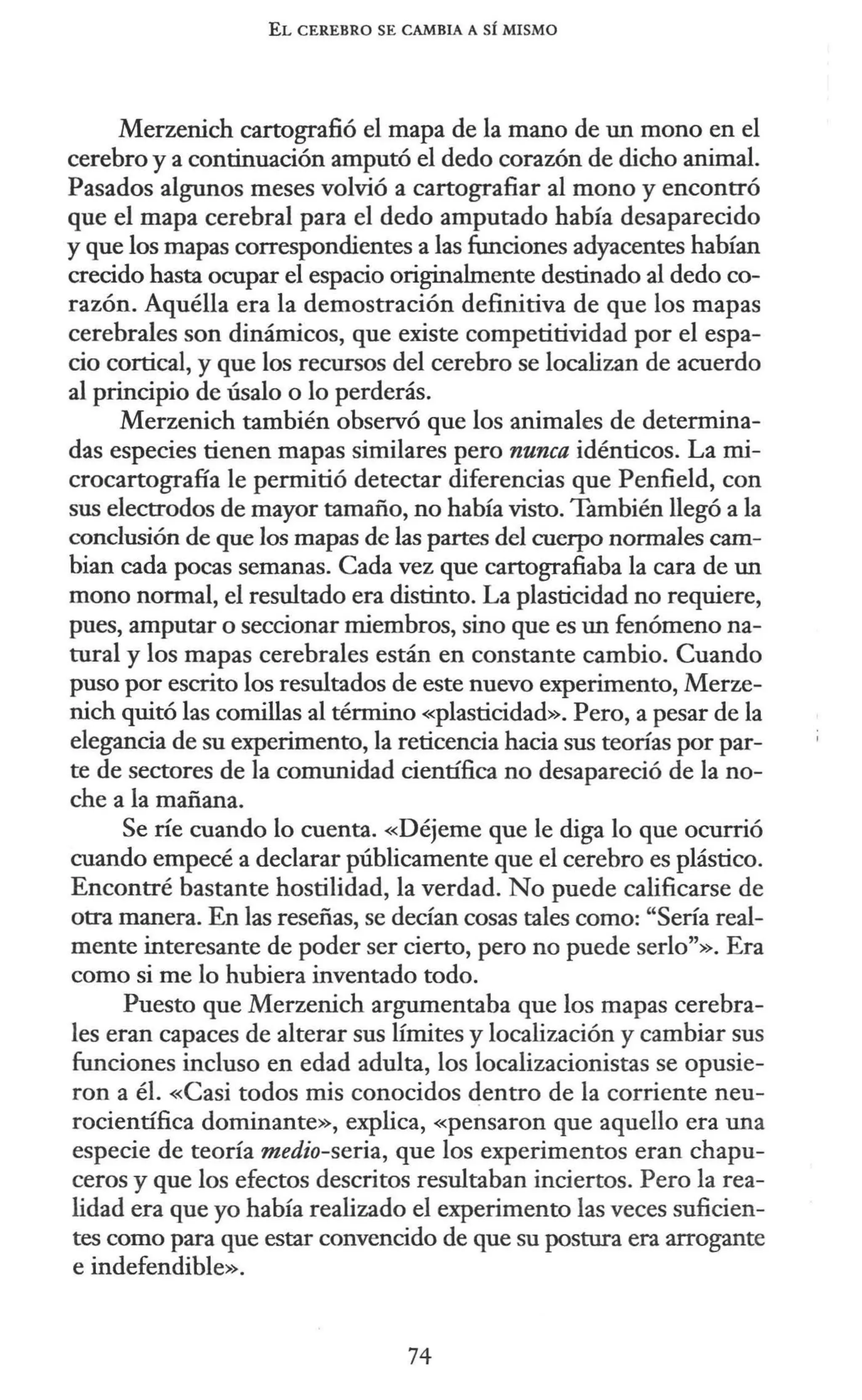 EL CEREBRO SE CAMBIA A SÍ MISMO
Merzenich cartografió el mapa de la mano de un mono en el
cerebro y a continuación amputó el dedo corazón de dicho animal.
Pasados algunos meses volvió a cartografiar al mono y encontró
que el mapa cerebral para el dedo amputado había desaparecido
y que los mapas correspondientes a las funciones adyacentes habían
crecido hasta ocupar el espacio originalmente destinado al dedo co-
razón. Aquélla era la demostración definitiva de que los mapas
cerebrales son dinámicos, que existe competitividad por el espa-
cio cortical, y que los recursos del cerebro se localizan de acuerdo
al principio de úsalo o lo perderás.
Merzenich también observó que los animales de determina-
das especies tienen mapas similares pero nunca idénticos. La mi-
crocartografía le permitió detectar diferencias que Penfield, con
sus electrodos de mayor tamaño, no había visto. También llegó a la
conclusión de que los mapas de las partes del cuerpo normales cam-
bian cada pocas semanas. Cada vez que cartografiaba la cara de un
mono normal, el resultado era distinto. La plasticidad no requiere,
pues, amputar o seccionar miembros, sino que es un fenómeno na-
tural y los mapas cerebrales están en constante cambio. Cuando
puso por escrito los resultados de este nuevo experimento, Merze-
nich quitó las comillas al término «plasticidad». Pero, a pesar de la
elegancia de su experimento, la reticencia hacia sus teorías por par-
te de sectores de la comunidad científica no desapareció de la no-
che a la mañana.
Se ríe cuando lo cuenta. «Déjeme que le diga lo que ocurrió
cuando empecé a declarar públicamente que el cerebro es plástico.
Encontré bastante hostilidad, la verdad. No puede calificarse de
otra manera. En las reseñas, se decían cosas tales como: "Sería real-
mente interesante de poder ser cierto, pero no puede serlo"». Era
como si me lo hubiera inventado todo.
Puesto que Merzenich argumentaba que los mapas cerebra-
les eran capaces de alterar sus límites y localización y cambiar sus
funciones incluso en edad adulta, los localizacionistas se opusie-
ron a él. «Casi todos mis conocidos dentro de la corriente neu-
rocientífica dominante», explica, «pensaron que aquello era una
especie de teoría medio-seria, que los experimentos eran chapu-
ceros y que los efectos descritos resultaban inciertos. Pero la rea-
lidad era que yo había realizado el experimento las veces suficien-
tes como para que estar convencido de que su postura era arrogante
e indefendible».
74
 