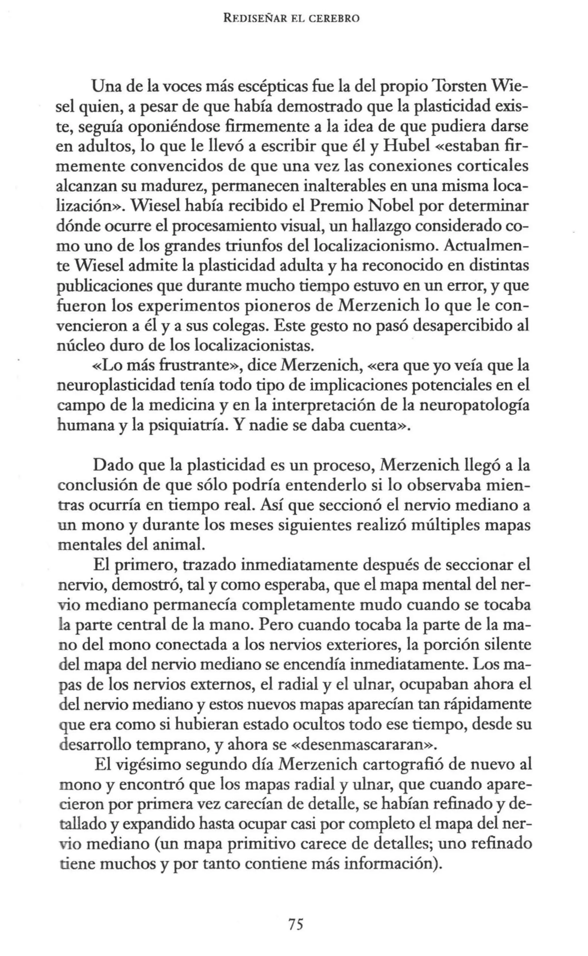 REDISEÑAR EL CEREBRO
Una de la voces más escépticas fue la del propio Torsten Wie-
sel quien, a pesar de que había demostrado que la plasticidad exis-
te, seguía oponiéndose firmemente a la idea de que pudiera darse
en adultos, lo que le llevó a escribir que él y Hubel «estaban fir-
memente convencidos de que una vez las conexiones corticales
alcanzan su madurez, permanecen inalterables en una misma loca-
lización». Wiesel había recibido el Premio Nobel por determinar
dónde ocurre el procesamiento visual, un hallazgo considerado co-
mo uno de los grandes triunfos del localizacionismo. Actualmen-
te Wiesel admite la plasticidad adulta y ha reconocido en distintas
publicaciones que durante mucho tiempo estuvo en un error, y que
fueron los experimentos pioneros de Merzenich lo que le con-
vencieron a él y a sus colegas. Este gesto no pasó desapercibido al
núcleo duro de los localizacionistas.
«Lo más frustrante», dice Merzenich, «era que yo veía que la
neuroplasticidad tenía todo tipo de implicaciones potenciales en el
campo de la medicina y en la interpretación de la neuropatología
humana y la psiquiatría. Y nadie se daba cuenta».
Dado que la plasticidad es un proceso, Merzenich llegó a la
conclusión de que sólo podría entenderlo si lo observaba mien-
tras ocurría en tiempo real. Así que seccionó el nervio mediano a
un mono y durante los meses siguientes realizó múltiples mapas
mentales del animal.
El primero, trazado inmediatamente después de seccionar el
nervio, demostró, tal y como esperaba, que el mapa mental del ner-
vio mediano permanecía completamente mudo cuando se tocaba
La parte central de la mano. Pero cuando tocaba la parte de la ma-
no del mono conectada a los nervios exteriores, la porción silente
del mapa del nervio mediano se encendía inmediatamente. Los ma-
pas de los nervios externos, el radial y el ulnar, ocupaban ahora el
del nervio mediano y estos nuevos mapas aparecían tan rápidamente
que era como si hubieran estado ocultos todo ese tiempo, desde su
desarrollo temprano, y ahora se «desenmascararan».
El vigésimo segundo día Merzenich cartografió de nuevo al
mono y encontró que los mapas radial y ulnar, que cuando apare-
cieron por primera vez carecían de detalle, se habían refinado y de-
tallado y expandido hasta ocupar casi por completo el mapa del ner-
vio mediano (un mapa primitivo carece de detalles; uno refinado
tiene muchos y por tanto contiene más información).
75
 