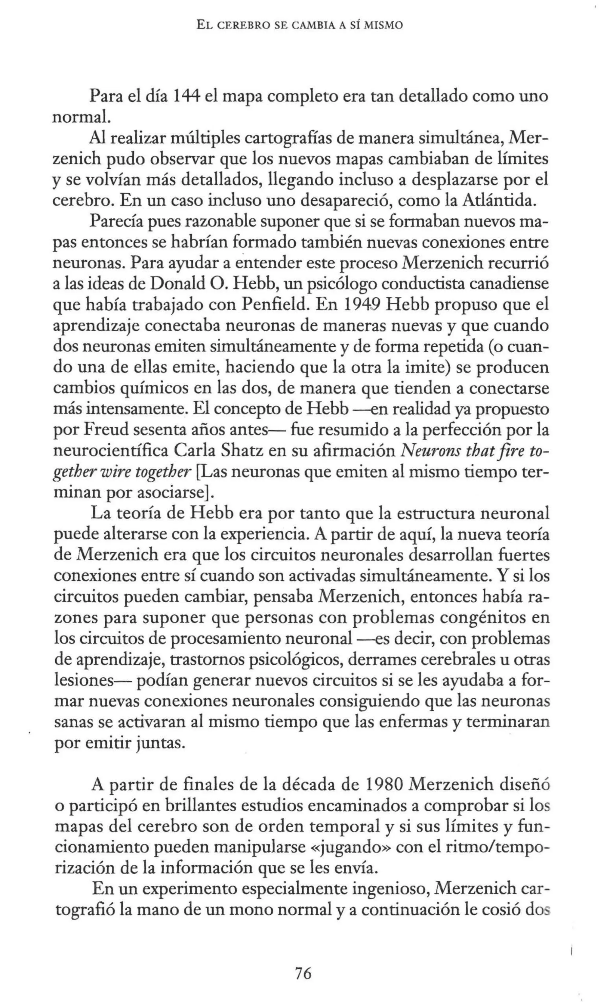 EL CEREBRO SE CAMBIA A SÍ MISMO
Para el día 144 el mapa completo era tan detallado como uno
normal.
Al realizar múltiples cartografías de manera simultánea, Mer-
zenich pudo observar que los nuevos mapas cambiaban de límites
y se volvían más detallados, llegando incluso a desplazarse por el
cerebro. En un caso incluso uno desapareció, como la Atlántida.
Parecía pues razonable suponer que si se formaban nuevos ma-
pas entonces se habrían formado también nuevas conexiones entre
neuronas. Para ayudar a entender este proceso Merzenich recurrió
a las ideas de Donald O. Hebb, un psicólogo conductista canadiense
que había trabajado con Penfield. En 1949 Hebb propuso que el
aprendizaje conectaba neuronas de maneras nuevas y que cuando
dos neuronas emiten simultáneamente y de forma repetida (o cuan-
do una de ellas emite, haciendo que la otra la imite) se producen
cambios químicos en las dos, de manera que tienden a conectarse
más intensamente. El concepto de Hebb -en realidad ya propuesto
por Freud sesenta años antes- fue resumido a la perfección por la
neurocientífica Carla Shatz en su afirmación Neurons thatjire to-
gether wire together [Las neuronas que emiten al mismo tiempo ter-
minan por asociarse].
La teoría de Hebb era por tanto que la estructura neuronal
puede alterarse con la experiencia. A partir de aquí, la nueva teoría
de Merzenich era que los circuitos neuronales desarrollan fuertes
conexiones entre sí cuando son activadas simultáneamente. Y si los
circuitos pueden cambiar, pensaba Merzenich, entonces había ra-
zones para suponer que personas con problemas congénitos en
los circuitos de procesamiento neuronal -es decir, con problemas
de aprendizaje, trastornos psicológicos, derrames cerebrales u otras
lesiones- podían generar nuevos circuitos si se les ayudaba a for-
mar nuevas conexiones neuronales consiguiendo que las neuronas
sanas se activaran al mismo tiempo que las enfermas y terminaran
por emitir juntas.
A partir de finales de la década de 1980 Merzenich diseñó
o participó en brillantes estudios encaminados a comprobar si los
mapas del cerebro son de orden temporal y si sus límites y fun-
cionamiento pueden manipularse «jugando» con el ritmo/tempo-
rización de la información que se les envía.
En un experimento especialmente ingenioso, Merzenich car-
tografió la mano de un mono normal y a continuación le cosió dos
76
 