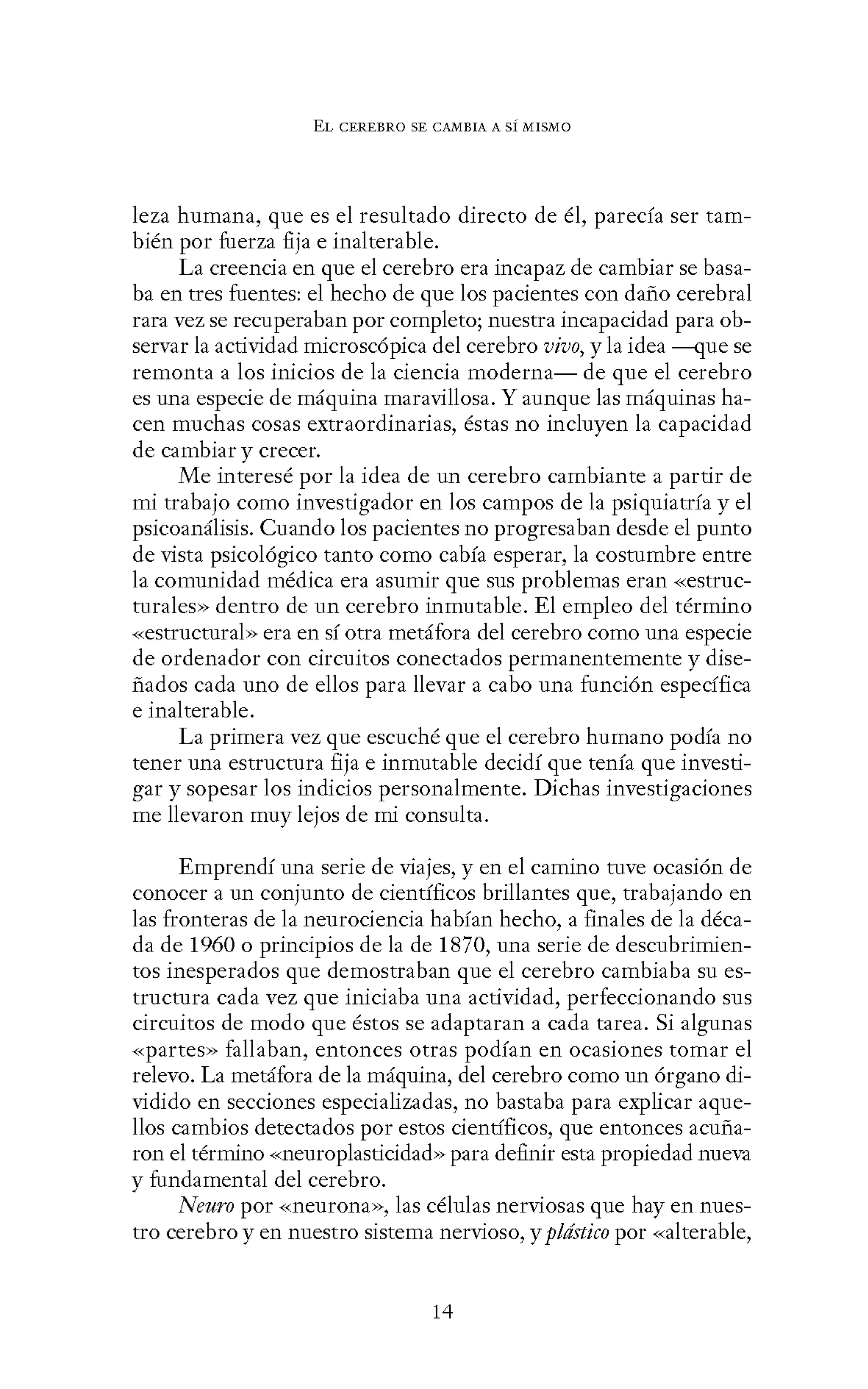 EL CEREBRO SE CANIBIA A SÍ MISMO
leza humana, que es el resultado directo de él, parecía ser tam-
bién por fuerza fija e inalterable.
La creencia en que el cerebro era incapaz de cambiar se basa-
ba en tres fuentes: el hecho de que los pacientes con daño cerebral
rara vez se recuperaban por completo; nuestra incapacidad para ob-
servar la actividad microscópica del cerebro vivo, y la idea ----<JUe se
remonta a los inicios de la ciencia moderna- de que el cerebro
es una especie de máquina maravillosa. Y aunque las máquinas ha-
cen muchas cosas extraordinarias, éstas no incluyen la capacidad
de cambiar y crecer.
Me interesé por la idea de un cerebro cambiante a partir de
mi trabajo como investigador en los campos de la psiquiatría y el
psicoanálisis. Cuando los pacientes no progresaban desde el punto
de vista psicológico tanto como cabía esperar, la costumbre entre
la comunidad médica era asumir que sus problemas eran «estruc-
turales» dentro de un cerebro inmutable. El empleo del término
-<-<estructural>> era en sí otra metáfora del cerebro como una especie
de ordenador con circuitos conectados permanentemente y dise-
ñados cada uno de ellos para llevar a cabo una función específica
e inalterable.
La primera vez que escuché que el cerebro humano podía no
tener una estructura fija e inmutable decidí que tenía que investi-
gar y sopesar los indicios personalmente. Dichas investigaciones
me llevaron muy lejos de mi consulta.
Emprendí una serie de viajes, y en el camino tuve ocasión de
conocer a un conjunto de científicos brillantes que, trabajando en
las fronteras de la neurociencia habían hecho, a finales de la déca-
da de 1960 o principios de la de 1870, una serie de descubrimien-
tos inesperados que demostraban que el cerebro cambiaba su es-
tructura cada vez que iniciaba una actividad, perfeccionando sus
circuitos de modo que éstos se adaptaran a cada tarea. Si algunas
«partes» fallaban, entonces otras podían en ocasiones tomar el
relevo. La metáfora de la máquina, del cerebro como un órgano di-
vidido en secciones especializadas, no bastaba para explicar aque-
llos cambios detectados por estos científicos, que entonces acuña-
ron el término «neuroplasticidad» para definir esta propiedad nueva
y fundamental del cerebro.
Neuro por «neurona», las células nerviosas que hay en nues-
tro cerebro y en nuestro sistema nervioso, y plástico por «alterable,
14
 